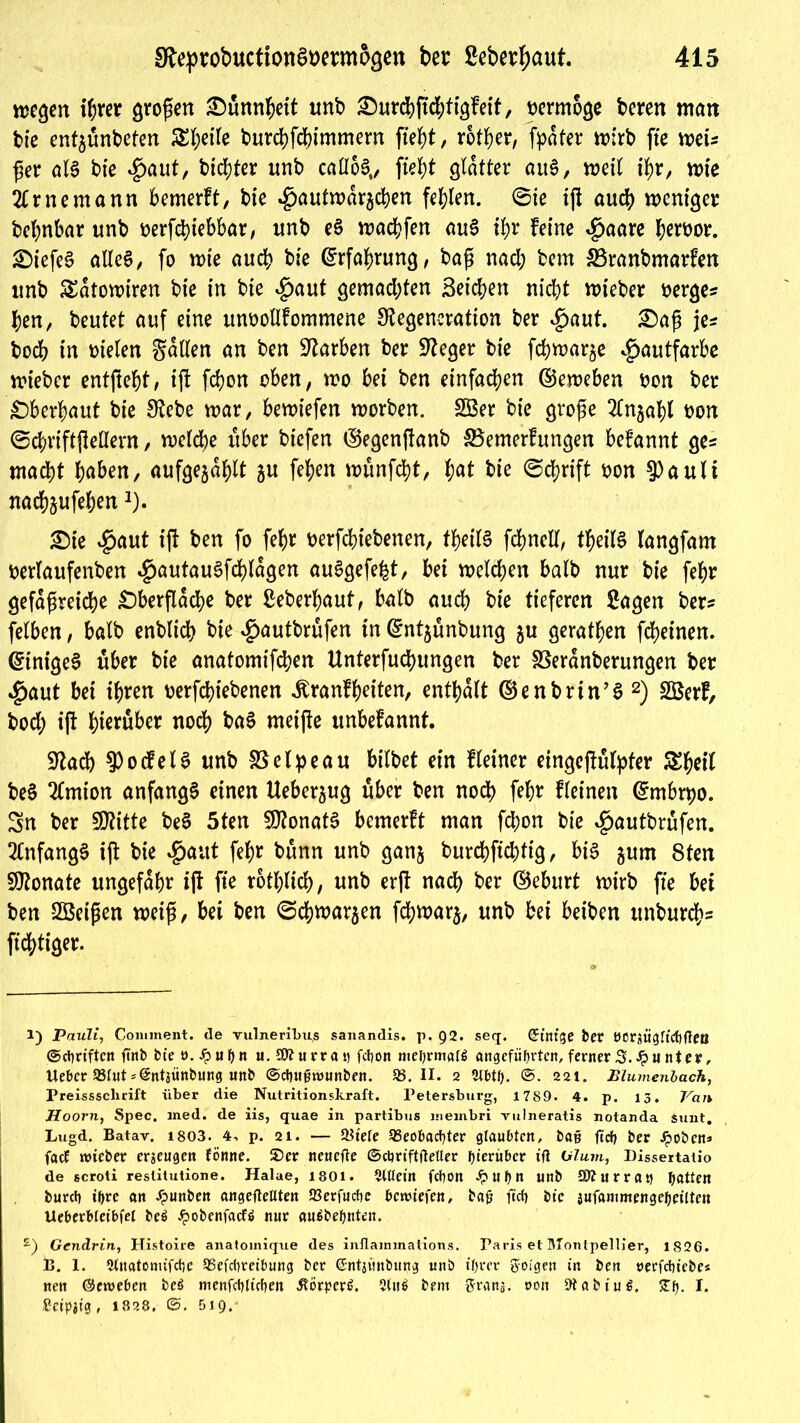 wegen ihrer großen ^)unn^ett unb £)urcbjtd)tigfeit, vermöge bereit man bie entgünbeten 5£l;etfe burebfebimmern fleht, rotier, [pater wirb fte wei* ßer als bie Spant, bitter unb caüoS,, fielet glatter auS, weil ihr, wie 2lrnemann bemerft, bie 4)öutwdrgcben fehlen. 6ie ijl aud) weniger bebnbar unb beziehbar, unb eS waebfen auS tl>r feine ^>aare bewor. OiefeS alles, fo wie auch bie Erfahrung, baß nad; bem SSranbmarfen unb £dtowtren bie in bie $aut gemad;ten Seichen nicht wieber berge* ben, beutet auf eine unbotlfommene Degeneration ber $aut. £)aß je* hoch in bielen fallen an ben Darben ber Deger bie febwarge Hautfarbe wieber entfielt, ijl febon oben, wo bei ben einfachen ©eweben bon ber überbaut bie Debe war, bewiefen worben. 2Ber bie große 2lngabl bon ©cbriftjleöern, welche über biefen ©egenflanb SBemerfungen befannt ge* macht iahen, aufgegdblt gu feben wünfebt, t)at bie ©ebrift bon 9)auli naebgufeben1 2). £)ie *£>aut ijl ben fo [ehr berfebiebenen, tbeilS fcbnell, tbeilS langfam berlaufenben #autauSfd)ldgen auSgefefct, bei welchen halb nur bie febr gefäßreiche Oberfläche ber Seberbaut, halb auch bie tieferen Sagen ber* felben, halb enblich bie $autbrüfen in ©ntgünbung gu geratben fcheinen. (Einiges über bie anatomifeben Unterfuchungen ber fßerdnberungen ber $aut bei ihren berfebiebenen ibranfbeiten, enthalt ©enbrtn’S 2) 2Berf, bod; ijl hinüber noch baS meijle unbefannt. Dach Rodels unb SSelpeau bilbet ein Heiner eingcjlülpfer ^b^l beS 2(mion anfangs einen Uebergug über ben noch febr fleinen ©mbrpo. Sn ber SDitte beS 5ten 3J?onatS bemerft man febon bie #autbrüfen. Anfangs ijl bie Spant febr bünn unb gang burebftebfig, bis gum 8ten Dlonate ungefähr ijl fte rotblich, unb erfl nach ber ©eburt wirb fte bei ben Sßeißen weiß, bei ben ©cbwargen febwarg, unb bei beiben unbureb* fichtiger. 1) Pauli, Conunent. de vulneribus sanandis. p. 92. seq. Grätige ber ttcraügrichfleö ©Triften firtb bie 0. Jp uh n u. 50t u rr a vi febon mehrmals angeführten, ferner 3. Jpu nt er, Uebcr 93fut »©ntjünhung un& ©cbnfjrounben. 93.11. 2 2lbth. 221. Plumenbach, Preisssclxrift über die Nutritionskraft. Petersburg, 1789. 4. p. 13. Van Hoorn, Spec. med. de iis, quae in partibus membri vulneratis notanda sunt. Lugd. Batav. 1803. 4. p. 21. — 93iefe Beobachter glaubten, bat* fiel) ber Jpoben* facE wieber erzeugen fönne. SDer neuefte ©ctjriftfteller hierüber ift Glum, Dissertatio de scroti reslitutione. Halae, 1801. &Uein fchon Jp u h n unb ätturrat* hatten burch ihre an .fpunben angefteüten Berfucbe bewiefen, baü fich bie jufammengeheilten Ucbcrbieibfel beS £obenfacES nur auSbehnten. £) Gendrin, Histoire anatomique des inflammations. Paris et Montpellier, 1826. 13. 1. Stnatomifcbe Beitreibung ber ßntjünbung unb ihrer folgen in ben oerfchiebe« nen ©eweben beS menfcbltcben ÄörpcrS. 5(uS bem ftrans. oon 9tabiuS. STfj- I* £ct>ifg, 1828. 519.