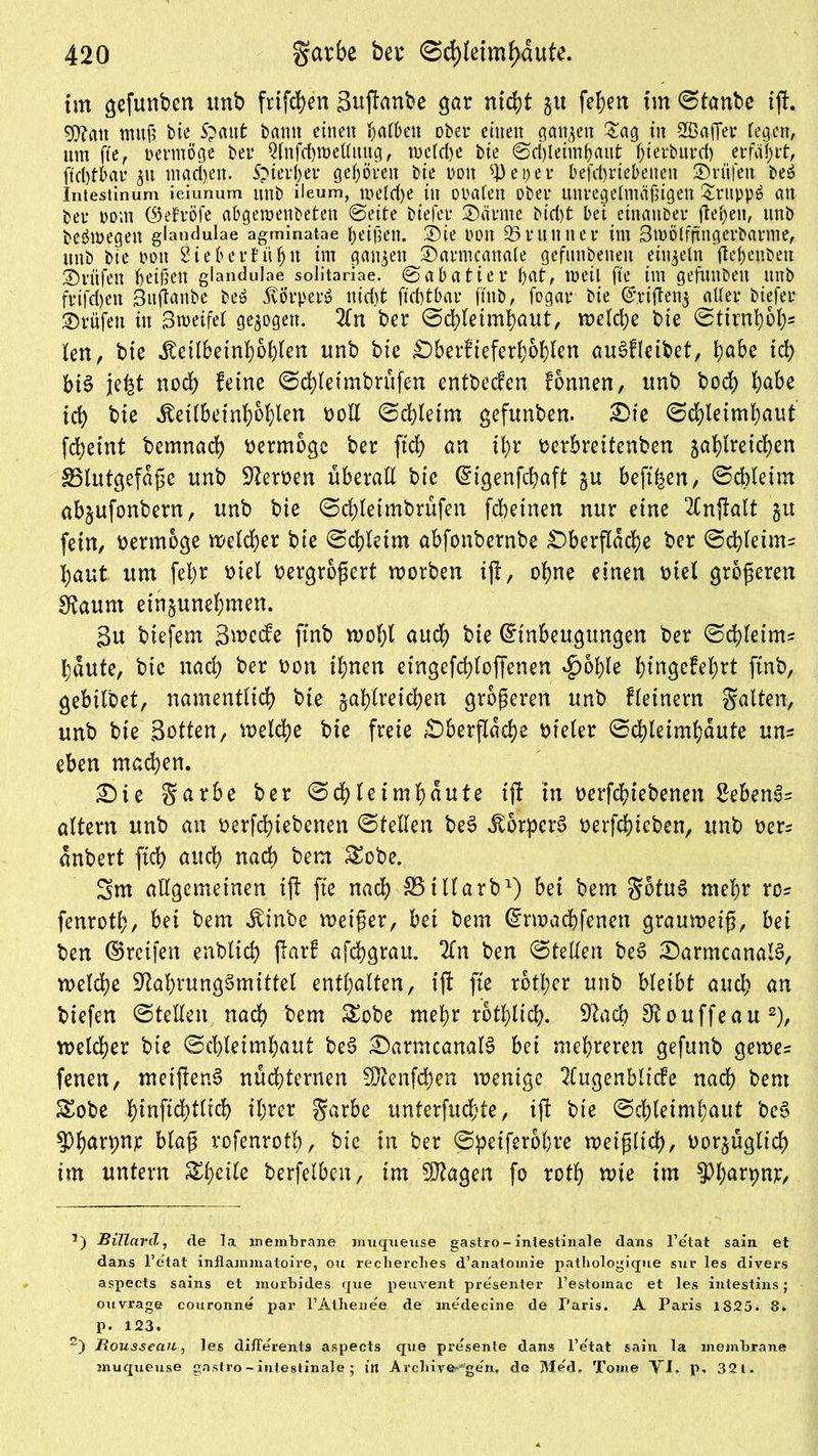 im gefunben unb friert Sufianbe gar nicht ju fehen im Stanbc ift. sjftait muß bie S?aut bann einen h>afben ober einen ganzen £ag in SBaffev fegen, um fte, pevmöge bet* 2(nfd)roeftuug, welche bie Sd)letmhaut h>terburd> erfährt, ftd)tbau 511 madjen. ipievbet* gehörnt bie non 93 e per befd>riebenen Prüfen beö Intestinum ieiunum nnb ileum, tt>efd>e in oralen ober unregelmäßigen &ruppö an bet* Pom ®elröfe abgemenbeten Seite biefer ®ärme bief)t bei einander flehen, nnb beöwegen glandulae agminatae Reißen. Sie poit 95umner im 3möffftngerbarme, nnb bie poit Sieb erfühlt im ganzen ©armeanale gefundenen einzeln fte&enben Prüfen heißen glandulae solitariae. Sabatier bat, weil fte im gefunbett nnb frifdjen Suftanbe be$ Körper» nid)t ftcbtbar ftnb, fogar bie Eriftenj aller biefer Prüfen in 3metfef gezogen. 2fn ber Schleimhaut, weld;e bie Stirnhol)5 len, bie .föeilbeinhohlen nnb bie Oberfieferhohlen au^fleitiet, fyabt ich bt£ jjefet noch feine Schleimbrüfen entbeefen fonnen, itnb hoch hübe ich bie ^eübeinhohten ooll Schleim gefunben. £>te Schleimhaut fcheint bemnach oermbgc ber [ich an ihr berbreitenben zahlreichen Blutgefäße nnb Sterben überall bte Etgenfchaft zu beft^en, Schleim abjufonbern, nnb bie Schleimbrüfen fcheinen nur eine 2fnj!alt zu fein, bermoge welcher bie Schleim abfonbernbe Oberfläche ber Schleim^ haut um fehr btel oergroßert worben ift, ohne einen btel grosseren Staum einzunehmen. 3u biefem 3wcefe ftnb wolft auch bie Einbeugungen ber Schleim? haute, bie nach ber bon ihnen eingefchloffenen *£>ohle hmgefehrt ftnb, gebilbet, namentlich bte zahlreichen größeren unb fleinern galten, unb bie Sotten, welche bie freie Oberfläche bieler Schleimhäute uns eben machen. £)ie garbe ber Schleimhäute ift in berfchiebenen Sebent altern unb an berfchiebenen Stellen be3 jtorpcre> berfchieben, unb üer? dnbert ftd) auch nach bem &obe. Sm allgemeinen ift fte nach 33iHarb1) bei bem gotuS mehr rc= fenroth/ bei bem Äinbe weißer, bei bem Erwachfenen grauweiß, bei ben ©reifen enblich ftarf afchgrau. 2ln ben Stellen be$ OarmcanalS, welche Nahrungsmittel enthalten, ift fte rotier unb bleibt and) an biefen Stellen nach bem £obe mehr rotf>ltch- Nach 0touffeau2), welcher bie Schleimhaut be3 OarmcanalS bei mehreren gefunb gewe? fenen, nteiftenS nüdhternen Ntenfchen wenige 2Cugenblicfe nach bem £obe hinftchtlid) ihrer garbe unterfuchte, ift bte Schleimhaut be§ 5)harpnp blaß rofenroth, bie in ber Speiferohre weißlich, oorzüglich im untern berfelben, im SJtagen fo roth wie im ^harpnp, Billard, de la membrane muqueuse gastro-intestinale dans l’e'tat sain et dans l’etat inflammatoire, ou reclierclies d’anatomie pathologique sur les divers aspects sains et morbides que peuvent presenter l’estomac et les intestins; ouvrage couronne par l’Atbenee de medecine de Paris. A Paris 1825. 8. p. 123. 2) Rousseau, les differents aspects que presente dans l’e'tat sain la membrane muqueuse gastro - intestinale ; in Arcbiver*ge'n, de Med. Tome VI. p. 321.