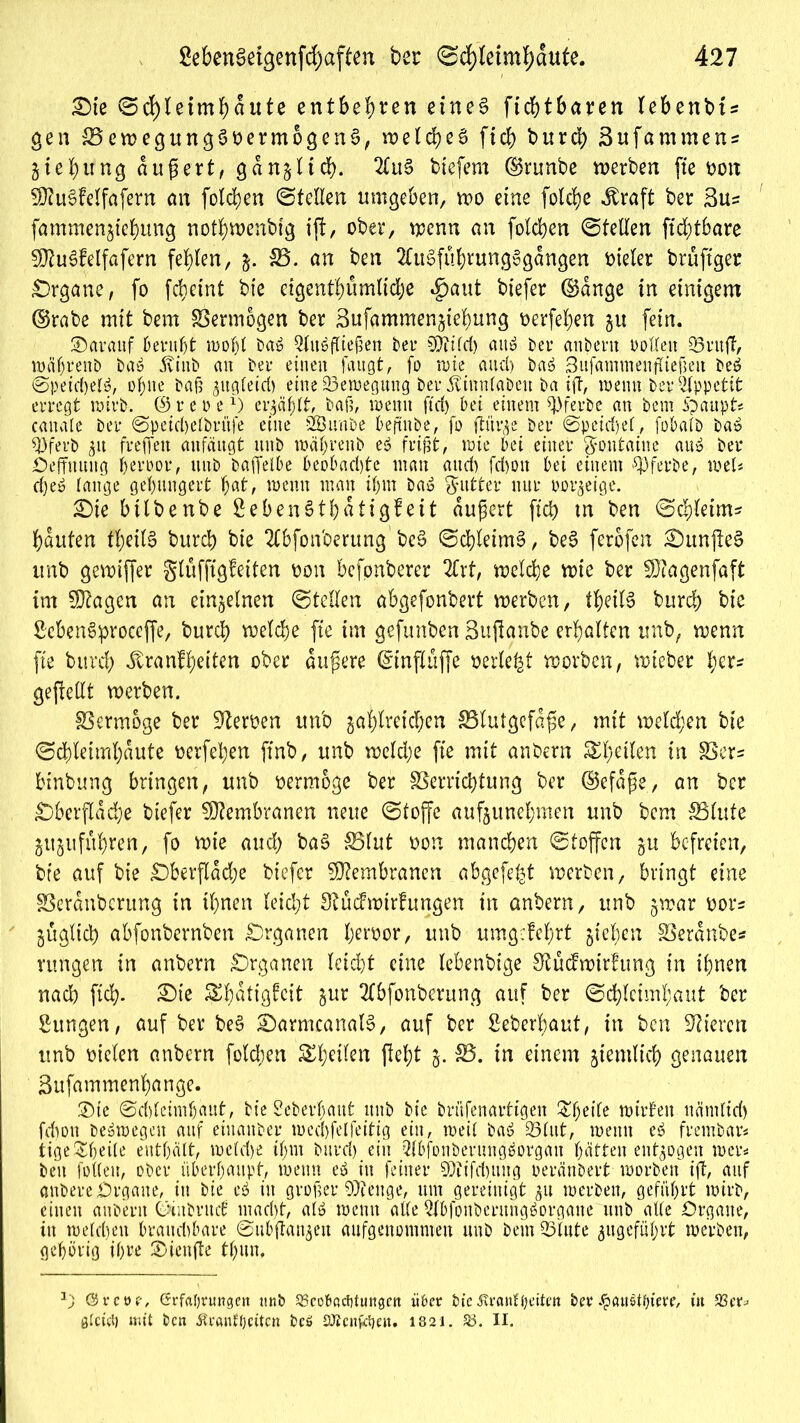 £)ie ©ifyleimbdute entbehren eines ficbtbaren lebent>i = gen SSewegungSoermogenS, welches ftd> burd) Bufammens 5 ieb ung äußert, gdrtjlicb. 2luS biefem ©runbe werben fte t>oix SftuSfelfafern an folgen ©teilen umgeben, wo eine folcbe dtraft ber Bus fammen^tebung notbwenbtg ift, ober, wenn an folcben ©teilen ftd;tbare SEftuSfelfafern fehlen, &. $8. an ben 2(uSfubntngSgdngen vieler brüftger £)rgam, fo fdietnt bie ctgent'bumlidje *£>aut btefer ©dnge in einigem ©rabe mit bem Vermögen ber Bufammen^tebung Derfeben 51t fein. darauf beruht rooljl baß ^lußflieften ber $filcf) auß bei* anbern Pollen 23utfT, wäljrenb baß jvinb an bei* einen laugt, fo n>ie and) baß Sufammeufließen beß @peid)elß, ohne baß ^ngleid) eine Bewegung ber jtiunlaben ba ift, wenn bei* Appetit erregt wirb, ©reo ex) erzählt, ball, wenn ftd) bei einem ^ferbe an bem Spaupt* canale ber ©peicbelbritfe eine SBitnbe beftnbe, fo flür^e ber ©peirijel, fobalb baß 93ferb $u freffen aufäugt unb wäljrenb eß frißt, wie bei einer gontaine an» ber öeffuung beroor, unb baffelbe beobad)te mau and) fd)oit bei einem SPferbe, weis d)eß lauge gehungert bat, wenn man ihm baß Butter nur oor^eige. £)ie btlbertbe BebenStbdtigf eit äußert ficb tn ben ©d)letms bauten tl;eilS burd) bie Tlbfonoerung bcS ©cbleimS, beS ferofen fünftes unb gewiffer glufftgfetten Don befpnberer 2trt, welche wie ber 9)?agenfaft im Stagen an einzelnen ©teilen abgefonbert werben, tbeilS burd) bie BcbenSproceffe, burd) welche fte im gefunben Bußanbe erhalten unb, wenn fte burd; Jtranfbeiten ober äußere ©tnflüffe perlest worben, wteber ber« geftellt werben. Vermöge ber Heroen unb gasreichen ^Blutgefäße, mit welchen bie ©cbleimbdute oerfeben finb, unb weld;e fte mit anbern £l;etlen in 8Ser* binbung bringen, unb vermöge ber Verrichtung ber ©efdße, an ber £)berfldd;e biefer Membranen neue ©tojfe aufgunebmen unb bem Vlute gugufitbren, fo wie auch baS S5lut oon manchen ©toffen gu befreien, bie auf bie £)berfldd;e biefer Membranen abgefe|t werben, bringt eine SSerdnberung in ihnen leid;t 9?ücfwtrfungen in anbern, unb gwar oor= gugltcb abfonbernben Organen Sroor, unb umgefebrt gieben Verdnbe* rungen in anbern Organen leid;t eine lebenbige 3tudwirfung in ihnen nad) ficb- 3Me ^batigfeit gur 2(bfonberung auf ber ©cbleimbaut ber Sungen, auf ber beS £)armcanalS, auf ber Seberbaut, in ben Vieren unb oielen anbern folgen £b*tfcn ßebt 5- S5. tn einem ziemlich genauen Bufammenbange. £)te 0d)leimbaut, feieSeberhaut unb bie brüfenartigen Zfyeile wirten nämlich fdion Deswegen auf eiuanber wecbfelfeitig ein, weil baß 33Cut, wenn eß frembar* tige^heile enthält, weldye il;m burd) ein Wonberungßorgan hätten entzogen wer* ben füllen, ober überhaupt, wenn eß in feiner 9)itfd)ting oeränbert worben ift, auf anberejprgane, in bie eß in großer 0)ftuge, um gereinigt werben, geführt wirb, einen anbern ©iubrud mad)t, alß wenn alle Slbfonberungßorgane unb alle Organe, in welchen brauchbare ©ubflanjen aufgenommen unb bem 33lute gugeführt werben, gehörig ihre 2)ienfte tl;un. @ret>e, Grfafyrmtgeit unb SBcofeacfitungctt über bieÄranfOetten ber Jpßus>tf)ierf, iit 93er^ glcitl) «nt beti ßtranlpcttcn bcö SÄcnftfjeit. 1821. 23. II.