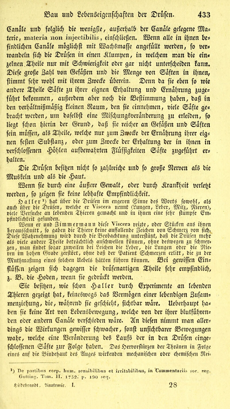 banale unb folglich bie wentgjfe, außerhalb ber @anale gelegene 9fta? lerte, materia non injectibilis, einfchließen. BSenn alle in t^nen be? ftnbltchen ßanale möglich mit £8achSmaffe an^efuClt werben, fo oer? wanbebt ftch bie ©rufen in einen klumpen, in welchem man bie etn# gelneit.Sbct^ nur mit ©chwiertgfeit ober gar nicht unterfdjeiben fann. ©iefe große 3af)l oon ©efaßen unb bie SJtenge oon ©affen in ihnen, ftimmt fehr wohl mit ihrem 3wede uberein. ©enn ba fte eben fo wie anberc 5St?eite ©affe zu ihrer eignen Erhaltung unb Ernährung zuge? fuhrt befommen, außerbem aber noch bie S3ef!tmmung haben, baß in ben oerhaltntßmaßig fletnen 3?aum, ben fte einnehmen, biele ©affe ge? bracht werben, um bafelbjf eine 50?ifd)ung6beranberung zu erleiben, fo liegt fchon h^rin ber ©runb, baß fte reicher an ©efaßen unb ©affen fein muffen, als welche nur zum 3wede ber Ernährung ihrer eig? nen feften ©ubftanz, ober §um Swede ber Erhaltung ber in ihnen in berfchfoffenen fohlen aufbewahrten gluffigfeifen ©affe gugeführt er? halfen. ©te ©rufen beftfeen nicht fo zahlreiche unb fo große Serben als bie SftuSfeln unb als bie #aut. Söenn fte burch eine äußere ©ewalt, ober burch .föranfhett berieft werben, fo zeigen fte feine lebhafte @mpftnblichfeif. Spalier1) hat über bie ©rufen im engeren ©inne beS SßortS fomoljl, als and) über bie ©rufen, welche er Viscera nennt (Zungen, Seher, 9MZ, Vieren), Diele S3erfud)e an lebenbett ^hiereu gemacht unb in ihnen eine fehr ftumpfe @*m* pftnblid)feit gefunben. SBemt er unb Simm ermann biefe Viscera reifte, ober ©tüden aus ihnen herauSfdmift, fo gaben bie Zfyieve feine anffatlenbe Beid>ett oon ©eftmerz oon ftef). ©iefe 2Bahrnehmung wirb burd) bie Beobachtung unterflögt, baß bie ©rufen mehr a(S oiele anbere $hede beträd)tlid> aufd)n/ellen können, ohne beSmegen 51t fchmer« Zen, man finbet fogar zuweilen bet Reichen bie Seher, bie Sttngen ober bie 91ie* reu im hohen ©rabe gerftört, ohne baß ber Patient ©djmer^en erlitt, bie gtt ber SOtuthmaßung eines folgen UebelS hätten führen fönnen. 33et gewtffen (Ein? flüffen 5etgett ftch bagegen bie brufenarftgen S^hetle fehr empftnblich, Z- S3. bie $oben, wenn fte gebrudt werben. ©te beft^en, wie fchon Malier burch ©rpertmente an lebenben SS^terert gezeigt hat, fetneSwegS baS SSermogen einer lebenbigen 3ufam? menztehung, bie, wahrenb fte gefchtehf, fichtbar wäre. Ueberhaupt ha* ben fte feine 2frt oon SebenSbewegung, welche oon ber ihrer blutfuhren? ben ober anbern banale oerfchreben wäre. 2(n btefen nimmt man aller? bingS bte SBirfungen gewiffer fchwacher, fonff unftchfbarer ^Bewegungen wahr, welche eine SSeranberung beS SaufS ber in ben ©rufen etuge- fchloffenen ©affe zur $olge haben. ©aS Speroorßür^ett ber&fjränen in $olge eines auf bie Binbehaut beS kluges wirfettben med)anifd)eu ober d)emifd)en De partibus corp. hum. sensibllibus et irritabilibus, in Coininentariis üoc, reg. Gotting. Tom. II. 1752. p. 190 fe(j. ip ifbcbronbt, Qt'itatonue. I. 28