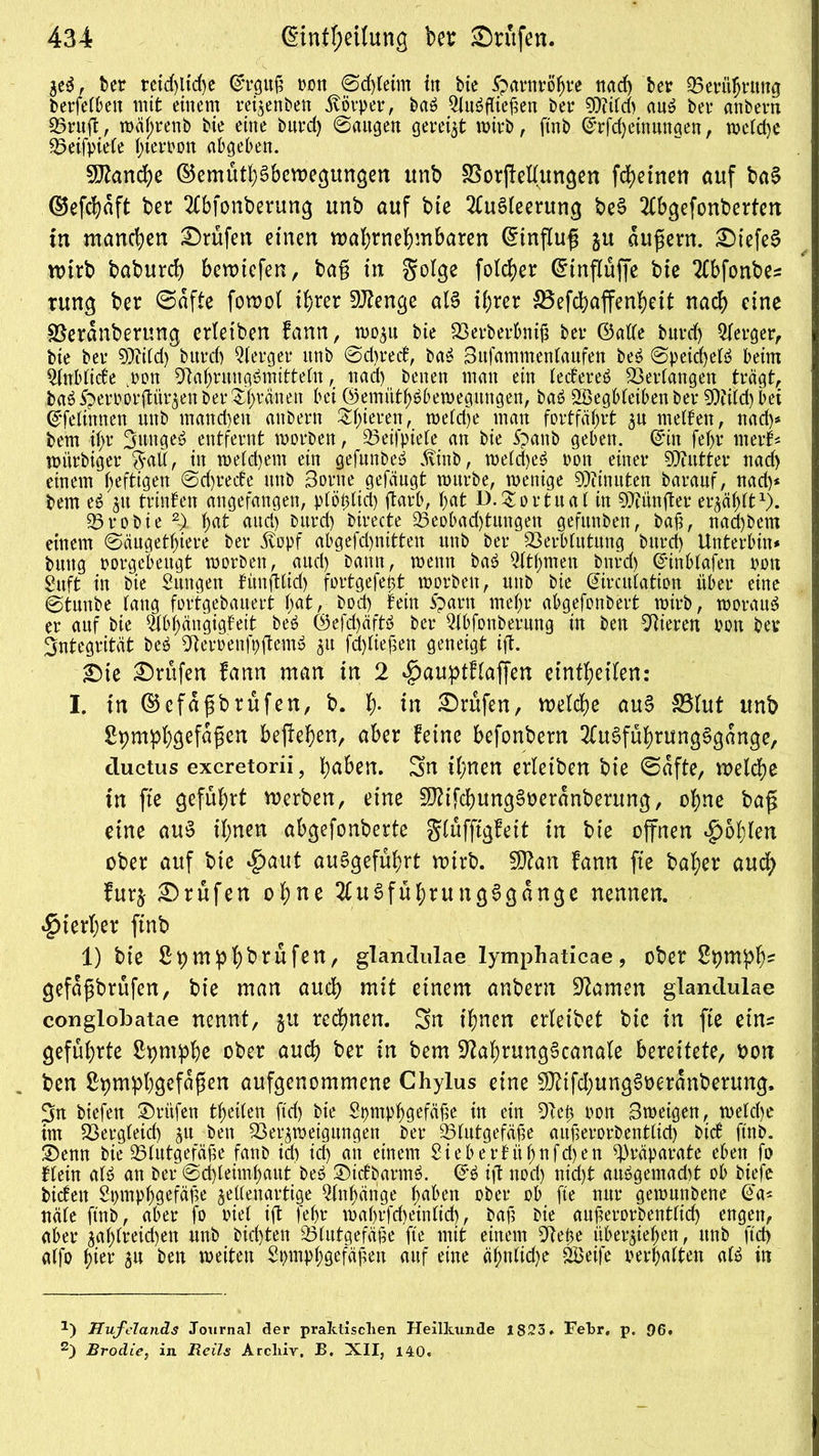 bet reid)tid)e ©rguf) ton ©d)leim in bie Harnröhre nad) bet 35erübtttng betfeiben mit einem rezenten Körper, baS AuSfliefien bet 9)iiid) auS bet anbetn 33ruft, n>äf)renb bie eine bntd) ©äugen geteilt wirb, ftnb ©rfd)einungen, weiche 35eifpieie (>tetton abgeben. Manche ©emüthSbewegungen unb SSorjMungen fcheinen auf baS ©efchdft ber Abfonberung unb auf bie Ausleerung beS Abgefonberten in manchen ©rufen einen wahrnehmbaren Hinflug ju andern. ©iefeS n>irb baburch bewtcfen, ba§ in Solge folcher (Etnflüffe bie Abfonbes tung ber ©dfte fowol ihrer DJtenge als ihrer 53efchaffenheit nach eine SSerdnbertmg erletben fann, W03U bie 23erberbni{? bet ©alie butd) Aerger, bie bet SDfiid) bntd) Aetget unb ©d)ted, baS Bnfammenianfen beS ©peichetS beim Anblide .ton 9tahruugSmitteitt, nad) benen man ein iedeteS Verlangen trägt, baS Spetr»ot(lü15en bet Silanen bei ©emtithSbewegitngen, baS 2Begbieiben bet 9)fiid) bei ©felinnen unb mand)ett anbetn ^hieten, wefd)e matt fortfäljtt 3U melben, nad)* bem ii>t BttngeS entfernt ttotben, 23eifpieie an bie 5panb geben, ©in fetjt nterf* witrbiget $aü, in meid)ent ein gefunbeS .tinb, meid)eS ton einet DTtuttet nad) einem heftigen ©d)tede unb Borne gefäugt mürbe, menige Ginnten batanf, nad)* bem eS^u trinfen angefangen, piotdid) darb, hat D. $o r tu ai in fünfter erzählt1). 33tobie hat aud) butd) birecte 33eobad)tungen gefitnben, bajt, nad)bem einem ©ängethiere bet 3vopf abgefd)nitten nnb bet 2krbiittung butd) Untetbin* buttg totgebeugt ttotben, aud) bann, wenn baS Athmett bntd) C5'int>tafen ton Suft in bie Zungen fünftlid) fortgefet)t morbett, unb bie ©itcuiation übet eine @tuttbe lang fortgebanert h<*t,- bod) fein ipatn mehr abgefonbett mirb, woraus et auf bie Abhängigfeit beS ©efd)äftS bet Abfonbetung in beit Mieten ton bet Integrität beS ^Rertenfpftem» 31t fctyliefiett geneigt ift. ©te ©rufen fann man in 2 «jpauptfiaffen etnthetlen: I. in ©cfa$brufen, b. l> in ©rufen, welche auS S5Iut unb Spmphgefüfien hejfehen, aber feine befonbern AuSführungSgange, ductus excretorii, h^n» Sn ihnen erletben bie ©afte, welche in fie geführt werben, eine ^tfchungSoeranberung, ohne baß eine auS ihnen abgefonberte Slüfftgfeit in bie offnen fohlen ober auf bte *£>aut auSgeführt wirb. fDtan fann fte baf;er auch furj ©rufen ohne AuSführungSgange nennen, hierher finb 1) bie Sv)mbh^rnfen, glandulae lymphaticae, ober 2pm^h= gefdgbrufen, bie man auch mit einem anbent tarnen glandulae conglobatae nennt, gu rechnen. Sn ihnen erleibet bie in fte etn= geführte S^mphe ober auch ber in bem SftahrungScanale bereitete, oon ben Spmbhgcfdpen aufgenommene Chylus eine $Ö?tfd)ung$üeranberung, Sn biefen ©rufen theilen ftd> bie Spmphgefäfte in ein 91e0 ton Bmeigen, meiche im 23etgleid) 31t ben 23et3weigungen bet 93lutgef&fje auüerorbentiid) bicf ftnb. ©emt bie 33lutgefäüe fanb ich id) ait einem Sieberfühnfd)en Präparate eben fo fiein als an bet ©d)leimhaut beS ©tdbarmS. ©S ijt ttod) nid)t auögemadjt ob biefe bidett Spmphgefäüe 3elienattige Anhänge fmben ober ob fte nur gemmtbene ©a* näle ftnb, aber fo tief ift febt mahtfd)einlid), bafi bie auferorbentiid) engen, aber 3ai)lreid)en unb hielten 33lutgefäfie fte mit einem 9tefce überziehen, unb ftd) alfo hier 31t ben weiten Spmphgefäüett auf eine äf;nlid)e SBeife »erhalten aiS in 2) Hufclands Journal der praktischen Heilkunde 1823. Febr, p. 96. 2) Brodie, in Reils Archiv. B. XII, 140.