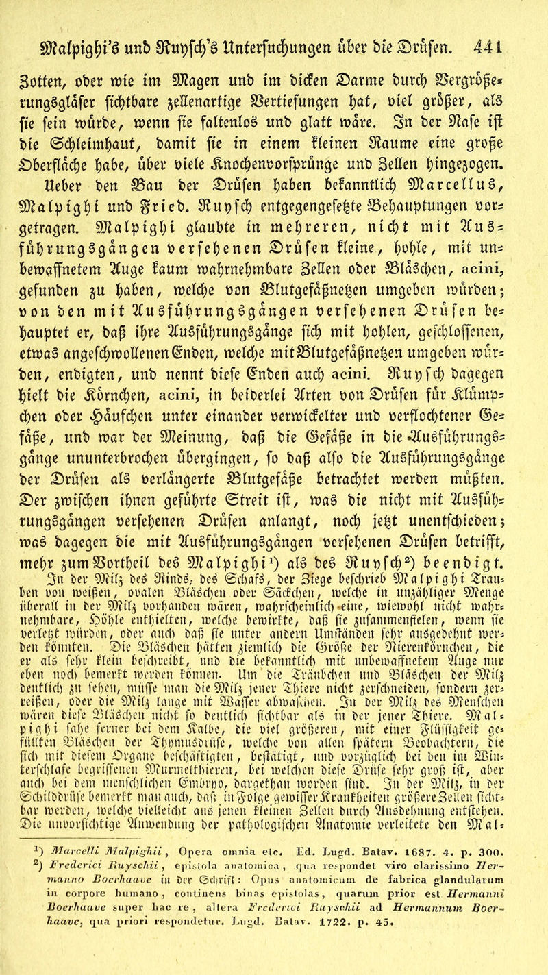 Sotten, ober wte im 9J?agen unb im bicfen £>arme burci? Vergtöße* rungSgldfer ftchtbare jeEenartige Vertiefungen h<*t, riet großer, als fte fein mürbe, wenn fte faltenloö unb glatt wäre. Sn ber Stofe ift bie Schleimhaut, bamit fte in einem fleinen Stoume eine große Oberfläche habe, über viele ünochenvorfprünge unb SeEen bingejogen. Heber ben Vau ber Prüfen haben bekanntlich SJtarcelluS, SJtalpighi nnb grieb. Stupfch entgegengefeite ^Behauptungen vor= getragen. SJtalpight glaubte in mehreren, nicht mit 2tuS = führungSgdngen verfehenen Prüfen Heine, ljohle, mit un* bewaffnetem 2luge kaum wahrnehmbare SeEen ober VldSchen, acini, gefunben ju haben, welche von Vlutgefdßne|en umgeben würben; von ben mit 2luSführungSgdngen verfehlen Prüfen be= hauptet er, baß ihre 2fuSfüf)tungSgdnge fleh mit holten, ge fehloffenen, etwas angefchwoEenen(^nben, welche mitVlutgefdßne|en umgeben würs ben, enbigten, unb nennt biefe @nt>en auch acini. 0^upfch bagegen hielt bie Hörnchen, acini, in beiderlei 2frten von Prüfen für Jllümp= eben ober £>dufcben unter einanber verwickelter unb verflochtener ©es fdße, unb war ber Meinung, baß bie ©efdße in bie «2CuSführungS= gange ununterbrochen übergingen, fo baß alfo bie 2CuSführungSgange ber Prüfen als verlängerte {Blutgefäße betrachtet werben müßten. £)er ^wifchen ihnen geführte Streit ift, waS bie nicht mit 2tuSfuh* rungSgdngen verfehenen Prüfen anlangt, noch je|t unentfebieben; waS bagegen bie mit 2tuSführungSgdngen verfehenen Prüfen betrifft, mehr jumVortheil beS Sftalptghi1) als beS Stuvfch2) beenbigt. 3« ber 9)iil$ beö Otinbö,- beö @d)afö, ber 3iege befd)rieb Sttalpigfji £ratt* ten oott weißen, oralen 23läSd>en ober @äckd)ett, weldie in itngäf>tiger SVtenge überall in ber TO'lj oorl;anben wären, waf)rfd)einltd)*eine, wiewoßl nid)t wahr« nefymbare, 5pöt>le enthielten, weld)e bewirkte, baß fte gitfammeuftelen, wenn fte verlebt würben, ober and) baß fte unter anbertt Umftänben fefjr aitS^eöe^itt wer* ben könnten, ©ie 23läöd)eu hätten ^ientlid) bie ©röße ber 2Rterenförnd)en, bie er alö fel)i* klein 6efd)reiht, unb bie befanntlid> mit unbewaffnetem 5luge nur eben ttod) bemerkt werben körnten. Um bie £rättbd)ett unb 23läöd)eu ber ^DTil^ beutltd) 31t feffeu, müffe mau bie $iil$ jener $I)iere nidit gerfebneiben, fonbern $er* reißen, ober bie 9)iil$ lange mit SBaffer abwafrijeu. 3» ber TOfe beö 97fenfd)en wären biefe 33läöd)ett nid)t fo beutlid) ftdffbar als in ber jener Oldere. 50? a l« pigl)i faf)C ferner bei bem 5valbe, bie viel größeren, mit einer $lüfftgkeit ge* füllten 93läöd)en ber &l>bnutöbrüfe, weld)e von allen fpätern 23eobad)terit, bie ftch mit biefem Organe bekräftigten, betätigt, unb »orjügltcb bei ben tm 2Bin* terfd)(afe begriffenen 50?nrmektf)iereu, bei weid)ett biefe ®rüfe fc|r groß ift, aber attd) bei bem menfd)lid)en ©mörpo, bargetbau worben ftnb. 3u ber 50iil3, in ber ©dulbbrüfe bemerkt mau attd), baß infolge gewiffer Krankheiten größereSelleu ftri)t* bar werben, weld)e oielleid)t aus jetten kleinen Bellen bttrd) Qlitöbebnuttg entfielen. 2)ic ttuoorftdffige Qlitweubitug ber patl;Ologifd)eu Anatomie perleitete ben 50? als x) Marcelli MaTpighii, Opera omnia elc. Ed. Lugd. Batav. 1687. 4. p. 300. 2) Frederici Ruyschii, epistola anatomica , .qua respondet viro clarissiino Her- manno Boerhaave in Per ©d/rifl: Opus anatomieum de fabrica glandularum in corpore huma.no, continens binas epislolas, quarum prior est Jlermanni Boerhaave super liac re , altera Frederici Ruyschii ad Hermannum Boer- haave, qua priori respondetur. Lugd. Balav. 1722. p. 45.