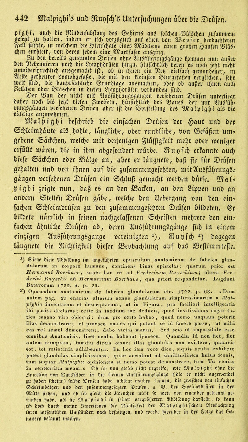 attd) bte Sftnbenfufrffan^ beg ©ehirttä att^ fofcheit 55lä3cfjen $ufammen* 0e$t m Ratten, inöem er ftd> roMgltd) auf einen ron 2£epfet* beobachteten &att ftti^te, in welchem bte Spintfchale etneö 93?äbchen£ einen großen Raufen 23tä$* d)ett enthielt, rott beren jebern eine OTarffafer attägtng- 3« bett bereite genannten ©riifen ohne Qtiiöfnhrnngägänge fommeit mm außer ben Otebennieren nod> bie Spuiphbritfett hin$u, (>tnrtd)ttid) bereit eö noch jeßt nicht tmmiberfpred)(id) ausgemacht tft, ob in ihnen ein 9?eß nielfach genmnbener, in riefte geteilter Sptnpbgefäße, bie mit beit Heiligen Blutgefäßen Pergfid)eit, fehl* weit ftnb, bie ^aut>tfäd>fid>e ©rmtbtage attStnachen, ober ob außer ihnen auch Begehen ober Q3tdöci)en in biefett Spmpbbrnfeit oorbanben fütb. 2)er Bau bei* nicht mit ^luSfiihrungSgängen oerfebetten Prüfen unterliegt Mi er noch bis jetjt oiefen Zweifeln, f;itt ftd>ttt'd> beS Baues bei* mit OJuSfüh* nmgSgäugeit oerfebetten ©riifeit aber ift bie Borgellung beS 93? a tp i g bi alS bie richtige attjunebmen. SÖ?a l p 19 i; i befd>rteb bie einfachen Prüfen ber £>aut unb ber ©chletmhaute alSJWie, längliche, ober runbliche, oon ©efdfkn ums gekne ©dcfdjen, welche mit bcrjcntgen $lüfftgfeit mehr ober weniger erfüllt waren, bie in ihm ahgefonbert mürbe. 3?upfch erfannte auch biefe ©dcfchen ober SBalge an, aber er laugnete, baß fte für Prüfen gehalten unb oon ihnen auf bie gufammengefefeten, mit2(uSfuhrung3s gangen oerfchenen Prüfen ein ©chluß gemacht werben burfe. 50?als pigh* geigte nun, baß eS an ben SSacfen, an ben Sippen unb an anbern ©teilen Prüfen gäbe, welche ben Uebergang oon ben eins fachen ©cbfeimbrüfen $u ben ^ufammengefehten £)rufen bilbeten, (Et tulbete nämlich in feinen nachgelaffenen ©chrtften mehrere ben eins fachen ähnliche Prüfen ab, beren 2Cu3führung§gange ftch in einem einzigen 2lu3führung§gange bereinigten *), u p fch 2) bagegen laugnete bie S?td;tig!eit biefer 33eobad;tung auf ba§ 33eftimmtefie. 2) ©l'efje btefc ^lOOtlbting im angeführten opusculum anatomicum de fabrica glan- dularum in corpore liumano, continens binas epistolas : quarum prior est Hermannt Boerhave, super liac re ad Fredericum Ruyschium', altera Fre- derici Buyschii ad Hermannum Boerliave, qua priori respomletur. Lugduni Batavorum 1722. 4. p. 25. s) Opusculum anatomicum de fabrica glandularum etc. 1722. p. 63. »Dum auletn pag. 25 enarras alterum genus glandularum siuiplicissimaruin a Mal- pighio inyentarum et deseriptarum , ut in Figura , pro faciliori intelligentia ibi posita declaras ; cerle in taedium me deducie, quod invitissimus cogar to- ties magno Tiro obloqui : dum pro certo liabeo , quod nemo unquam poterit illas demonstrare j et provoco omnes qui putant se id facere posse , ut mihi eas rel semel deinonstrent, dabo Tictas manus. Sed scio id impossibile esse omnibus Anatomicis, licet oculos liabeant lynceos. Quamdiu id non fiet , fiet autem nunquam, tamdiu dicam omnes illas glandulas non existere , quamvis tot, tot raliocinia adliibeantur. En hoc iam Tere dico, siquis oculis exliibpre potest glandulas simplicissimas, quae accedunt ad similitudinem liuius iconis, tum sequar MaTpighii opinionem si nemo potest demonstrare, tum Tu Tenias in sententiam lneam.« £>b {cp nun gfctcb nicht begreife, wie £ö?a(pighi ofjtte bie Sttjection ron Dueccfttber in bie {(einen 2lu£führungsSgänge (bte er nicht angewenbet gu haben feheint) fokhe Prüfen habe fichtbar machen fönnen, bie gnufchen ben einfachen ®ch(eimbä(gcn unb ben gufammengefe^ten Prüfen, g. 23. ben ©peichetbrüfen in ber Süiitte flehen, nnb ob ich gleich bie Hörnchen nicht fo weit »on einanber getrennt gc^ ftmben habe, ftc CDla(pighi in feiner »ergrögerten tUbbitbung barfteüt, fo fann ich hoch burch meine Snjectionen bte 3lid)tigfeit ber CO?a(pighifchctt 5BeobacE)tttng ihren tvefcnUichen Umflanben nach betätigen, unb rverbe ^ievü&er in ber ®o(ge ba5 nauerc befannt machen.