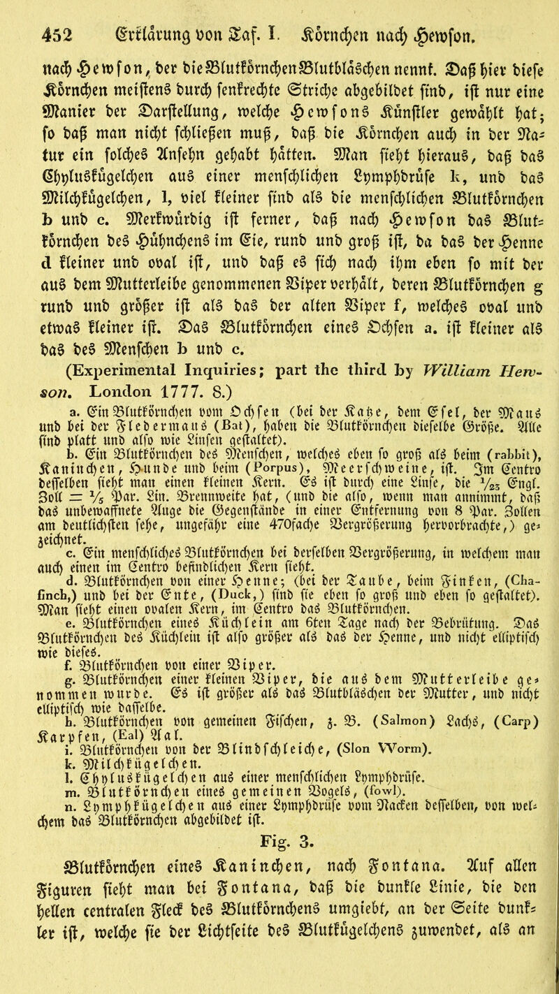 itacl> *g>en>fon, t>er t>ieS5(utfornd)en5BlutMd0d)cnnennf. £>af*htev btefe Hörnchen metjlenS burd) fenfrechte @trid;c abgebiibet ftnb, ift nur eine Kanter bet: 2>arjMun$, welche £cwfonS Äünjtler gewagt hat, fo bafü man nicht fchltefen muff, ba{$ bie Jtörnc&en auch in ber Sfta* tut ein fotc^ee Tlnfehn $ehabt Ratten. 9J?an ftef)t hierauf, bafü baS GhpfaSffigelchert aus einer menfchlichen Spmpbbrufe k, unb baS fÖtilchfüöelchen, 1, otel deiner ftnb als bie menfchlichen S5Iutf6rnd?en fo unb c. 9fterfwütbt$ ift ferner, baff nach £>ewfon baS SMuts Hörnchen beS £ühnchenS im (Sie, runb unb grofj iff, ba baS ber^enne d Heiner unb ooal ift, unb bap eS ftd) nach ihm eben fo mit ber au§ bem Sftutterteibe genommenen Viper bemalt, beren Vlutfornchen g runb unb großer ijt als baS ber alten Viper f, welches obal unb etwas Heiner ifL £)aS SBlutforncfyen eines £)d)fen a. ijl Heiner alS baS beS SOZenfcben fo unb c. (Experimental Inquiries; part the third foy William Herv- son. London 1777. 8.) a. EinVlutlörnd)ett oont Öd)feit (bei ber 5?<tfee, bem Efel, ber SftauS unb bei ber % leb ermatt S (Bat), haben bie Vlutbörnajen biefelbe ©röße. QXUe ftnb platt unb alfo tote Sinfett gejtaltet). b. Ein Vluttörnd)en beS 9)tenfd)en, welches eben fo groß alS beim (raLbit), Kaninchen, 5>unbe unb beim (Porpus), sj)feerfd)weine, ift. 3m Ectttro beffelben ftefot matt einen Deinen ^ern. ES ift burd) eine Sinfe, bie y25 Engl. Soll = Vs war. Sin. Vrennweite hat, (unb bie alfo, wenn man annimmt, baß baS unbewaffnete 2fuge bie ©egenftänbe in einer Entfernung oon 8 War. Soden am beutlid)ften fefje, ungefähr eine 470fad)e Vergrößerung foeruorbrac^te,) ge* geichnet. c. ©in ntenfd)lid)eS 95lutförnd)en bei berfelbett. Vergrößerung, in welchem mau and) einen im Eentro beftnblid)ett 5vertt fleht. d. Vlutförndjen oott einer 5penne; (bei ber &aube, beim hinten, (Cha- finch,) unb bei ber Ente, (Duck,) ftnb fte eben fo groß unb eben fo geftaltet). 5)tan fleht einen oralen 5vern, im Eentro baS Vlutförnd)en. e. Vfutförnd)en eines 5vüd)lein am 6ten £age nad) ber Vebriifttng. 2)aS Vlutförnd)en beS Büchlein ift alfo größer als baS ber 5pernte, unb nicht elliptifd) wie biefes. , ^. f. Vlutfornche« oott etner Vtper. g. Vlutförnchen einer Deinen Viper, bie aus bem 93?utterfeibe ge* nommen würbe. ES ift größer als baS VlutbläScben ber Butter, unb nicht elliptifd) wie baffelbe. h. Vluttörndjen oon gemeinen gtfdjen, 3. V. (Salmon) 2ad)S, (Carp) Karpfen, (Eal) af. i. Vluttörnchcn oon ber Vlinbfd)leid)e, (Sion Worm). fe. 9)Uld)füge(d)en. l. EhPluSbügeldjen ans einer menfd)lid)ett Spmphbrüfe. m. Vlutförncheu eines gemeinen Vogels, (fowl). n. 2pmphtügeichen aus einer Spmphbrüfe 00m Fladen beffelben, oon wet* ehern baS Vluttörnchen abgebilbet ift. Fig. Vlutfornchen eines Kaninchen, nad) gontana. 2Cuf alten gtguten jieht man bei gontana, baßt bte bunHe Stute, bie ben hellen centralen glecf beS VlutfornchenS umgebt, an ber ©eite bunf* (er ijt, welche fte ber ßichtfeite beS S3lutf%lchenS juwenbet, als an