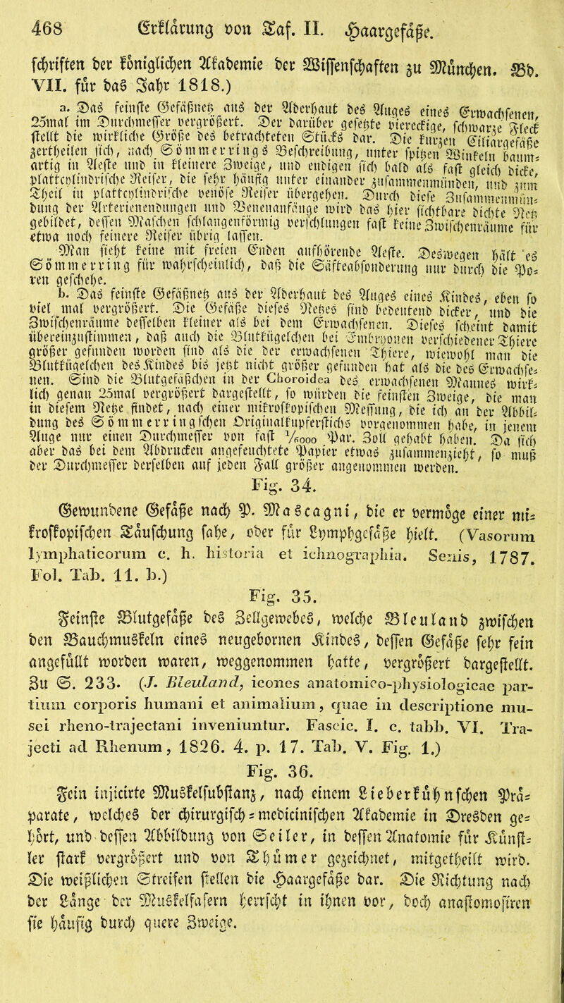 fünften bet fonigKc^en 2£fabemie ber SBiffenfdjaffen gu 5D2utic6eti. Sb VII. für ba§ S^r 1818.) a. ®asS fctnffe ©efcigneü «u« bcr üfberfiimt bet Slitgeö einet @ri»acfifcncii 25maf tm ©uvdnnefier vergrößert. 3)er Panther gefeüte vierecFiae, frfntjö«? W* fielet bie rt>ir£ltd>e QMf?e beS betrachteten ©tüiö bar. &ie Innen Wiaraefäfie aertbeiten ttchf it ad) ©ömmerringS 25efd)reihung, unter fpiüen 2Öinfeln feaum- arttg in riefte nnb tu Kentere Bwetge, nnb enbtgen ftd> halb ati fafl gteidi biefe ptattcplmbn|d)e Reifer, bte fe&.r häufig unter eiuanber aufammenmiiuben, nnb mn Zfjtil üt plattcphnbvtfdie venofe Steifer übergeben, ©urd) tiefe 3nfamwenmiui' tag ber Qlrtertenenbuugeu ttnb 23enenanfünge wirb baS hier ftchtbare tidite ^IcP gebitbet, befielt S0?afd>en fd) lau gen förmig üerfdtfungen fafl feine 3wifd)enräume für etwa noch feinere Steifer übrig laßen. •SJtan ftejfjt feine mit freien ©üben aitfbörenbe Qfeffe. ©eöitegert Mtt eS ©ö mm erring für waf>rfd)einlid), baß bie ©äfteabfouberung nur tttrrf) bte ü)o- reu gefchehe. b. ©aö feinfte ©efäßneß anS ber Oberhaut beS QfttgeS eineö iiiubesS, eben fo viel mal vergrößert. 2)ie ©efäße biefeS Dfeües ftnb bebeutenb tiefet-, nnb bie 3mifd)enräume befreiten Keiner a(3 bei bem ©rmadfrenen. 2)iefe$ fcheint bamit fifeeretttjuftimmen, baß and) bte 23lutfügeld)en bei ’3*mbrt)ouen verfdjietener Stiere größer gefunben mvrben ftnb alt bie ber erwadfreneu Süiere, wiewohl man bie S3(utfügefd)en be$ßinbr$ biö jeüt nicht größer gefunben bat att bie teö @rwad)fe* lten. ©int bie 23tutgefäßd)en in ber Choroidea beä erwadfrenen «Dlauueö wirf- lid) genau 25mat vergrößert bargeflettt, fo würben bie feinflen 3weige, bie man in biefem 9teße (tatet, nad> einer niifroffoptfcben Teilung, bie id) an ber QlbbiP bung beS ©ö tnnt err ingfdjen £>riginalfupferjtid)0 vorgenommen habe, in jenem Stage nur einen Surdjmefrer von fafl y600o 3)ar. 3oÜ gehabt haben. ®a fleh aber ba$ bet bem Stabrucfen angefeud)tete Rapier etwa« jufammeimefet, fo muß ber 2)urd)meffer berfetben auf jeben gall größer angenommen werben. Fig. 34. ©eimmbene ©efape nad> $). 3)?a3cagni, bie er vermöge einer mu froffopifchen Saufchung fahe, ober für Sijmphqefape tydt. (Vasorum lymphaticorum c. h. historia et ichnographia. Senis, 1787» Fol. Tab. 11. b.) Fig. 35. geinjle &3futgefape bc§ SeHgewebeS, welche SHeulanb gwifd&en ben SaudJ>mu§fetn eines netigebornen JlinbeS, beffen ©efape fehr fein angefüllt worben waren, weggenommen batte, vergrößert bärgejlelft. 8U ©. 233* (X Bleuland, icones anatomico-physiologicae par- tium corporis humaui et animalium, cpiae in descriptione rnu- sei rlieno-trajectani inveniuntur. Fascic. I. c. tabb. VI. Tra- jecti ad Rhenum, 1826. 4. 13. 17. Tab. V. Fig. 1.) Fig. 36. gein injicirte SfluSfelfubjlana, nad) einem Sieberfuhnfchen $ras parate, wetd)eS ber äjirurgifd)^mebteintfeben 21fabemie in £>reSben ge^ l;ort, nnb beffen TOitbung oon ©eilcr, in beffen Anatomie für Jvünfb ler ftarf vergrößert ttnb oon ^tj^tner gezeichnet, mitgettjeitt wirb. 2)ie weipic^en ©treifen ftellen bie ^aargefape bar. £)ie 3itd)tung na6 ber Sange ber ^uSfelfafem £errf$t in ihnen oor, bod) anaftomoftren fie häufig burd; quere Sweige.