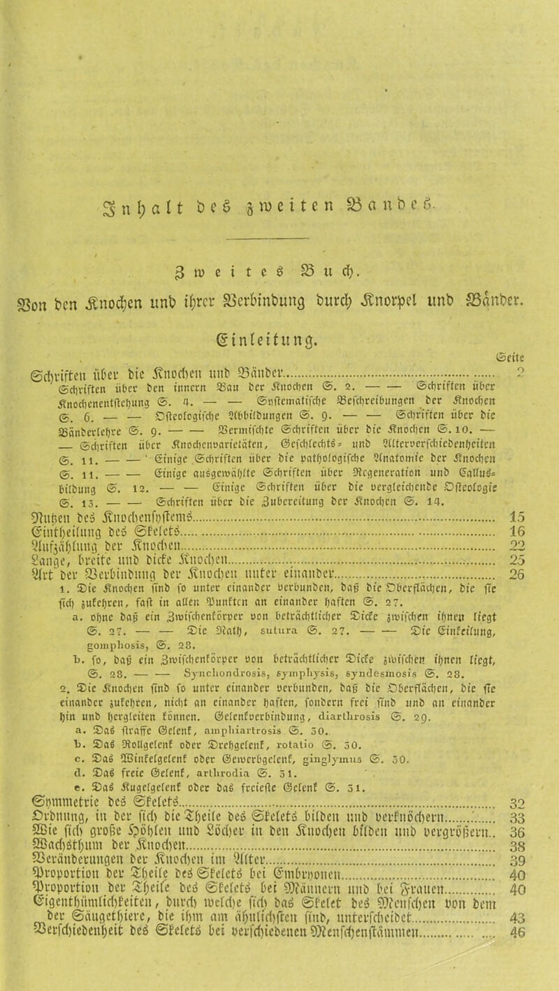 3 tu e i t e 3 58 u d;. -23oti ben Änodjcn itnb i^rcr SSerbinbung tmrd; Änoqpel «nb S3änber. Einleitung. (Seite ©dtriffett »Der bie Änodjcn unb 'Sauber. 2 (Schriften über ben tnnern 33au ber Änocben @. 2. «Schriften über Änocbcnentflcljung <5. a. — — ©nftematifebe SScfcljrcibungen ber .Knochen @.6. — — Sfteologifche SEbhilbungen @.9. — — Schriften über bie SBänbcrlcfjre ©.9. IBermifchte Schriften über bie Knochen ©.10. — ©Triften über Knochenoarieiäten, ©efchtcchtö = unb fUltcrocrfchfebettbctten @. ii. ' Siitige .©ebriften über bie pathologifcbe EKnatomic ber Knochen @. 11. einige atisgcwäblte ©ebriften über ^Regeneration unb ©allug= bitbung ©. 12. — — einige ©ebriften über bie uergtcicbcnbe SjlcoEcgte (S. 13. ©ebriften über bie 3nbcreitung ber Knochen @. 14. Pitficu bc» 5tnocl>enfi;ftemö 15 Crintfjeilung bc3 ©feletö 16 Qlufeäblung ber Änorftcn 22 Sange, breite nnb tiefe jinodjen 25 9frt ber Sctbiubung ber ivnodjeu unter einanber 26 1. Sic Knochen finb fo unter einanber uerbunben, baß bie Oberflächen, bie fle fiel) sufcfjrcn, faß in alten fünften an einanber haften @. 27. a. ohne baß ein änufebenförper oon beträchtlicher Siete jirifcben ihnen riegt ©. 27. — — Sic 3tath, sutura @. 27. Sic Sinfeffung, gompliosis, @. 28. b. fo, baß ein Sruifcbenförper uon beträchtlicher Siele jtuffchett ihnen liegt, (S. 28. — — Synchondrosis, sywpliysis, syndesmosis @. 28. 2. Sic .Knochen finb fo unter einanber öerbunben, baß bie Oberflächen, bie ftc einanber sufebren, nicht an einanber haften, foubern frei fenb unb an einanber hin unb hcrgleiten fonnen. ©elenfocrbfnbung, diartluosis @. 29. a. Sag »raffe ©elcnf, ampliiartrosis ©. 50. I). Sag Dtollgclcnf ober SrehgeteuE, rotaiio @. 50. c. Sag üBinfelgelenf ober ©ovcrbgclcnf, ginglymus @. 50. d. Sag freie ©elenE, artlirodia @. 51. e. Sag KugelgelenE ober bag freieße ©cEcnE @. 31. ©hmmetrie bc» ©felefS 32 Otbnnng, in ber ftd) bie Steife be» ©feiet» Diibeit unb bcrfnödjern 33 2ßic ftd> große Spielen unb Sörijer in beit Äitodjeit btlbett unb oergtipetu.. 36 2ßad)ötf;um bet .fötodyett 38 SSeränberuttgen bet jtuodjnt im Elfter 39 Proportion ber 2 beite beä ©feietö bei ©mDriioueu 40 Proportion bet Steife be3 ©feiet«» bei Pfännern uttb bei grauen 40 <5igentf)itmfid)feiten, burd) mcld)e fidt baö ©feiet beö Pfenfdjcit non beut ber ©äugetfjiere, bie if>m am äf;u(id)ftcit finb, »nterfdicibet 43 53erfd)iebeubeit be6 ©Bcletä bei »erfd)iebenen Pienfdjenftäntmen 46