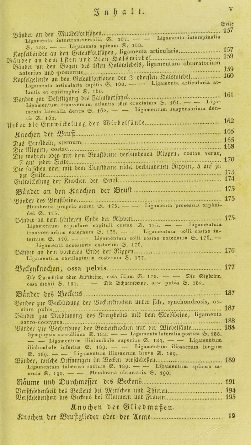 v ©eite •1 C7 25nitbct’ an beit SÄiräfelfovtffl&ett :•••• Liga.ne.ila intertransversalia @. 15 7. Ligamenta interspinalia g, iss. — — Ligamenta apicum ©. 15S. . . julpfetbcillbei <ut ben ©etenffbvtffi^e«, ügamenta articulana sßänbev an bem 1 (teil unb 2ten 5p <U ö tu i v b et ••••••. loy ©anbei an ben ©ogeu beö lffen Spatönnibelö, l.gamentum obturaton-um Äflpfelfletenfe an ben ©elentfortffi&en bei 2 obeiften Spalmmibet... - lbU Ligamenta ariieularia capitis ©. 1ÖO. L.gamenta articulana at- lantis et epistropl.ei @. 1ÖO. ©anbei 5m ©cfeftigung beö 3abnf011|'at3eu ................. Ligamentum transversum atlantis Oper crnciatum C. 101. ° menta lateralia dentis ©. 1Ö2. Ligamentum Suspensorium den- tis ©. 1Ö2. . jer, UeDei bie ©ntmicEetung bei SBtibelfanle lb^ Änoc&en bet S3ruft - 165 £aö ©Ultflbein, Sternum - ®ie toafjien obei mit bem ©inftbeine twibnnbenen stippen, costae \erae, 7 auf jebei ©eite — v • Sie falfdien obei mit bem ©luftbcmc nict)t oeibuubeneu Suppen, 5 auf \t* ~ bei ©eite entmicEelung bei Änodjen bei 23iu|t ©anber an ben £nocf)cn ber SSruft 175 ©anbei beö ©mftbein» — „• 175 Membrana propria sterni ©. 175-. Ligamenta processus xiplioi- dei ©. 175. ©anbei au bem Hinteren. ©nbe bei Stippen 175 Ligamentum capsulare capituli costae ©. 175. — — Ligamentum transrersarium externum ©. 175. — — Ligamentum colli costae in— ternum ©. 17Ö. — — Ligamentum colli costae externum ©. 176., — .— Ligamenta accessoria costarum ©. 176. ©anbei au bem povbeien Ghibe bei Stippen 176 Ligamentum cartilaginum costarum @. 177. ä5ecfen!nod^en, ossa pelvis 177 ®te Darmbeine ober ^iiftbeine, ossa ilium ©. 178. — — ©ie ©ipbeittr, ossa iscliii ©. 181. ©ic ©cbaam&cine, ossa pnbis ©. 182. S3anber bc§ S3ecfcn§ 187 ©anbei 3111 ©eibiitbung bei ©ecfeuBnodjeit unter ft'd), synchondrosis, os- sium pubis 187 ©anbei 3111 ©eibiubung beö Äteujbeinö mit bem Steißbeine, ligamenta sacro-coccygea 188 ©anbei jui ©eibinbuug bei ©ec8enfuoet)eu mit bet 2ßiibetfäute.. 188 Öympliysis sacroiliaca @.188. Ligamenta lateralia postica ©.188. .— Ligamentum iliolumbale superius @. 1,89. — — Ligamentum ilioluinbale inferius @. I89. — — Ligamentum iliosacrum longuia ©. I89. —- •— Ligamentum iliosacrum breve @. I89. ©anbei, twefdie £>efTmingett im ©eefen beifditiefsen..... 189 Ligamentum tuberoso sacrum ©. I89. — — Ligamentum spinoso aa- cruin ©. 190. Membrana obturatrix @. 190. Staunte unb Surcfymeffet bc§ 33ecfcn§ 191 S3eifd)iebent)eit beö ©eefen» bei Weufdicn unb Rieten 194 93eifd)iebeitl;eit beö ©ectenö bei SOiänneiit unb flauen 195 Änocfyen bet ©Hcbmafjen. Änocfyen bet Sörujicjtiebet ober bet tBtme 19