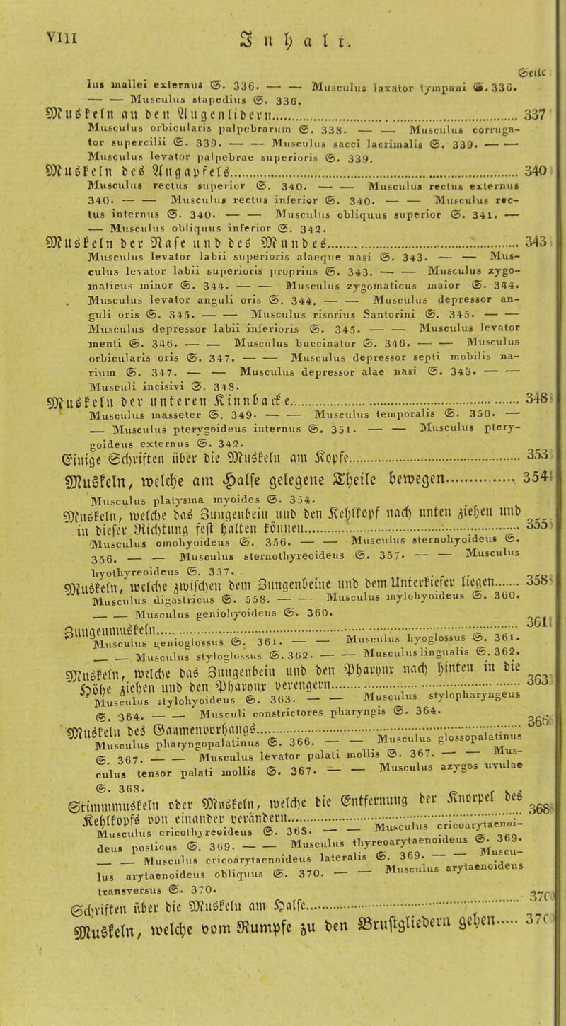 ©eite lut inailci externut ©. 336* —• — Musculus laxator tympani S. 33ö. — — Musculus «tapedius @. 336. SDtUbEeln au ben Qlngenlibem 337 Musculus orbicularis palpebrarum ©. 333. — Musculus eorruga- tor supercilii ©. 339. Musculus sacci lacrimalis @. 339. Musculus levator palpebrae superioris ©. 339. SJlubfcln beb Qlugapfelb 340 Musculus rectus superior ©. 340. — — Musculus rectus externus 340. — — Musculus rectus inferior @. 340. — — Musculus rec- tus internus ©. 340. — — Musculus obliquus superior @. 341. — — Musculus obliquus inferior ©. 342. SO?Uffeln bei- 01 afe it n b beb 9)t im b eb 343 Musculus levator labii superioris alaeque nasi @. 343. — — Mus- culus levator labii superioris proprius ©. 343. — — Musculus zygo- malicus minor @. 344. — — Musculus zygomalicus maior @. 344. , Musculus levator anguli oris @. 344. — — Musculus tlepressor an- guli oris ©. 343. — — Musculus risorius Santorini @. 345. — — Musculus depressor labii inferioris @. 345. — — Musculus levator menli ©. 346. — — Musculus buccinator ©. 346. — — Musculus orbicularis oris ©. 347. — — Musculus depressor septi mobilis na- ritim @. 347. — — Musculus depressor alae nasi @. 343. — — Musculi incisivi ©. 348- 9)tubEeln bei- unteren ÄinnbacEe . 348> Musculus masseter 349. — — Musculus lemporalis ©. 350. — Musculus pterygoideus internus ©. 351. — — Musculus plery- goideus externus @. 342. ©inige ©driften über bie SJlnbfeln am ivopfe 353 s)j?u§fcln, VDcldje am $alfe gelegene Steile bewegen 354 Musculus platysma myoides @. 354. SJiubEeln, me (die bab Snngenbein nnb ben jMlEopf nad) unten 3ief;en unb in biefer 9Iid)tnng feft galten fonnen 000 Musculus omohyoideus ©. 356. — — Musculus slernoliyoideus ©. 355, — — Musculus sternothyreoideus @. 357. — — Musculus liyotliyreoideus @. 337- 9)tubfe(n, nnldie nuifd)eu bem 3nngent>eine unb bettt Untei-fterev liegen o5ö- Musculus digastlicus ©. 558. Musculus mylohyoideus ©. 360. Musculus geniohyoideus @. 360. ^UttSSS’^^^üs ©. 361. Musculus l.yoglossus @. 361. Musculus styloglossus @.362. Musculus lmgualis ©.362. «vubfeln, mtldie bab Sungenbein unb beit ^Ijai-pni- nad) l;inten in bie ftölie Meilen nnb ben ^liarpiir oeeengeen o0j Musculos styloliyoideus ©. 363- Musculus stylopliaryngeus 0, 364. Musculi constrictores pliaryngis @. 364. tOJubfeln beb @aumenoorl)angb.. .. . Musculus pliaryngopalatmus ©. 366. -jXI... & o67. Musculus levator palati mollis ©. 367. ,5“ culus tensor palati mollis ©. 367. Musculus azygos uvulac ©. 368. _ f .. ©timmmnbfeln ober SOiubfeln, meldie bie ©ittfernnng er viioipe tLX’ ogg mmti non einanber pei-anbem... r--r-‘ de„. e. - - ***»'“ pf'rieT- - m“‘‘: Musculus crieoarytaenoideus lateralis ©. 3bJ. lus arytaenoideus obliquus @. 370. — — Musculus arytaenoideus transversus @. 370. 0d)vifteu über bie 9)inbfcln am Spalfe ' ' Äuglein, welche bom SRumpfc 5u ben Sßruftgliebevn ge.;en 37c