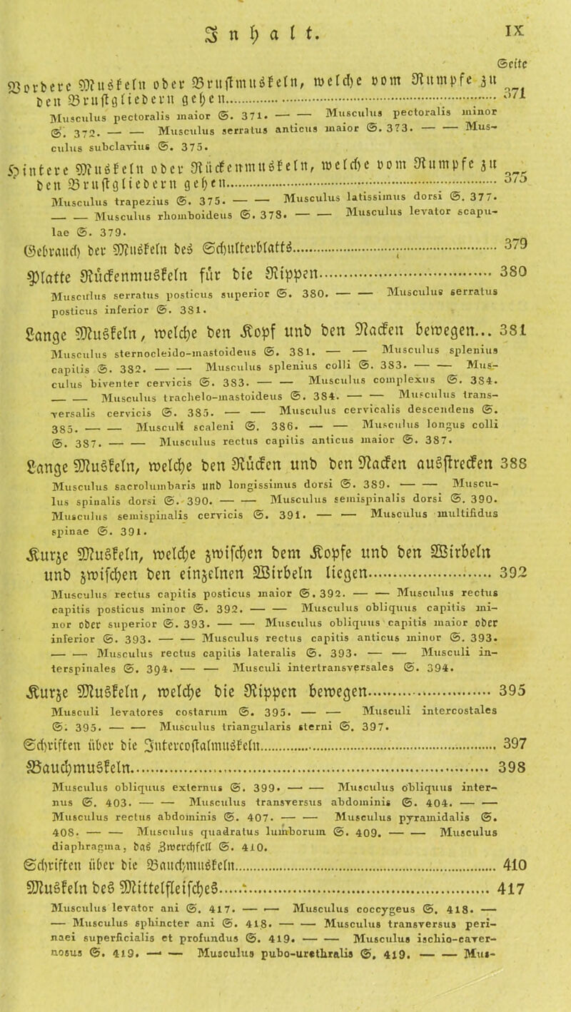 SnjuK ©eite 23orbcrc SDFuäfeln ober S3ruftmu$fein, me[d)c Dom Rumpfe ,$tt __ E>eit ©ruflflliebetn gef;en 0/1 Musculus pectoralis inaior ©. 371. Musculus pectoralis imnor (g; 372. Musculus serratus anticus inaior ©. 373. Mus- culus subclavius ©. 375. 5?i„tere ®fu*fetn ober 9tiitfeimu$Fein, tücrcf)c uom Kumpfe jtt beit 23 r u fl g lieb ent gefycu - •; °/J Musculus trapezius ©. 375. Musculus latissimus dorsi ©. 377. Musculus rbomboideus ©. 378. Musculus levator scapu- lae ©. 379. ©ebraud) bet- €0Tuöfern be$ ©^ulterBIafW ; 379 glatte KücFentnuäfeln für bte Ktppen 380 Musculus serratus posticus superior ©. 3S0. — — Musculus serratus posticus inferior ©. 381. Sange SKuSfeln, welche ben Äopf tmb ben SRacfen bewegen... 381 Musculus sternocleido-inastoideus ©. 381. — Musculus splenius capitis ®. 382. Musculus splenius colli ©. 3S3. Mus- culus biventer cervicis ©. 3S3. — — Musculus complexus ©. 3S4. Musculus traclielo-inastoideus ©. 384. — — Musculus trans- versalis cervicis ©. 385. •— — Musculus cervlcalis descemlens ©. 385. MuscuK scaleni ©. 386. — — Musculus longus colli ©, 387. Musculus rectus capitis anticus inaior ©. 387. Sange SfluSfeln, welche ben Kücfen unb ben 9?acfen auSjfrecFen 388 Musculus sacroluinbaris ttnb longissiinus dorsi @. 3S9. Muscu- lus spinalis dorsi @. 390. Musculus seinispinalis dorsi @.390. Musculus seinispinalis cervicis ©. 391. — — Musculus inultifidus spinae @. 391. Äurje SRuSfeln, welche jroifrf)en bem Äopfe unb ben Sßtrbeltt unb jwifeben ben einzelnen SBtrbeln liegen 392 Musculus rectus capitis posticus inaior @. 392. — — Musculus rectus capitis posticus minor ©. 392. Musculus obliquus capitis mi- nor ober superior ©. 393. — — Musculus obliquus capitis inaior ober inferior 393. — — Musculus rectus capitis anticus ininor ©. 393. — — Musculus rectus capitis lateralis @. 393- — — Musculi in- terspinales @. 394. — — Musculi intertransversales @. 394. Äurje SKuäFeln, welche bte Ktppcn bewegen 395 Musculi levatores costaruin ©. 395. — — Musculi intercostales @; 395. — — Musculus triangularis sterni @. 397. ®d)viften iibce bie 3utevcoftatmu$feln 397 S3aucI)mu3Fetn 398 Musculus obliquus exlernus 399* —• — Musculus obliquus inter- nus @. 403. — — Musculus transversus abdominis ©. 404. — — Musculus rectus abdominis ©. 407. — — Musculus pyramidalis ©. 408. — — Musculus quadratus luufboruin 409. — — Musculus diapliragina, bflg 3«>ercfjfCtt @. 410. @d)riften iiOce bie 23<utd)tmt$Eeln 410 SKuSFeln be§ SDtittelfleifcfyeS ‘ 417 Musculus levator ani 417. — — Musculus coccygeus @, 418. — — Musculus spliincter ani @. 418. — — Musculus transversus peri- naei superficialis et profundus ©. 419. Musculus iscliio-caver- nosus ©. 4i9. —• — Musculus pubo-urethralis @. 419. Mut-