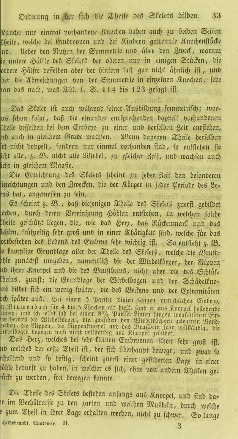 ftandje mir einmal oorhanbene .Knochen haben auch gu beiben «Seiten Übeile, welche bei ©mbrponen unb bei .Kinbern getrennte .Knochenßücfe nb. lieber ben Silben ber ©pmmetrie unb über ben Bwecf, warum ie untere Hälfte beg ©feletg ber oberen nur in einigen ©tücfen, bie orbere £alftc beffelben aber ber ^intern faß gar nicht ähnlich iß, unb ber bie 2lbweid)ungen uon ber Symmetrie in einzelnen Knochen, febc mn bag nach, mag SElß- I. ©. 114 big 123 gefagt iß. Sag ©feiet iß aud; wabrenb feiner 2fugbilbung fpmmetrifc^; wor= u§ ßhon folgt, baß bie einanber enffprechenben hoppelt oorljanbcnen Übeile beffelben bei bem ©mbrpo gu einer unb berfelben Beit entfielen, nb and) in gleidjem ©rabe wad;fen. SBenn bagegen Äbeile berfelben rt nicht hoppelt/ fonbern nur einmal oorbanben finb, fo entflohen fte idbt alle, g. 33. nicht alle SBirbel, 511 gleicher Seit, unb madjfen aud) id;t in gleichem Sßtaaße. Sie ©inridßung beg ©feiet» fcheint gu jeber Beit ben befonberen inrichtungen unb ben Bwecfen, bie ber Körper in jeber $)eriobe beg £e= mg hat, angemeffen 511 fein. ©g fcheint g. 33., baß biejenigen Steile beg ©feletg guerß gebilbet erben, burch beren SSereinigung fohlen entgehen, in weldjen folcße 'heile gefchü^t liegen, bie, wie bag £crg, bag Stücfenmarf unb bag iehirn, frühzeitig fef>r groß unb in einer Shatigfeit finb, welche für bag ortbeßehen beg ßebeng beg ©mbrpo fehr wichtig iß. ©0 entßel)t 5. 33. e fnorplige ©runblage aller ber Steile beg ©feletg, welche bie 35ruß= )l)le gunachß umgeben, namentlich bie ber SBirbelforper, ber Stippen ab ihrer .Knorpel unb bie beg 35rußbeing, nicht aber bie beg ©d)lüf= 'being, guerß; bic ©runblage ber SBirbelbogen unb ber ©d;abelfno= en bitbet fich ein wenig fpater, bie beg 33ecfeng unb ber ©jetremitaten )d) fpater aug. 23et einem 5 ^arifev Sinien langen mcnfdßidjen ©nihupo, n 231um e u l) ad) fnv 4 big 5 2öod)en alt hielt, fanb er aug Knorpel befeehenbe ippen; unb td) felbft faf; bet einem 8% 2)arifet Sinien laugen menfddiWen @m« i)0 berettg bte SBirbelforper, bie gtoifdtcn ben 2Birbelförpcrn gelegenen 23aub; Ktben, bie Stippen, bie Siippeufnovpel unb bag 23ruftbein fehrpptiftänbig, bie mbelbogeu bagegen nod) nid)t poKftänbig attg Knorpel gebilbet. Sag #erg, welcheg bei fehr ffeinen ©mbrponen fchon fehr groß iß, ib weld;-eg ber erße £hcil iß, ber fich überhaupt bewegt, unb gwar fo ihaltenb unb fo heftig, fcheint guerß einer gefid)erten Bage in einer lohte beburft gu haben, in welker eg fich, ohne oon anbern ^heilen ge= ’ueft gu werben, frei bewegen fonnte. Sie Sheite beg ©feletg beßefjen anfangg aug .Knorpel, unb finb bas r im SSerhattniffe gu ben garten unb weichen 9flu§feln, burch welche ; Sum in if)«t Sage erhalten werben, nicht gu fchwer. ©0 lange ftilbt&vanbt, Dlnatomtr. I[. o