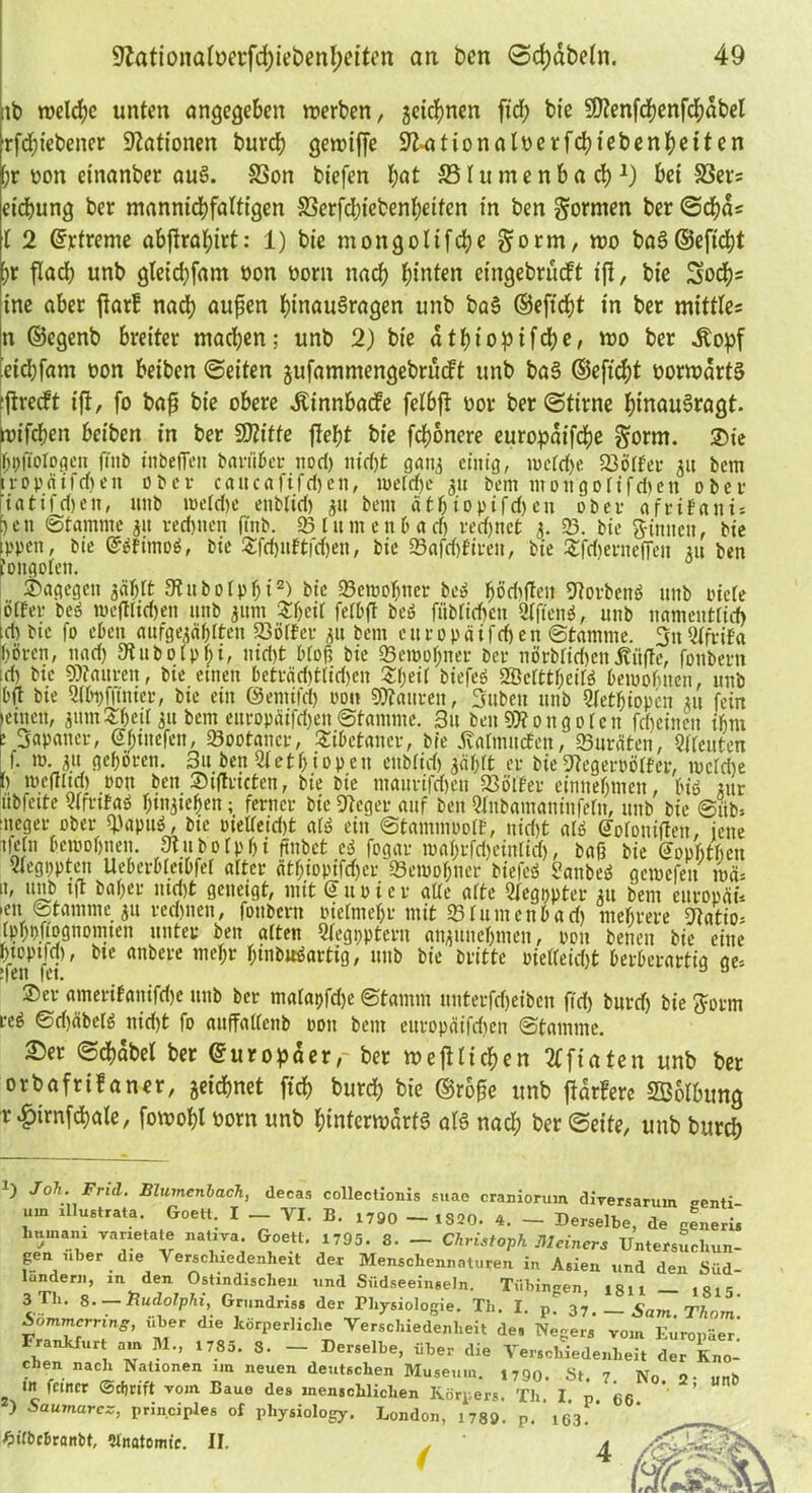 tb n>eld)c unten angegeben werben, getanen ftcf) bie SOZenfd?enfd;abeI ■rfdjtebener Nationen burd; gewijfe SJkationalöerfdM'ebenfyeiten [;r oon etnanber aus. SSon biefen l;at 331 u m e n b a d)*) bet 33ers etcbung ber mannigfaltigen 33erfd)iebenf;etten in ben formen ber ©cfyas l 2 ©rtreme abftral;irt: 1) bie mongolifdje gorm, wo baSd5efi'c|>t [>r fladb unb gteicbfam oon oorn nad; hinten eingebrudt t|i, bie Socfys ine aber flat! nad) außen InnauSragen unb baS ©eft'djt in ber mittles n ©egenb breiter mad)en; unb 2) bie dtbiopifdje, wo ber .Kopf dd)fam oon beiben ©eiten jufammengebrudt unb baS ©eftcfjt üorwdrtS jtredt ifi, fo baß bie obere .Kinnbade felbft oor ber ©time binauSragt. roifcben beiben in ber SD?itfe flefjt bie febonere europaifeße §orm. Sie Opfiotogen fiitb inbefieit bariiüer nod) itid)fc gaty einig, ioetd)e 23ötfer 31t bem tropäifrfjen ober caitcafifd)en, ipeldje 311 bem mottgolifdien ober iatifd) eit, unb meld)e ettb(id) 31t bem ätbiopifdjen ober afritani* )cn ©tamrne 31t reefeueri ftnb. 95 Itt nt enb ad) redjnct 3. 93. bie binnen, bie ppen, bie ©öfimoö, bie £fd)itftfd)en, bie 93afd)firett, bie Sfdjerneffeit 31t ben tongolen. Sagegen 3<iljtt Stubotptji2) bie 93etool)ner bc» ffödtflen 9torben6 unb biete otfer be$ wefttidjen unb 311m S&cil fetbft beö fiibtid)cn 9fften$, unb namentlich td) bie fo eben aufge^ä^tten föötfer 31t bem curopäifdjen ©tamrne. 3tt Qlftifa froren, nad) SRubotpfri, nid)t bloß bie 93erool)net ber nörblirfjenKitße, fonbern td) bie Wauren, bie einen beträd)t(id)en St)eit biefeö SÖcrttfreitS bewohnen, unb bft bie 9(bi)f|tnicr, bie ein ©emifet) oon Mauren, Silben unb 3letijiopen 311 fein leinen, 311mSfreil 311 bem europäifd)en ©tamrne. Su ben Wongoten fd)etnett ihm ! Japaner, @f;inefen, 93ootancr, Sibctaner, bie Katmuden, 93uräten, Leuten ). m. 311 gehören. 3u ben 9tett)iopeu eubtid) jä&rt er bieStegeroötfer, ibctd)e p weffltd) »du ben Siftricten, bie bie maiirifdmt 93ötfer einnefrmen, biö *ur übfette vtrrtfaö ^tn^te^en; ferner bie Dlcger auf ben Qlnbamaninfetn, unb bie ©üb* ■ueger ober «papttf, bie oielteid)t alä ein ©tammoott, nid)t al$ @otoniflen, ieite i)etn bewohnen. 9tubotpf)i ftnbet ei fogar mat)rfri)eintid), baß bie Goptitheu 9tegi)pten Ueberbtetbfet alter citf;iopifd)er 93ewofrner biefeS SanbeS gerne feit um* n, unb ijt bat)er md)t geneigt, mit kupier alte afte Qlegppter 31t bem europäi* >en ©tamrne 31t rechnen, fonbern oielmetjr mit 93tumenbad) mehrere gfotio* [pboftognomten unter ben alten 5legr>ptern atyUftefrmett, pott beneit bie eine Öfet tlC anl>ei'e ^ni>w^arti9 / u,tb Dritte oietteid)t berberartig ge= Ser amerifanifd)e unb ber matapfdje ©tamrn unterfd)eibcn fid) bitrd) bie ftorm reö ©d)äbelö nid)t fo anffattenb pou bem ettropäifdten ©tamrne. S)er ©cfrdbel ber ©uropaer,- ber wefttiefren 'Kfiaten unb ber orbafrifaner, jeidjnet fid) burd; bie ©rbße unb fidrFere SBolbung r £irnfd)ale, fowofrl oorn unb Unterwärts als nad; ber ©eite, unb burd)