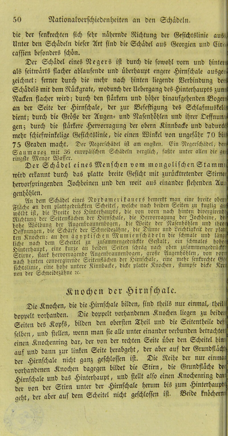 bie ber fenlrechten fiel) fel>r nahernbe Dichtung ber ©eftcbtSlinie aus j Unter ben ©chdbeln bt'efer ^Crt ftnb bie Stabet auS ©eorgt’en unb Gir= 1 cafften befonberS fd;on. Ser ©chdbel eines üftegerS ifi burch bie fowohl yom unb ^infei i atS feitwdrtS flauer ablaufenbe unb überhaupt engere ^>irn[cbale auSge j geiebnet: ferner bureb bie mehr nad; hinten liegenbe 33erbinbung berl ©chabelS mit bem 9lücfgrate, woburd) ber Uebergang beS Hinterhaupts gun J S'iaifen fladtjer wirb; burd) ben {tdrlern unb hoher binaufgebenben SSogei | an ber ©eite ber Hwnftyale, per jUr «ßefeffigung beS ©chlafmuSlel ) bient; bitrd) bie ©rofie ber 2Cugen* unb 9?afenf)6hten unb ihrer Seffnun | gen; burch bie {tariere Her°orragung ber obern Äinnbacfe unb baburd mehr fchiefwtnlelige ©efichtSlime, bie einen SBinlel non ungefähr 70 bin- 75 ©raben macht, ©er 9tegerfd)äbet tft am engften. ©in 5Regetfd)äbef, be: ©aumarc-g mit 36 euvopäifchen ©dfäbeln rerglid), faßte unter allen bie ge ringfte SJtenge SBafier. Ser ©djabel eines SDtenfchen rom mongolifchen©tamnr mirb erlannt burch baS platte breite ©efiept mit gurüdtretenber ©time heryorfpringenben Sodpbeinen unb ben weit aus einanber jtehenben Au genhohlen. bem ©dfeibet eines 9t® rb am er if aiterS bemerft man eine breite ober sftfiche an bem ptattgebrüeften ©cheitel, »eiche nach beiben ©eiten gu fugtig gu< wölbt ift, bie ©reite beö Hinterhaupts, bie i'on oorn nach hinten biuergtrenbe« Dtichtung ber ©eitenffächen ber Hirafdmle, bie Hevpowagung ber 3od)betne, br hohe SBolbung ber Augenhraunenbogcn, bie SBcite ber 9tafenfjöhfen unb ihre Öeffnungen bie Schärfe ber ©djneibegäljne, bie ©iinnc unb Seichtigfeit ber plat: ten ivuüd)en- au ben ägpptifd)en aJtumieufdjäbeln bie fchmale unb länca rid>e itari) bem ©dfeitel gu gufammcngebriicEte ©eftalt, ein frijmateS ho(K Hinterhaupt, eine bürge au betben ©eiten fd)räg nad) oben gufammengebriteff: (Stirne, ftarf herporragenbe 5tngenbraunenbogen, grolle Augenhöhlen, oon oorn nad> hinten conoergirenbe ©eitenftäd)en ber Hirnldmfe, eine mehr fenfred)te ©r ftchtSlmie, eine hol)« untere ÄinnbacEe, biete platte Knochen, ftutnpfe biete Än nen bet ©djnetbejä&ne k- Äno^en Der $irnfd;ale. Sie Knochen, bie bie H«nfchale bilben, ftnb theilS nur einmal, theil hoppelt oorhanben. £>ie hoppelt oorhanbenen Knochen liegen gu beibe:' (Seiten beS tfopfS, bilben ben oberen Speit unb bie ©eitentpeile bef felben, unb {teilen, wenn man fie alle unter einanber »erbunben betrachtet einen knochenring bar, ber oon ber red)ten ©eite über ben (Scheitel hin auf unb bann gur linlen ©eite herabgeht, ber aber auf ber ©mnbfldch ber Hirnfchale nicht gang gefcploffen ift. Sie Sieihe ber nur einmtu yorpanbenen Knochen bagegen bilbet bie ©tim, bie ©runbfldcpe be Himfchale unb baS Hinterhaupt, unb {teilt alfo einen ßnoepenring bat ber oon ber ©tim unter ber Himfchatc hemm bis gum Hinterhaupt geht, her aber auf bem ©djeitel nicht gefd;loffen ift- ©eibe Inochern'