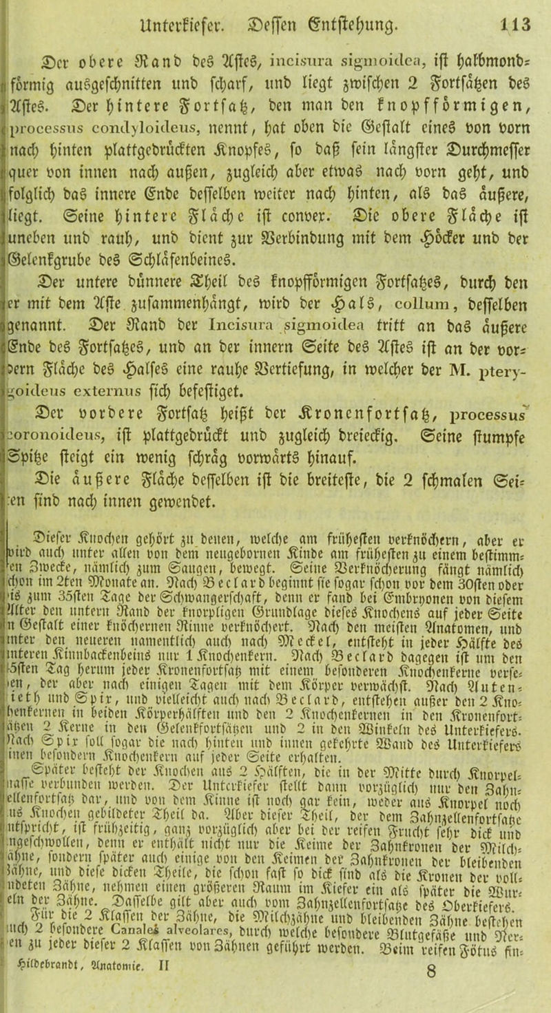 ©er obere 0?anb beS 2CßcS, incisura sigmoidca, iß ^öfbmonbs J förmig auSgefchnitten unb fcl;arf, tinb liegt gtrtfd^en 2 ^orffa^en beS )2lßeS. Ser Hintere gortfafc, ben man ben fnopfförmtgen, c processus conclyloideus, nennt, l;«t oben bie ©eßalt eines üon oorn tnad; hinten platfgcbrucften RnopfeS, fo baß fein langßer Surchmeffer i*quer oon innen nach außen, gugleich aber etwas nach oorn geht, unb ljfolglich baS innere ©nbc beffelben weiter nach fun^n, baS äußere, {liegt, ©eine hintere flache ift conoer. Sie obere flache ift 1 uneben unb rauh, unb bient jur SSerbinbung mit bem £ocfer unb ber feelenfgrube beS (Schläfenbeines. Ser untere bunnere 5£l;eil beS fnopfformigen ^orffafseS, burch ben ler mit bem tfjte jufammenhangt, wirb ber «£>alS, collum, beffelben ogenannt. Ser 9tanb ber Incisura sigmoidea tritt an baS äußere cSnbe beS ^ortfa^eS, unb an ber innern ©eite beS 2(ßeS ift an ber oor^ jjsern Sladhe beS $atfeS eine rauhe Vertiefung, in welcher ber M. ptery- Igoideus externns ftd) befejtiget. Ser oorbere ^ortfah heißt ber Äronenfortfafc, processus I^oronoideus, ift plattgebrücft unb zugleich breteeftg. ©eine ßumpfe ©pt'be fteigt ein wenig fd;rag oorwartS hinauf. Sie äußere Reiche beffelben iß bie bretteße, bie 2 fchmalen ©ei- :en ftnb nach innen gewenbet. . St'efcr Ritod)eu gehört 31t beiten, weld)e am friibeßen oerfnödhern, aber er oirb aud) unter allen oon bem neugebornen Rinbe am fritheßen 31t einem beßimnu ^en 3wecfe, nämlich gum ©äugen, bewegt, ©eine 23erfnöd)erung fängt nämtid) cpoit im 2ten Monate an. 5tad) 95 e c l ar b beginnt fte fogar fd)on cor bem 30ßen ober 'i$ gunt 35flen Sage ber ©d)wangerfd)aft, beim er fanb bei Grmbrponen oon biefem alter ben untern Ütanb ber fitorpffgett ©ritnblage biefeö Riiodicnö auf jeber ©eite it ©eßalt einer fuödjernen Otinite ocrfnöd)ett. 9tad) bett meiften Qlnatomcn, mtb unter ben neueren namentlid) and) nad) SOtcdEel, entfielt in jeber Hälfte beb Imteren RtunbadfenbeinS nur 1 Rnod)enfertt. 9Tad) 93eclarb bagegen iß um ben pßen Sag herum jeber Rronenfortfap mit einem befonberen RttocbeuFerite oerfe= l»?n, ber aber nach einigen Sagen mit bem Rörpet oerwäd)ß. 5tari) Qluten* 11 eth unb@pir, unb otelleidjt and) nadi 23eclarb, entßehen außer beit2Ritoi jhenfernen in beiben Rörperhälfteit mtb ben 2 Riiod)ciifctitctt in ben j?ronenfort= |^e» 2 Sterne in ben ©eleuffortfäficu unb 2 in ben SBinfelit beö Unteifiefero. j Hart) ©piv foll fogar bie nad) hinten unb innen gelehrte 9Baub bcö UittcrfieferS j men befonbern RtiodjeuFerit auf jeber ©eite erhalten. später beßeljt ber Ruocbeu aitS 2 Spälften, bie in ber SKitte bureb Rnoroeß maße oerbimbeit werben. 2)er Untcrfiefer ßellt bann oorgüglirf) nur ben Salm- lellen fort faß bar, unb oou bem .Rinne iß itori) gar fein, weber ans Ruorpel uodi l.uö Ruodjen gebtlbeter Shetl ba. Qlber biefer Sf>eif, ber bem Sahngellenfortfaftc r; utipricht, tß frubgetttg, gang oorgügliri) aber bei ber reifen $rud)t fehr bief unb ngefdf)wollen, beim er enthält uid)t nur bie Reime ber 3«hnfronen bet Wim,, 'tahne, fonbera fpäter and) einige oon ben Reimen ber Sahnfronen ber bleibenbcn Mahne, 1111b biefe btefett Sheile, bie fdjoit faß fo bief fiitb alö bie Rronen ber oolß ■ tibeten 3ahne, nehmen einen größeren 3taitm im Riefet ein ale fpäter bie 2ßut' e n °oKabev 3^nae«cnfortfape beö Dberfiefer«. ö-ut bte 2 Rlaßett ber 3alme, bte SOjtldjgähne unb bleibenben 3äf)iie beßehen l'ud) 2 befonbere Canalei alveolares, burd) welche befoubere 93lutgefäße unb Die t m l Irter biefer 2 maffen oonSAhnen geführt werben. Ä reifen Ä £ ^itbcbrönbt, Wnatomie. II g