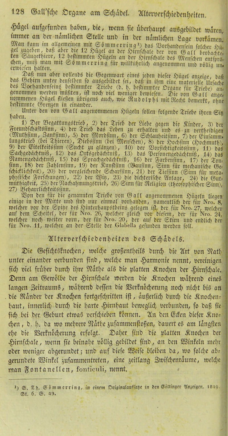 ^ußd aufgefunben haben, bie, wenn ft'e überhaupt auSgebilbet waren, immer an ber nämlichen ©teile unb in ber nämlichen Sage borfämen Wan Faun im allgemeinen mit ©ö mm erring ^ baS 23orl)anbenfein folget öül gel mgcbcn, bafi aber btc 12 ipuaet an ber Sptrnfcbalc ber oon ©all beobadjt ten ©iingethicre, 12 beflimmtcn Vögeln an ber i?irnfd)alc bes Wenfcben entfiel mwr’fcn'falten ^ ®ö ntm erring für millfül)r(irf) angenommen unb ooüig un. Saß nun aber PollcnbS bie ©egenmart ciiteö jeben btefer foiigel gmeige, bafi baö @el)trn unter benfelbcn fo aitögebilbet fei, baß in il;m eine niaterielle'Urfarfie be» 5bod)anbenfettt$ beftimmter Triebe (b. I). beftimmter Örgane für Triebe) au- genommen merben müßten, ift nod) riet meniger bemiefen. Sie 0011 ©all ange- nommenen tilget fließen übrigens and), mie Ütubolphi mit Stecht benicrft, ohne befrtmmte ©rennen in cinanber. Unter beit oon ©all angenommenen Spügeltt follen folgenbe Triebe ihren ©iö haben. ' 1) Ser 23cgattungStrieb, 2) ber Srieb ber Siebe gegen bie Äinber, 3) ber FreitnbfdmftSftnn, 4) ber Srieb baS Scben 31t erhalten unb eS 31t oertheibigen (Wutbflnn, 3anfflnn), 5) ber Worbftnn, 6) ber ©d)tauf)citüuu, 7) ber @tnfamm. lungStrtcb (bet Sßicren), SiebSftnn (bei Wenfdieit), 8) ber S?od)ftnn (^odnmith), 9) ber ©ttelFettSfinn (@ud)t 31t gleiten), 10) ber iöorfidjtigFeitäftnn, 11) baS toad)gcbäd)tuiß, 12) baS ÖrtSgebäd)tuiß, 13) baS Wrfonengebad)tmß, 14) baS fJtamengebddjtniß, 15) baS ©pradigebächttiiß, 16) ber ftarbenfinn, 17) ber £otn ftnn, 18) ber Saf)lenftnn, 19) ber Ä'unflftnn (©auftim, ©inn für med)aitifd)e @e= td)icFlid)Feit), 20) ber pergleidteube ©d)arfflnn, 21) ber Siefftnn (©inn für meta« pl)i)fifd)e Jorfdniugen), 22) ber 2ßit), 23) bie bid)terifd)e Einlage, 24) bie @uO mütfjigFeit, 25) beiWadialnnungötrieb, 26) ©inn für Steligioit (theofopl)ifd)er ©inn), 27) ©ef)grrlid)feitSftnit. 23ott beit für bie genannten Stiebe oon ©all angenommenen Spiigelit liegen einige in ber Witte unb ftnb nur einmal t'orl)anbeit, namentliri) ber für Nro. 8, meid)er por ber ©ptße beg SpinterfmupStbcinS gelegen ift, ber für Nro. 27, mcld)er auf bent ©d)eitel, ber für Nro. 26, meid)er gleid) por biefetn, ber für Nro. 24, melcher nod) meiter Pom, ber für Nro. 20, ber auf ber ©tint unb eitblid) ber für Nro. 11, meid)er au ber ©teile ber Glabella gefunbeit merben foll. Sntemrfcßtebenßetten be§ ©cßabels. Sie ©eftchtSfnocßen, welche großentßeilS burch bie 2frt oon 9?atl; unter einanber oerbunben finb, welche man «Harmonie nennt, oereinigen [ich oiet früher burch ihre üftdthe als bie platten Jmocpen ber ^trnfcßale. Senn am ©ewolbe ber 4>irnfcbale werben bie Knochen wdßrenb eines langen SettraumS, waßrenb beffen bie S3erfnocherung noch nicht bis an bie 8idnber ber itnod)en forfgefdjritten ift, äußerlich burch bie Knochen; haut, tnnerlid) burch bie harte ^irnßaut beweglich oerbunben, fo baß fte fid) bet ber ©eburt etwas 'oerfeßieben fonnen. 2£n ben ©den btefer ^no= d)en, b. I). ba wo mehrere üftdtbe jufammenffoßen, bauert eS am langjten el;e bie SSerfnocßerung erfolgt. Saßer ftnb bie platten Knochen ber ^jirnfcßale / wenn fte beinahe nollig gebilbet ftnb, an ben Söinfeltt mehr ober weniger abgerunbet; unb auf bt'efe SBeife bleiben ba, wo foldje ab; gerunbete SBinfel gufammentreten, eine geittang 3wifcßenrdume, welcße man Fontanellen, fonticnli, nennt. *) <S. XI). @ i> mm erring, in einem Driginalguffaße in bett ©öttinger Witjeigeit, 1829. j ©t. 6. <5. 49.