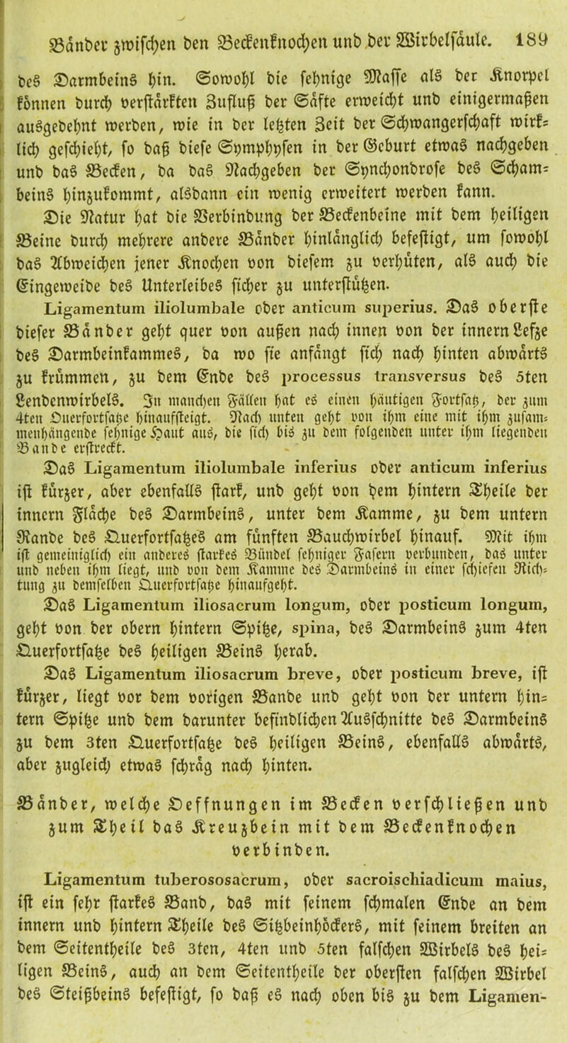 beS SatmbeinS bin. ©owobl bie febnige «Kaffe als ber Änorpel fonnen burcb wrffärften Sufluß ber ©dfte erweicht unb einigermaßen auSgebebnt werben, wie in ber lebten Seit ber ©cbwangerfdjaft wirfs lieb gefebiebt, fo baß biefe ©pmpbbfen in ber ©eburt etwas naebgeben unb baS ©ccfen, ba baS Kacbgeben ber ©pnd;onbrofe beS ©cbam= beinS binjufommt, alSbann ein wenig erweitert werben fann. Sie Statur bat bie ©erbinbung ber ©ecfenbcine mit bem heiligen ©eine burcb mehrere anbere ©dnber binldnglid) befefttgt, um fowobl baS 2Cbweid)en jener Knochen bon biefem gu vergüten, als auch bie ©ingeweibe beS Unterleibes fteber §u unterftü&en. Ligamentum iliolumbale ober anticum superius. SaS oberfte btefer ©dnber gebt quer bon außen nach innen bon ber innernßefje beS SarmbeinfammeS, ba wo fte anfdngt fiel; nach hinten abwdrtS ju frümmen, ju bem ©nbe beS processus transversus beS 5ten SenbcnwirbelS. 3» moiidjeti «yälten bat eS einen häutigen ftortfah, ber 311m 4ten £>uerfortfa0e binauffteigt. Dt ad) unten gebt rott ibm eine mit ibm jufani* menbängenbe febnige ipaut an», bie ftd) bi» 31t bem folgenben unter if;m liegenbeit töattfce erflrecft. SaS Ligamentum iliolumbale inferius ober anticum inferius iffc fürder, aber ebenfalls jlarf, unb gebt bon bem hintern Sbetle ber innern Sladje beS SarmbeinS, unter bem .Kamme, §u bem untern Stanbe beS £Uterfortfa£eS am fünften ©auebwirbet hinauf. Dltit ibm ift gemeiniglich ein anbereö ftarfeS 93ünbet febniger Wafern perlmnben, baS unter unb neben ibm liegt, unb rott bem Kamine beS SarmbeinS in einer fctjiefen Sfiidu tung 31t bemfelbett Clucrfortfatje bmaufgebt. SaS Ligamentum iliosacrum longum, ober posticum longuin, gebt bon ber obern hintern ©pihe, spina, beS SarmbeinS jurn 4ten Äuerfortfabe beS b^ili^en ©eins b^mb. SaS Ligamentum iliosacrum breve, ober posticum breve, iß fürjer, liegt bor bem hörigen ©anbe unb gebt bon ber untern bin= tern ©pi^e unb bem barunter beftnblicben 2luSfcbnitte beS SarmbeinS ju bem 3ten Äuerfortfa^e beS heilen ©einS, ebenfalls abwartS, aber jugleid; etwas fcbrdg nadb hinten. ©dnber, welche Seffnungen im ©eefen berfdhließen unb jum Sbetl baS Äreujbein mit bem ©ecfenfnoeben berbinben. Ligamentum tuberososacrum, ober sacroischiadicum maius, iß ein fehl ßarfeS ©anb, baS mit feinem fcbmalen ©nbe an bem innern unb hintern S^beilc beS ©thbeinbocferS, mit feinem breiten an bem ©eitentbeile beS 3tcn, 4ten unb 5ten falfd;en SBirbelS beS beb ligen ©eins, auch an bem ©eitentbeile ber oberften fallen Sßirbel beS ©teißbeinS befeßigt, fo baß eS nach oben bis ju bem Ligamen-