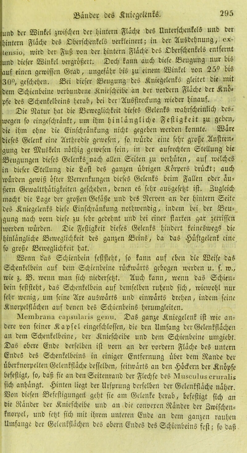 unb bcr SBtttfel gwifdjen ber ^intern glad;e beS ttnterfd;enkelS unb ber hintern gtdd;e beS SberfchcnkeXS oerkleinert; in bcr HluSbeßnung, cx- tensio, wirb bev guß oott bcr ^intern glad)e beS £)berfd;enfelS entfernt unb biefer SOBinfeX vergrößert. Sod) fann and; biefe SSeugung nur bis auf einen gegriffen ©rab, ungefähr bis gu einem SBinfel oon 25° bis 30°, gefächen. 23ci btefer ^Beugung beS Kniegelenks gteitet bie mit ibem Sd;ienbeine oerbunbeue Kniefdjcibe an ber oorbern flache ber Kno« pfe beS ScßenkelbeinS herab, bei ber 2ütSßrecfung mieber hinauf. Sie Statur hat bie S3emeglid)feit biefeS ©etenkS waßrfcheinlid; bei* wegen fo cingefchrankt, um ihm hinlängliche ge fl ig feit gu geben, bie ihm ohne bie @infd;rankung ntcl;t gegeben werben tonnte. SBare biefeS ©denk eine 2krthvobie gewefen, fo würbe eine fel;r große 2lnßren* gung ber SDtuSteln nothig gewefen fein, in bcr aufrechten Stellung bie ^Beugungen biefeS ©elenfS^nach allen Seiten gu oerhüten, auf welches in btefer Stellung bie ßaft beS gangen übrigen Körpers brückt; auch würben gewiß öfter 33errentungen biefeS ©elentS beim galten ober au* ßern ©ewaltthatigfeiten gefchehen, benen eS feßr ausgefefct ift. 3ugleich macht bie Sage bcr großen ©efaße unb beS Heroen an ber hintern Seite ]beS Kniegelenks biefe ©infehranfung nothwenbig, inbetn bei ber 33cu* gung nach oorn biefe gu fehr gebehnt unb bei einer ßarfen gar gertiffett werben würben. Sie geßigteit biefeS ©elentS hinbert keineswegs bie hinlängliche ^Beweglichkeit beS gangen SBcinS, ba baS Hüftgelenk eine fo große ^Beweglichkeit hat. SBenn baS Schienbein feßßeht, fo kann auf eben bie SBeife baS Sd;entelbein auf bem Schienbeine rückwärts gebogen werben u. f. w., wie g. SS. wenn man ftch nieberfefcf. 2Xud? kann, wenn baS Schiens hein feßßeht, baS Schenkelbein auf bemfelben ruhenb [ich, wiewohl nur fehr wenig, um feine 2lpe auSwartS unb einwärts brefjen, inbem feine i Knorpelßacben auf benen beS Schienbeins herumgleiten. Membrana eapsulaiis genn. SaS gange Kniegelenk ift wie an* : bere oon feiner Ka pfe 1 etngefchloffen, bie ben Umfang ber©elenfflachen an bem Schenkelbcine, ber Kniefcheibe unb bem Schienbeine umgiebf. SaS obere (Enbe berfclben ift oorn an ber oorbern glache beS untern ©nbeS beS ScbenfdbetnS in einiger (Entfernung über bem Staube ber überfnorpelten ©elenkßache beffelben, fcitwartS an ben Hockern ber Knopfe befeßigt, fo, baß fte au ben Seitenranb ber glechfe beS Musculus cruralis ftch anhangt. Hinten liegt ber Urfprung berfclben ber ©elenkflache naher. SSon tiefen SBefeßigungert geht fte am ©denke herab, befeßigt ftd; an bie Stanber ber Kniefcheibe unb an bie conoepen Stanber ber 3wifd)en= fnorpel, unb fefct ftch mit ihrem unteren (Ettbe an bem gangen rauhen Umfange bcr ©elenkßad;en beS obern (EnbcS beS Schienbeins feß; fo baß