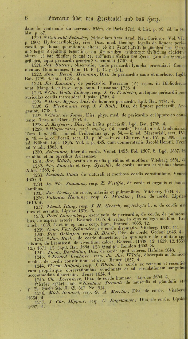 Literatur über bcn ^crjbeutet unb bag ^er^. dans le ventricule du cerveau. Mem. de Paris 1711. 4. hist. p. 29. e'd. in 8. hist. {>. 37. 1220. ** Gottwald Schuster, (vide etiam Acta Acad. Nal. Curiosor. Yol. VI. j>. 180.) llydrocardiologia, sive Diss. med. theolog. legalis de liquore peri- cardii, qua binae quaestiones, altera: ob feie fteudjtigfeit, fü imtfdjeil bellt iperr unb befTen 23cl)<i[tnif; beftnblid), ein j?ennjetd)en gefd)ef)eiter (Sfjlicfung aDgtcbt^ altera: ob b<tö 28a|Ter, fo nitö bet* evoffneten ©eiten beö Spevrtt 3efu am (jreutM geftüffen, aqua pericardii geioefeil? Chemnicii 1740. 4. 1221* Jos. Buleus, observatio, unde pericardii Iympha proveniat? Com- mentar. Bononienses. Tom. II. P. 1. C. p. >151. 1222. Artclr. Bernh. Heimann, Diss. de pericardio sano et morboso. Lgd Bat. 1729. 8. ibid 1753. 4. 1223- Jos. Lanzoni, de pericardio. Ferrariae (?) recus. in Bibliothec; anat. Mangeti, et in ej. opp. omn. Lausannae 1738. 4. 1224. * Chr. Gottl. Ludwig, resp. J. G. Friderici, an liquor pericardii pe auriculas cordis transsudet? Lipsiae 1740. 4. 1225. * Henr. Kjper, Diss. de humore pericardii. Lgd. Bat. 1741. 4. 1226. G. Eisenmann, resp. J. J. Roth, Diss. de liquore pericardii. Ar genlor. 1748. 4. 1227. * Chrst. de Jonge, Diss. phys. med. de pericardio et liquore eo con lento. Traj. ad Rhen. 1754. 4. 1228. J. Klefeker, Diss. de halitu pericardii. Lgd. Bat. 1758. 4. 1229. **Hippocrates, tzsqI xui>di7jq (de corde) Exstat in ed. Lindeniana Tom. I. p. 289. — in ed. Frobeniana gr. p. 54. — in ed. Mercuriali, sect. IV p. 48.— in ed. Foesii, sect. III. p. 50.—in ed. Charter. Vol. IV. p. 269.— ii ed. Kühnii. Lips. 1825. Vol. I. p. 485. cum commentariis Jacohi Ilorstii. Frc ad’ Viadr. 1563. 4. 1230. Avicennae, über de corde. Venet. 1495. Fol. 1507. 8. Lgd. 155/. L et alibi, et in operibus Avicennae. 1231- Jan. Milich, oratio de cordis partibus et motibus. Viteberg 1551. L - 1232. Nie. Taurelli et Grg. Sytschii, de cordis natura et viribus these: Altorf 1585. 4. 1233. Eustach. Rudii de naturali et morbosa cordis constitutione. Vene 16(X)74- ^ , . . r 1234- Jo. Nie. Stupanus, resp. E. k csti/io, de corde et orgams ei famu. lantibus. .. 1235. Jan. Cocus, de corde, arteriis et pulmonibus. Viteberg. lbU4. 4. 1236. Valentin Hartung, resp. JJ. Winkler , Diss. de corde. Lipsia 1611237. Theod. Illing, resp. J. H. Groscli, xagdioloylu h. e. de cordis na. tura et essentia. Lipsiae 1626. 4. , . 1T38 Petri Lauremberg, exercitatio de pericardio, de corde, de puJmon bus 'de ’aspera arleria. Rostoch. 1635. 4. recus. in ejus collegio anatom. Rc stoch. 1636. 4. et in ej. anat. corp. hum Francof. 166a 12. 1939. Conr. Viel. Schneider, de corde disputatio. Viteberg. 164_. 1 . 1940 Petr. Oelhafen, resp. B. Blank, Diss. de corde. Gedam 1643. 4. 1941 # Jan. Back, de corde dissertatio, in qua agitur de nullitate sp ritwum, de haematosi, de viventium calore. Roterod. (1648. 12. 1659. 1». 166' - 12.) 1671. 12. (Lgd. Bat. 1664. 12.) @nglifrf). London 1653. 8. 1049 Thom. Bartholiniy Diss. de corde apud veteres. llafniae lo4o. 1243. ® Eccard Leichner, resp. Jo. Jac. Wittig, diascepsis anatomici medica de cordis constitutione et usu. Erfurti 1657. 4. ,• 1244. Wern. Rolfink, resp. J. Rhetio, de corde ex veterum et recentii rum propriisque observationibus concinnata et ad circulationem sangmn accommodata dissertatio. Jenae 1654. 4. . A 1945 Chr. Loesnitzer, Diss. de corde humano. Lipsiae 1 304. 4 Sfierftev gehört and) * Nicolaus Stenonis de musculis et glandul.s et n. 22. @tel)e 53). 1L ©. 317. No. 914. . . . , v;. . 1246. Mich. Sennert, resp. G. A. Merchn, Diss. de corde. V itebe 1661247. J. Chr. Hippius, resp. C. Engelhaupt, Diss. de corde. Lipsia 16677 4.