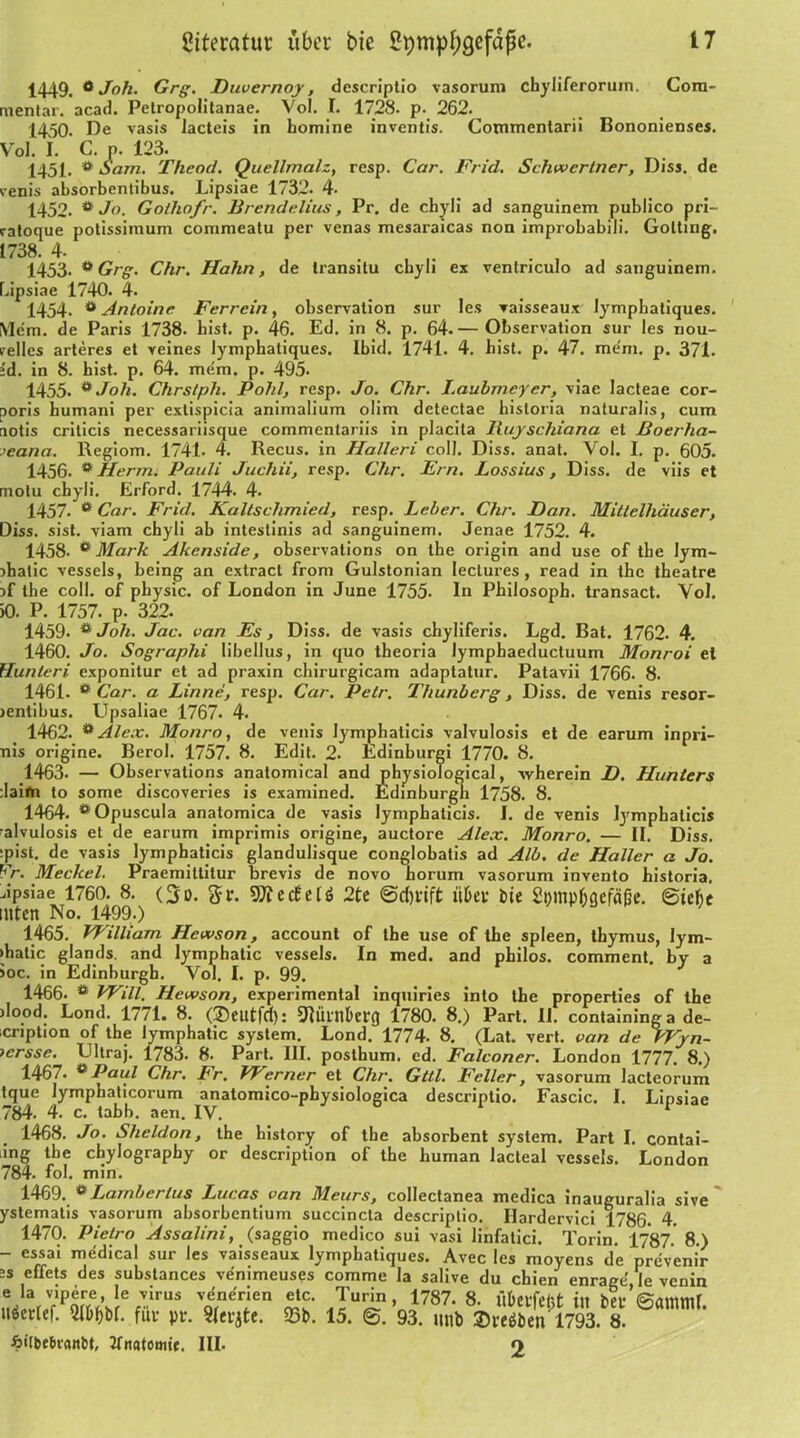 1449. 6 Joh. Grg. Huvernoy, descriptio vasorum chyliferoruin. Cora- mentar. acad. Petropolitanae. Vol. I. 1728. p. 262. 1450. De vasis Iacteis in bomine inventis. Commentarii Bononienses. Vol. I. C. n. 123. 1451. ö Sam. Theod. Quellmalz, resp. Car. Frid. Schweriner, Diss. de renis absorbentibus. Lipsiae 1732. 4. 1452. * Jo. Gothofr. Brendelius, Pr. de chyli ad sanguinem publico pri- ratoque potissimum commeatu per venas mesaraicas non improbabili. Gotting. 1738. 4. 1453. ** Grg. Chr. Hahn, de iransitu chyli ex ventriculo ad sanguinem. bipsiae 1740. 4. 1454. ö Antoine Ferrein, observation sur Ies vaisseaux lympbatiques. Mcm. de Paris 1738. bist. p. 46. Ed. in 8. p. 64.— Observation sur les nou- velles arteres et veines lymphatiques. Ibid. 1741. 4. hist. p. 47. me'm. p. 371. :d. in 8. hist. p. 64. metn. p. 495. 1455. **Joh. Chrslph. Pohl, resp. Jo. Chr. I.aubrncyer, viac lacteae cor- poris humani per extispicia animalium olim detectae historia naturalis, cum aotis criticis necessariisque commentariis in placita Iluyschiana et Boerha- >eana. Regiom. 1741- 4. Recus. in Ilalleri coli. Diss. anat. Vol. I. p. 605. 1456. * Herrn. Pauli Juchii, resp. Chr. Ern. Lossius, Diss. de viis et motu chyli. Erford. 1744. 4. 1457. e Car. Frid. Kaltschmied, resp. Leber. Chr. Han. Mittelhäuser, Diss. sist. viam chyli ab intestinis ad sanguinem. Jenae 1752. 4. 1458- ^ Mark Akenside, observations on tbe origin and use of the Iym- jhatic vessels, being an extract from Gulstonian Iectures, read in the theatre the coli, of pbysic. of London in June 1755- In Philosoph, transact. Vol. >0. P. 1757. p. 322. 1459- ** Joh. Jac. van Es, Diss. de vasis chyliferis. Lgd. Bat. 1762. 4. 1460. Jo. Sographi libellus, in quo theoria lymphaeductuum Monroi et Hunleri. exponitur et ad praxin cbirurgicam adaptatur. Patavii 1766. 8. 1461. e Car. a Linne, resp. Car. Petr. Thunberg, Diss. de venis resor- jentibus. Upsaliae 1767. 4. 1462. ** Alex. Monro, de venis Iymphaticis valvulosis et de earum inpri- nis origine. Berol. 1757. 8. Edit. 2. Edinburgi 1770. 8. 1463. — Observations anatomical and physiological, wherein H. Hunters ;Iaifn to some discoveries is examined. Edinburgh 1758. 8. 1464. * Opuscula anatomica de vasis Iymphaticis. J. de venis Iymphaticis •alvulosis et de earum imprimis origine, auctore Alex. Monro. — II. Diss. :pist. de vasis Iymphaticis glandulisque conglobatis ad Alb. de Haller a Jo. Fr. Meckel. Praemittitur brevis de novo horum vasorum invento historia, Jpsiae 1760. 8. (So. ftr. SOTecEelö 2te ©djvift it&ev £>ie Spmp&gcrafie. ©iebc tuten No. 1499.) 1465. William Hewson , account of the use of the spieen, thymus, lym- >hatic glands, and lymphatic vessels. In med. and philos. comment. by a ioc. in Edinburgh. Vol. I. p. 99. 1466. ö Will. Hcwson, experimental inquiries into the properties of the )Iood. Lond. 1771. 8. (3)eiltfd): ^lül'nberq 1780. 8.) Part. II. containing a de- icription of the lymphatic System. Lond. 1774- 8. (Lat. vert. van de Wyn- icrsse. Ultraj. 1783. 8. Part. III. posthum, ed. Falconer. London 1777. 8.) 1467. ePaul Chr. Fr. W^erner et Chr. Gttl. Feiler, vasorum lacteorum tque Iymphaticorum anatomico-physiologica descriptio. Fascic. I. Lipsiae 784. 4. c. tabb. aen. IV. 1 1468. Jo. Sheldon, the history of the absorbent System. Part I. contai- ing tbe chylography or description of the human lacteal vessels. London 784. fol. min. 1469. **Lamberlus Lucas van Meurs, collectanea medica inauguralia sive ystematis vasorum ahsorhentium succincta descriptio. Hardervici 1786. 4. 1470. Pietro Assalini, (saggio medico sui vasi linfatici. Törin. 1787.' 8.) - essai medical sur Ies vaisseaux lymphatiques. Avec les moyens de prevenir 2s effets des substances venimeuses comme la salive du chien enrage le venin e la vipere, le virus venerien etc. Turin, 1787. 8. Übeifefct in hei-’Sammr uöerlef. MW. für pr. «erjte. Sb. 15. ©. 93. mtb 1793 8. fiilbelicanbt, Jfnatomie. III. o