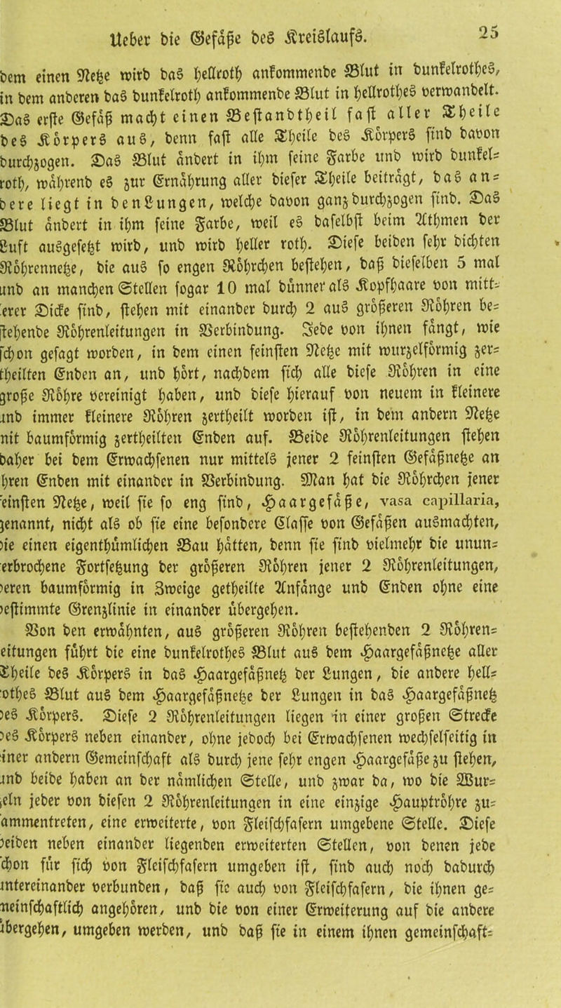 Ucber bie ©efdfe beS ÄretHaufS. bem einen 9?e^e wirb bag ^ettrot^ anfommettbe SBlut in bunfetrotheS, in bem anbcren bag bunfelrotl; anfommenbe SBlut in hellrotheg nerwanbelt. Sag erfte ©efaß matt einen SBeflanbtheil fafl aller S^ilc beg Äorperg aug, benn faft alle 5£l)eile bcg Äorperg ftnb banon burdjjogen. Sag SSlut anbert in ihm feine garbe unb wirb bunfels rotb, wdhrenb eg 5m* (Ernährung aller biefer Äljeile beitragt, bag ans bere liegt in bcnßungcn, welche banon ganjburcbgogen ftnb. Sa» SBlut anbert in ihm feine $arbc, weil eg bafelbfl beim 2ltl)men ber ßuft auggefefet wirb, unb wirb l;eUer rotl). Siefe beiben feljr bitten 9v6l;rcnnef|e, bie aug fo engen Stohrton befleißen, baß biefelben 5 mal unb an manchen ©teilen fogar 10 mal bünneralg Kopfhaare non mitts ercr Siefe ftnb, flehen mit einanber burd> 2 aug größeren S^6f>ren be= jleljenbe Stohrenleitungen in SScrbtnbung. Sebe non ihnen fangt, wie fd)on gefagt worben, in bem einen fetnften Ste^c mit würfelförmig fers teilten (Snben an, unb hört, natbern fit alle biefe Stohren in eine große Stol;re bereinigt haben, unb biefe hierauf bon neuem in Heinere mb immer Heinere Stohren jertheilt worben ift, in bem anbern Siehe nit baumformig jertheilten (Enben auf. SBeibe Stohrenleitungen flehen baher bei bem (Erwatfenen nur mitteig jener 2 feinflen ©efdßnefce an hren (Enben mit einanber in SSerbtnbuttg. SJtan hat bie Stoffen jener einflen Stehe, weil fte fo eng ftnb, ^aargefdße, vasa capillaria, genannt, nid)t alg ob fte eine befonbere (Eiaffe bon ©efdßen augmatten, ne einen eigentümlichen SBau hatten, benn fte ftnb bielmehr bie unutts erbrochene gortfehung ber größeren Stohren jener 2 Stohrenleitungen, >ercn baumformig in Swcige geteilte Anfänge unb (Enben ohne eine »eflimmte ©renjlinie in einanber ubergehen. SSon ben erwähnten, aug größeren Stohren befiehenben 2 Stohrens eitungen fuhrt bie eine bunfelrotlieg SBlut aug bem «gjaargefaßnehe aller ^h«fr beg Jtorperg in bag ^aargefdßneh ber Bungen, bie attbere heU= 'otheg SBlut aug bem <£>aargefdßnehe ber Bungen in bag $aargefdßnefc )eg .Äorperg. Siefe 2 Stohrenleitungen liegen in einer großen ©treefe ?eg Äorperg neben einanber, ohne jebot bei (Erwatfenen wetfelfeitig itt iner anbern ©emeinftaft alg burd) jene fel;t engen ^aargefdße ju flehen, tnb betbe haben an ber nämlichen ©teUc, unb jwar ba, wo bie SBurs fein jeber non biefen 2 Stohrenleitungcn in eine einige ^jaupfrohre ju= ammentreten, eine erweiterte, non §ieifd;fafern umgebene ©teile. Siefe Jeiben neben einanber liegenben erweiterten ©teilen, non betten jebe ton für ftt non gleiftfafern umgeben ijl, ftnb aut not baburdj tntereinanber nerbunben, baß fte audj non gleiftfafern, bie ihnen ges neinftaftlit angeboren, unb bie non einer (Erweiterung auf bie attbere übergehen, umgeben werben, unb baß fte in einem ihnen gemeinftaffs