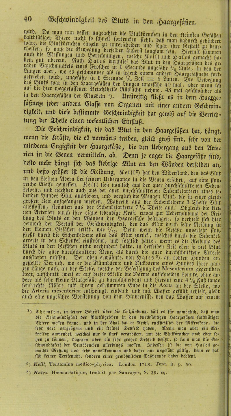 ,uln ungeadjtet bte SßlutförndKn in ben FleinPen ©efäfiL'n fattMutlfler *bi;ce md,t fo fei,ne« fortrütfen fteI;tV baß man baburcf) a^inbert }» l,ef -otutforndjen etn^efn 31t itnterfd,eiben nnb fogar if,rc ©epalt nt beut-» S k äafitß la*fa'n ^ »«tn.it Vinnnen nnd) btt söfejTnngen unb 23ereri,nnngen, welche ff etil nnb Haies gemacht ha* r>ü'«®sw ,u5em2; rPa$ &alcd but*ct,lief baS Sßlut in ben Haargefäßen bcs ge« laben .oaitchnutSFelS ettteö <$frofd,eS in 1 ©ecttttbe ungefäfjv y8 Sinie, in ben bee uingeti aber, wo eS gefchwiuber atS in irgenb einem anbern Spaargefägncftc fort« SÄ?MTV-U1I8ef^r ,u lPtcmK^ 3oU = 6 Siniett. ®ie Segnltg btö oltttS war ttt beit Haargefäßen ber Sitttgeit ungefähr 40 mal, ober wenn id, auf bte (,ter weggelaffenett Sßrud,thetle fJtiicffidtt nehme , 43 mal gefdjwiuber als tu ben Haargefäßen ber 9)?uSFeln »). Unftreitig fliept eä in bem .fiaaige* fapne^e jeher anbern (Stoffe von Organen mit einer anbern ©efcf,win= bigfeit, unb biefe bejlimmte ©efchnunbigfeit bat gewip auf bie S3erridy tung ber S^beite einen tvefentltdjert ©influp. Sie ©efebnrinbigfeit, bte ba§ SBIut in ben ^aargefapen bat, bangt, menn bie Grafte, bie e§ vorwärts treiben, gleich grop ftnb, febr non ber minberen ©ngigfeit ber $aargefape, bie Den Uebergang auS ben 2Crte* rien in bie SBenen vermitteln, ab. Senn je enger bie #aargefape ftnb, befto mehr bangt ftcb baS fiebrige {Blut an ben SBanben berfelben an, unb befto groper ijl bie Steibung. Jfeill2) hat ben SBibcrpanb, ben baS Sßrut itt heit fleinen Qlbertt hei feinem Uehergattge in bie SScnett erfährt, auf eine flntt* retd,e Sffieife gemeffett. 5v e i 11 lieft ttämlid) auS ber quer burdjfchnittenen ©djen* fefoene, unb ttad,her and, aus ber guer burd,fd,nittenen ©cfjenFelarterie eines le* henben HunbeS Sßlut anSfließen, unb oerglid, bie Mengen Sßlut, bie in einer gleid, großen 3eit anfgefangen werben. SBährettb attS ber ©djenFeloeite 3 Steile Sßlut auSfloffen, Promten auS ber @d,ettFelarterie 7 yz Zweite auS. ßbgleid, bie frei* tten Arterien bttrd, ihre eigne lebeitbige Kraft etwas jur Ueherwittbuttg ber Oiei* httttg beS SßlittS au ben SÖäubeu ber Haargefäße beitragen, fo oerhielt fid, hier bemtoch ber SCerlup ber ©efebminbigfeit, ben baS Sßlut bordt feine «Reibung in ben tleinen ©efäßett erlitt, wie 9/ls. Senn wenn bie ©efäße uuüerletjt ftnb,‘ ßießt bttrd, bie ©djenFeloeite alles baS Sßlut jitnicF, welches bnrd, bie ©djenFeü arterte itt ben ©cheuFet einprömt, unb folglid, hatte, wenn ei bie «Reibung beS SßlutS in bett ©efäßett itid,t oerhinbert hätte, in berfelben 3eit eben fo oiel 23lut bitrd, bie quer burdjfdjnittenc SBette, als bttrd, bie quer bnrdjfdjnittene Arterie auSßießen miiffett. Ser oben erwähnte, oott 5?aleS 3)- an tobten Hauben atu gepellte Sßerfttd,, wo er bie Sitnnbärme unb Stcfbärme eineö HttnbcS ihrer gatu 3ett Sänge ttad,, au ber ©teile, weldie ber SßefePiguttg beS Mesenterium gegenüber* liegt, auffdjnitt (weil er auf biefer ©telfe bie Sä rate auffdjiteiben Fonnte, ohne atu bere ak fel;r fleine Sßlutgefäße 31t burd,fd,ueiben) unb hierauf eine 41/23;ttß lange fenfredtte Iflöhre mit ihrem geFrünimten @nbe ttt bie Aorta an ber ©te«e, wo bie Arteria mesenterica entfprtugt, einbaitb unb mit Sffiaffer gefüllt erhielt, gießt and, eine ungefähre SCorpeUung oott bem Hinbcrniffe, ben bas' SBaffer auf feinem H 5t f) 0 m f0 tt, itt feiner ©dirift tißer bie öntjiinbung, ßärt e^ für unmogtid), bao man bte ßSefctnm'nbigteit ber SStutfügetcften in bcn burcSgcbtigen Jpaargefägen fattbtütiger 5t()iere meffen fönne, unb in ber 5tfjat bat er Otcrijt, rücCßcbttict) ber tKifroffope, bie fetjr ftarf »ergrögern unb ein fleine^ ©efjfelb haben. UGenn man aber ein ÜÄß < froffop amwenbet, metcljes nur fo flart oergröfert, um bie astutförneben noch eben fe» t)cn ju Eönnen, bagegen aber ein febr grogc$ ©ebfelb bc«bt, fo famt man bie ©c» \ fsbmfnbfgfeit ber astnttörneben atterbingS meffen. Snbeffcn iff bie oon .f?atc$ ge» ] machte SWcffung noch febr unrotttommen unb baber nur ungefähr gültig, benn er b«t ftcb feiner 5tcrticnubr, fonbent einer gcmöbnticben Sfafdjemibr babei bebient. z) Kcill, Tentajnina medico-pliysica. London 171S. Teilt. 3. p. 50. 3) Haie#, ITaeinastalitjue, traduit par Sauvages, S. 39. sq.