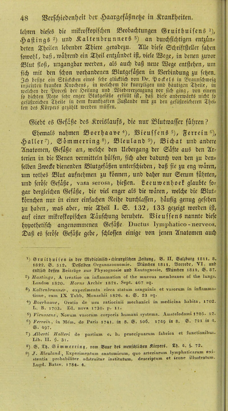 teuren biefeg bie mifroffopifeßen Beobadjtungen ©ruitßuifeng l), .£)aftingg 2 *) unb haltenbtunnerg 5 *) an burd?ftd>ttgen entjun? beten SEßetlen lebenbet SSßiere gerabegu. 2llle biefe ©cßriftßellet faßen fowoßl, baß, wdßrenb ein SEßeil entjunbet iß, Diele 2Bege, in benen ju»or ffilut floß, ungangbat werben/ als aueß baß neue 2Bege entßeben, um ft'db mit ben feßon »orßanbencn Blutgefäßen in Berbinbung ju feßen. 3d> l'cfifte ein ©tiicfdien eiltet feßr gliicflicß ton Dr. spoctelö tu SBraunfdjroetg iuiicirtcn franfen Änocßeng, in welchem bie fnorpligen unb häutigen £ßeile, itt weldjen bet ijjrocei? bet S?ei(uitg ttttb 2Biebeter^ettgmig tot ffd) ging, ton einem jo bid)ten 9teße fe()t enget a3lutgefäf?e erfüllt tfl, baß biefe anbetroattö nicht fo gefafsteidteit Sßeile in bem fvanfßaften 3uflanbe mit 31t ben gefäßreidteren Z\)tu lett beä Atötpetö gezahlt werben müffeu. (Siebt eg ©efdße beg ßreiglaufg, bie nur Blutmaffer fußten? ©ßemalg naßmen Boerßaa»e4), Bieuffeng5), gerrein0), fallet7), (Sommerring 8), Bleulanb 9), Bicßat unb anbere Anatomen, ©efdße an, welcße ben Uebergang bet (Safte au§ ben Ar- terien in bie Benen »ermitteln hülfen, fteß aber babureß »on ben ju ben= felben 3wecfe bienenben Blutgefäßen unterfdßieben, baß fte ju eng waren, um rotßeg Blut aufneßmen ju lonnen, unb baßer nur (Serum fußrten, unb ferofe ©efdße, vasa serosa, ßießen. ßeeuwenßoef glaubte fo? gar bergleicßen ©efdße, bie »iel enger al§ bie waren, welcße bie Blut? forndjcn nur in einer einfachen Steiße bureßlaffen, ßduftg genug gefeßen 51t ßaben, wag aber, wie SEßeil I. S. 132, 133 gezeigt worben iß, auf einer mtfroffoptfeßen SSdufcßung berußete. Bieuffeng nannte biefe ßppotßetifcß angenommenen ©efdße Ductus lymphatico - nerveos. £)aß eg ferofe ©efdße gebe, fcßloffen einige »on jenen Anatomen aueß x) ©ruitljuifen in bet tOJebicinifd)»etürurgifefjen iJeitung, 33 • II. ©alj&urg i8ii. 8. 1822. ©. 312. Seffefbcn Organozoonomie. JDfiincficn I811. SBorrebe, VI, unb enbtieb beffen Beiträge zur Pliysognosie unb Eautognosie. SfltindKn 1812. ©. 8?. 2) Hastings, A treatise on inflanunation of the inucous me mb ran es of tlie lungs. London 1820. Horns Archiv 1821. Sept. 467 sq> Haltenbruinier, experimenta circa statum sanguinis et vasoruin in inflamina- tione, cum IX Tabb. Monacliii 1826. 4. ©. 23 sq. +) Boerhaave, Oratio de usu ratiocinii mechanici in medicina liabita, 1702. L. B. 1703. Ed. nova 1730. p. 11. 5) Vicussens, Novum vasorum corporis liuinani syst ema. Amstelodami 1705. 12. c) Ferrein, in Mein, de Paris 1741. in 8. ©, 50Ö. 1749 in 8, @. 721 in 4. ©. 497. 7) Albcrti Hallcri de partium c. li. praecipuarum fabrica et functionibus. Lib. II. tf. 3t. °) ©. £9. ©ömmerting, uom S8aue bet! menfdilidien ÄörperS. Zf). 4. §. 72. 9) J. Bleuland, Experimeptum anatomicum, quo arteriarum lymphaticarum exi- stentia probabiliter adstruitur institutuin, descripttim et icone illustratum. Lugd. Batav. 1784- 4.