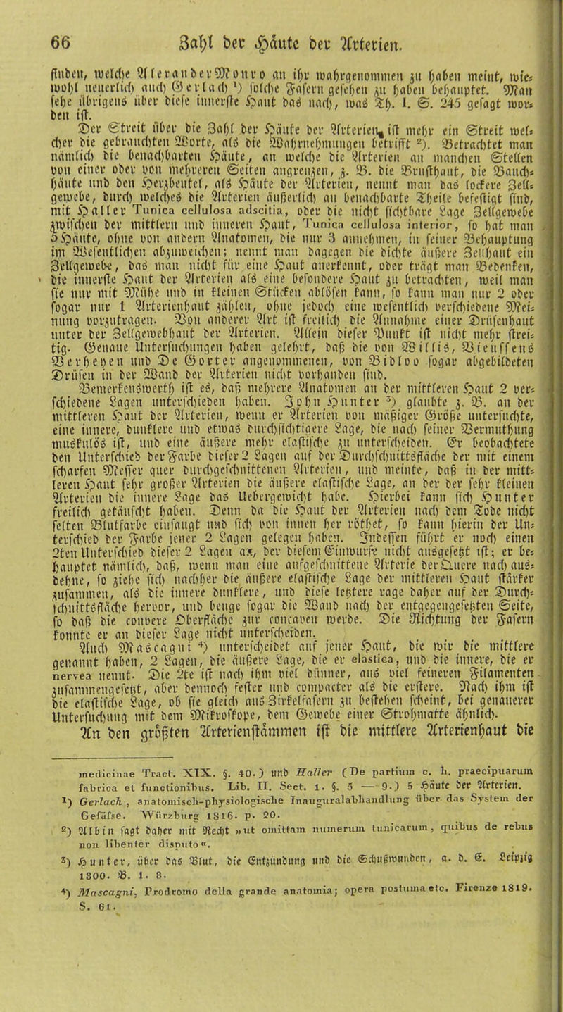 Pubcit, tueldie QlletauberWottr o an iljr roaürgeitommett 311 fjabeu meint, wie» mol)l neuerlid) and) © e t* t a d)* l) foldie ftaferu gefefien 31t l>aben behauptet. Wan fefoe übrigen^ über tiefe innerfte ipaitt baö uad), maö Sl;. I. 245 gefagt mor* beit ift. 25er ©treit über bie 3al)l ber Späute ter Qlrterieu* ift meßr ein (Streit roel« d)er bie gebrauditen Qßorte, alö bie 2öaf)rnef)mnngen betrifft 2). 23etrad)tet man nätiilidi bie benad)barten Spante, an metd)e bie Arterien an mandien ©teilen von einer ober ton mehreren ©eiten angreujeii, 3. 23. bie 23ruftf)aut, bie 23and)» f)iinte nnb beit Sper^bentct, alö Spante ber 2frterien, nennt man baö locfere Bett» geuu’be, bttrri) meldieö bie Qlrterieu äußerlid) an benadibarte ^fpeiCe befeftigt fittb, mit Spalter Tunica cellulosa adscitia, ober bie nid)t ftdjtbare Sage Beligeroebe £mifd)en ber mitttern nnb inneren Spant, Tunica cellulosa inferior, fo f>nt man oSpante, ohne ooit attbertt Qlnatomeu, bie nur 3 anneljtneu, in feiner 23cl)auptutig im üüefetitlidien abjumeidien; nennt man bagegen bie tid)te äußere Beiißaut ein 3el(gemeb-e, bau man uid)t für eine Spant anerfennt, ober trägt man 23ebeitfen, > bie innerfte Spant ber Qlrterieu atö eine befoubere Spant 31t betraditen, meil man fie nur mit Wüf)e 1111b in fleinen ©titefen ablöfeit tarnt, fo fatin man nur 2 ober ; fogar nur l Qlrtcrienfjaut jaßlctt, of)tie jebod) eine mefeutfid) oerfd)iebeue WeU nttttg porjutrageit. Q3ott attberer 2frt ift frcilid) bie Qltiualjme einer 35ritfcnl)aut unter ber 3ellgemebl)aut ber Qtrterien. 2l(leiit tiefer Q)untt ift nidit meßr (Treis tig. ©etiatte Uitterfud)ungeit l)abeit gelehrt, baß bie 001t Qöilliö, 23iettff euö 93evf)e 1pett nnb 35e ©orter aitgeuomntenen, ton 23ibloo fogar abgebilbeten 35rüfeit in ber Qöanb ber 2(rterien nid)t oorliattben fittb. 23emerFeu6mertlj ift e£, baß mehrere 2(iiatoiueit au ber mittleren Spant 2 per* fdiiebetie Sagen itnterfdiieben ßaben. 3ol)it Spunter 3) glaubte 3. 23. an ber mittleren Spant ber Qlrterieu, meint er Qlrterieu 0011 mäßiger ©röße unterfud)te, eine innere, buuflerc uub etma» burdifiditigere Sage, bie uad) feiner 23ermutf)uiig muöfttlö» ift, uub eine äußere nteßr elaftifdie 311 unterfdieiben. ©r beobaditete ben LIntevfdueb berftarbe tiefer 2 Sagen auf ber 3)urd)fd)tiittöffäd)e ber mit einem fetparfen Weffer gtter burdigefdinittenen Qlrterieu, uub meinte, baß iit ber ntitts leren Spaut felpr großer Qlrterieu bie äußere elaftifdie Sage, att ber ber feßr flciuen Qlrterieu bie innere Sage baö Uebergemidjt habe. Spierbei tarnt fid) Sp unter freilid) getäufdit ßaben. 35eitn ba bie Spaut ber Qlrterieu nad) bem 'Sobe ttidft feiten QStutfarbe einfaugt mit ftd) imn innen f?er rbtbet, fo faitit hierin ber Um terfdiieb ber ftarbe jener 2 Sagen gelegen fpabeit. Bubeffeit fiißrt er nod) einen 2ten Unterfdiieb tiefer 2 Sagen ax, ber tiefem©inmurfv nidit aitögefeßt ift; er be* Ijauptet ttämlid), baß, meint man eine aufgefriniitteue Qfrterie ber£utere ttad) auäs behite, fo 3iehe fid) tiadifper bie äußere elaftifdie Sage ber mittleren Spant ftärfer 3itfatnmen, alö bie innere bunfiere, ttitb tiefe (entere rage baljer auf ber 2)urd)« tdinittdffädie heroor, uub beuge fogar bie Qüaitb uad) ber entgegengefeijten ©eite, fo baß bie conoere öberftädic 3«r eoncaoeu roerbe. 35ie 9tid)tutrg ber ft-afern tonnte er an tiefer Sage nidit uttterfdiciben. Qlttd) Wabcagni 4) unterfdpeibet auf jener Spant, bie mir bie mittlere genannt liaben, 2 Sagen, bie äußere Sage, bie er elastlca, uub bie innere, bie er nervea nennt- 35ie 2te ift uad) il)itt viel biittner, auö oiel feineren gilanteitten 3ufammeitgefe()t, aber beiniodi fefter ttitb compacter alä bie erftere. QTad) ifpm ift bie elaftifdie Sage, ob fie gleidi attö3irfeffaferit 31t befteheit fdieint, bei genauerer Unterfudiuug mit bem Wifroffope, beut ©emebe einer ©troßmatte äl)ii(id). ?£rt ben größten Qfrterienftammen ift bie mittlere 2frterienl;aut bie inedieinae Tract. XIX. §. 40.) unb Haller (De partium c. li. praecipuarum fabrica et functionibus. Lib. II. Sect. 1. §. 5 — 9.) 5 fällte ber 2lrtcrien. 1) Gerlach , anatomisch-physiologische Inauguralahhandlung über das System der Gefiifse. 'Wiirzhurg 1S16. p. 20. 2) 9U6tlt fast baber mit 9tect)t »ut omittam. numeruin tunicarum, cpiibus de rebus non tibenier disp\ito«. 3) Jj) unter, über bas «tut, bie entjünbung unb bie ©diugrounbcit, a. b. 5. Seipjia 1800. s8. l. 8. 4) Mascagni, Frodromo dclla grande anatomia; opera postuma etc, Firenze 1819-