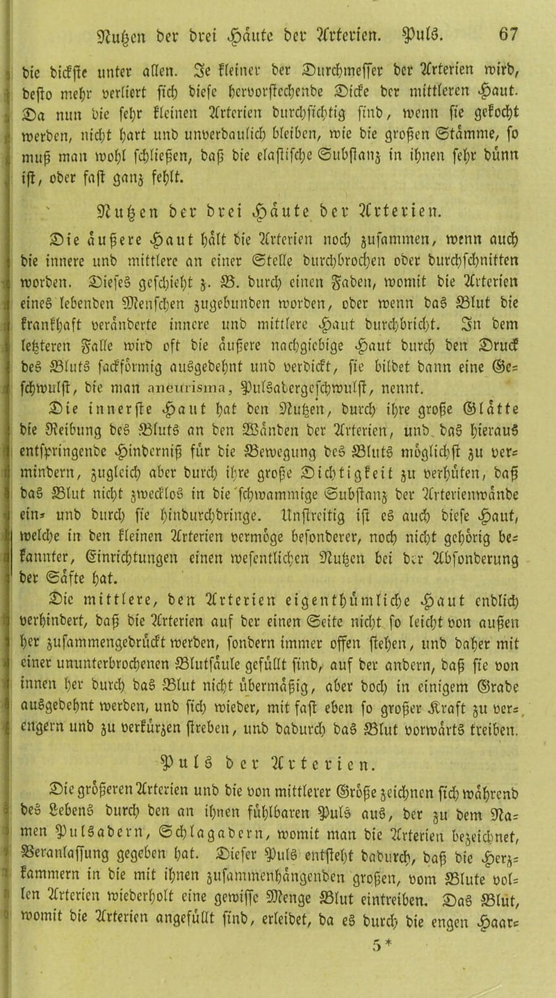 3 bte bidße unter allen. Se Heiner ber Surcbweffer ber örterten wirb, beßo mehr üerltert fiel; biefc bcrborßccl;enbe Side ber mittleren £aut. , 25a nun lue fel;r Heilten Arterien bitrcbficbtig ftnb, wenn fte gefodE)t | merben, nicht l;art unb unberbaulid) bleiben, n>te bte großen ©tamme, fo muß man wobt fd)lteßen, baß bie efaßifcl;e ©itbßanj in ihnen fcl;r bünn , iß/ ober faß gan$ fehlt. 9?u£en bei bret dpdute ber örterten. Sie äußere £>aut b«tt bie Arterien nocl; jufammen, wenn auch bie innere unb mittlere an einer ©teile burcl)brod;en ober burcbfd;nitten i roorben. Siefeg gcfd;iel;t $. ©. burd; einen gdbett, womit bie Arterien eines lebenben SDtenfcben jugebunben worben, ober wenn bag ©tut bie franfl;aft oerdnberte innere unb mittlere «£>aut burd)brid;t. Sn bem letzteren gälte wirb oft bie äußere nachgiebige $aut bitrcß ben Srud beg ©lufg fadformig auSgebel;nt unb berbidt, fte bilbet bann eine ©e= febwulß, bie man aneifrisma, ^ulgalcrgcfcbwiilß, nennt. Sie innerße ^paut bat ben Stußen, burcl; tl;re große ©latte bte Reibung beg ©lutg an ben SBdnben ber Arterien, unb. bag J;terauS entfpringenbe *£>inbcrniß für bte Bewegung beg ©lutg moglid;ß ju bers minbern, juglctd; aber burd; ihre große Sid;tigfeit 51t berl;üten, baß bag ©lut nicht jwecHog in bie febwammige ©ubßanj ber ?lrterienwanbe ein* unb burcl; fte l;inburd;bringe. tlnßrcitig iß eg aud) biefe djaut, weld;e in ben {deinen Arterien bermoge befonberer, noeb nid;t gehörig be= fannter, (äinriebtungen einen wefcntlicbcn S^ußcn bei ber Tlbfonberung ber ©dfte bat. £)ic mittlere, ben Arterien eigentümliche *£>aut cnblicb berbinbert, baß bie Arterien auf ber einen ©eite nicht fo leicht bon außen her jufammengebrudt werben, fonbern immer offen ßel;en, unb baber mit einer ununterbrochenen ©lutfaule gefüllt finb, auf ber anbern, baß fte bon innen her burcl; bag ©lut nicht übermäßig, aber bod; in einigem ©rabe auögebebnt werben, unb ftd; wieber, mit faß eben fo großer straft ju ber*. engem unb 51t berfürjen ßrebett, unb baburd; bag ©lut uorwarts treiben. P u l § bei Eiterten. Sie größeren Arterien unb bie bon mittlerer ©rbße §eid;ncn fid; wabrenb ! beg SebenS burd; ben an il;nen fühlbaren $ulg auä, ber ju bem i men $ul§abern, ©cblagabern, womit man bie Arterien bezeichnet, SSeranlaffung gegeben hat. Siefer $ul§ entßel;t babureb, baß bie £erjs Kammern in bie mit ihnen jufammenbangenben großen, born ©lute bol= I lcn Arterien wieber(;olt eine gewtffc S0?engc ©lut eintreiben. Sag ©lut, | niomit bt’e ^terien angefüllt ftnb, erleibet, ba eg burd; bie engen £aar*