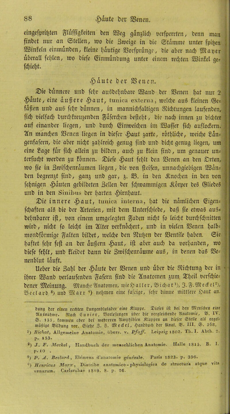 eingefaßten gtöfjtgfeiten bcn SBeg gan^lid) ocrfperrten, benn man ftnbet nur an ©teUen, too bie Smeige in bie ©tdmme unter fpi^en j SBtnfeln eintnunben, fleine l;auttgc Sorfprüngc, bte aber naß Sftaper überall fehlen, wo biefe (ürinmunbung unter einem redjten SBtnfcl ge; fcl)iet)t. <£dute ber SSenen. 25ie bunncre unb fef>r auäbe^nbare 3Banb ber SSenen f)at nur 2 fällte, eine aufierc «£>aut, tunica externa, tr?ld)e au§ kleinen ©e; fdfsen unb aus fchr bttnnen, in mannicbfaltigeit Sichtungen laufenben, fid) nielfad) burchfreujenben gdferchen beftel;t, bie nach innen ju bicbter auf einanbcr liegen, unb burrf) ©inweicben im SBaffer jtd) auflodern. 2fn mannen Seiten liegen in biefer £aut jartc, rothliche, n?eid)e San; genfafern, bie aber nicht gasreich genug ftnb unb bictjt genug liegen, um eine Sage für ftd) allein ju bilben, auch ju ftein ftnb, um genauer un; I terfußt werben ju fonnen. Siefe $aut fel)lt bett Senen an ben £)rten, j wo fte in Swifßenrdumen liegen, bie non fteifen, unnachgiebigen 9ßdn; bcn begrenzt ftnb, ganj unb gar, j. 35. in ben Knochen in bett oon fchnigen Rauten gebilbeten Seilen ber fßwantmigen Körper be§ ©liebes unb in bcn Sinibus ber harten Hirnhaut. £)te innere «£>aut, tunica interna, h<*t bie namltßen ©tgen; j fchaften al§ bie ber Arterien, mit bem Unterfcht'ebe, bafj fte etwas auS; behnbarer ift, non einem umgelegten gaben nid;t fo leicht burchfchnitten wirb, nicht fo leicht im 2Clter oerfnoßert, unb in oielen Senen fyalfc j monbformige galten bilbet, roelche bett Hubert ber Sentile haben, ©ie haftet fcf)r fefl an ber dufiern £aut, ijt aber auch ba oorhanben, mo biefe fehlt, unb fleibet bann bie Swifßenrdtwte au§, in betten baS Se= 1 nenblut lauft. lieber bte 3af)l ber ^>dute ber Senen unb über bie Sißtung ber in * ihrer SBanb oerlaufenben gafern ftnb bie Anatomen jum Sheil »erfßie; | bener Meinung. SDlanße 3litatomen, tote Sp a 1 le r, 93 i d) a tl), 3. g. e cf c l2), | 23ecUrb 3) unb 9)i ar.v 4) nehmen eine fafrige, fef>v biimte mittlere £aut an. bung bcr einen rechten CungenDIutabcr eine Etappe. Siefeg ift bei Sen ETOcnfchcn eine | 2tugnaf)mc. Sflad) ßuoier, 23ortefungen über bie ncrgtcicfienbc «natomie, SB. IV. 1 @. 135, fommen aber bei mehreren Stmptjibien Älappen an biefer ©tefle afg reget- S mäßige SBitbung uor. ©icfjc 3, fi. fOtectet, Jpanbbuc!) bcr 2tnat. 93. III. ©. 3Ö8. J) Bichat, Allgemeine Anatomie, übers, v. Pf aff. Leipzig 1802. Th. I. Ablli. 2. ja p. 153. 2) J. F. Meckel, Handbuch der menschlichen Anatomie. Halle 1S15. B. !• 1 p. 10 . 3) P. A. Beclard, Elemens d’analomie generale. Paris 1823. p. 396. ■') Henricus Marx, Diatribe anatomico - pliysiologica de structufa atgue vita . venaruin, Carlsrubae 1819. 8. p. 26.