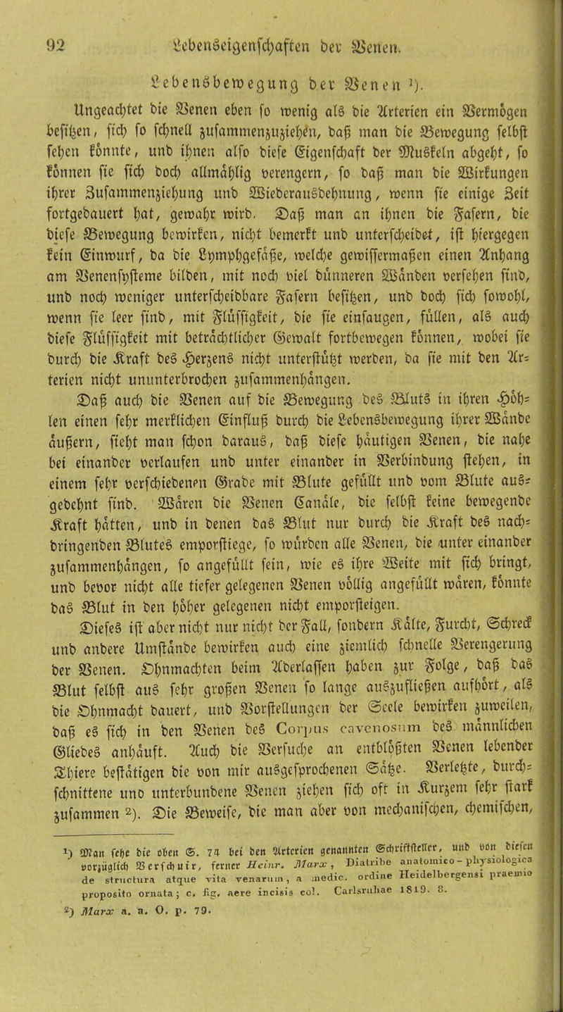 Bebenöbervegung bev Senen J). Ungeachtet bie Svenen eben (o wenig al§ bie Arterien ein Vermögen hefigen, ftd) fo fd)ttell jufammenüiijieben, baf? man bte ^Bewegung felbß fehett fonnte, unb ihnen alfo biefe ©igenfeßaft ber 9Jtu6fe(n abgeht, fo fotitteit fie [ich bod) allmal)lig verengern, fo baß man bie SBirfuttgen ihrer 3ufammett£iel)ung unb SBieberauSbehnung, roenn fie einige Beit fortgebauert hat, gewähr wirb. £)aß man an ihnen bie geifern, bie biefe ^Bewegung bewirken, nicht bemerft unb unfcrfcheibct, iß fjtergegen fein (Sinwurf, ba bie ßpmphgcfaße, weldje gewißermaßett einen Anhang am Senctifpßeme bilben, mit ttodi viel bütttteren SBanbett verfehen ftnb, unb noch weniger unterfdjeibbare gafern befi^en, unb bod) fid) fowoht, wenn fie teer ftnb, mit Slüfftgfett, bie fte einfaugen, füllen, al§ aud) biefe glüffigfeit mit betrad)tltd)cr ©ewalt fortbewegen fonnen, wobei fie burd) bie .Kraft be§ fjerjenS nicht unterßübt werben, ba fie mit ben terien nicht ununterbrochen jufammenl)attgeit. £)aß aud) bie Senen auf bie ^Bewegung be§ Slut§ in ihren ^>6h= len einen fef;r merflicßen ©tnfluß burch bie Sebcnäbemegung ihrer SBanbc äußern, ficht man fcl)on barau§, baß biefe hantigen Seiten, bte nahe bet einanber verlaufen unb unter einanbet in Serbittbung flehen, in einem feßr ocrfchiebenen ©rabe mit Slute gefüllt unb vom JBtutc auS? gebchnt finb. SBarett bie Setten ©anale, bie fetbft feine bewegenbe .Kraft hätten, unb in betten ba§ Slttt nur bttrd) bie .Kraft be§ nach* bringenben SluteS entporßiege, fo würben alle Setten, bie .unter einanber jufammenhangen, fo angefütlt fein, wie e§ ißre SSeite mit fich bringt, unb bevor nicht alle tiefer gelegenen Setten völlig angefüllt waren, fonnte ba§ Stut in ben hoher gelegenen nicht emporßeigen. £)iefe§ iß aber nicht nur nicht ber Sali, fottbern .Kalte, gurdtt, ©d)recf unb anbere Utnßanbe bewirfen atid) eine jictnltch fcbnelle Serengerttng ber Setten. £)bmnad)ten beim überlaßen haben jur golge, baß ba§ Slut felbß au§ febr großen Senen fo lange au§jußteßen aufhort, al§ bie Ohnmacht bauert, uttb Sorßetlungen ber Seele bewirfen juwcilen, baß e§ ftd) in ben Senen bc§ Corpus cavcnosr.m bc§ männlichen ©liebe§ anßauft. 2Cud) bie Serfucße att entblößten Senen lebenber Spiere beffatigen bie von mir auSgcfprochenett Säße. Serleßte, burd)= fchnittene uno unterbunbene Senen gießen ftd) ofr in jturjent feßr ßarf jufammen * 2). £)ie Seweife, bie matt aber von medjantfehen, cßemifchen, 1) swan felfc bie eben ©. 7a bei beit Sirtcricn genanttien ©cbriffftelter, utib tioit biefe« öoriüglict) 23 C r f d) U i r, ferner ßeinr. Marx, Diatribe ai.alomico - physiologica de structura atijue vita venaruin, a ;ned.ic. online Ilenlelbergensi praeimo proposito ornata; c. Jig. aere incieis cot. Carlsrnhae 1819. 8. 2) jMarx a. a, O. p. 79*