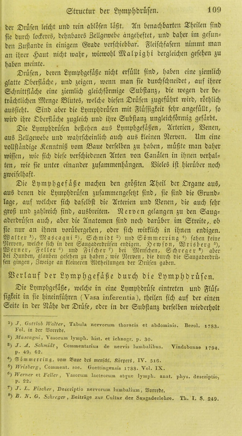 ©tructur ber 2pmpf)brüfcn. bcv ©rufen leidet unb rein ablofen laft. 2fn benad;barten Steifen ftnb fte burch lotfereö, bchnbareg Bellgercebe dngeheftet, unb baher im gefun= ben Bujianbe in einigem ©rabe oerfebiebbar. greifebfafem nimmt man an il)rcr #aut nicht wahr, n>ictt>ol;l SDtalpighi bergleid;en gefehen gu ; haben meinte. ©rufen, bereu Sh;mphgefäpe nicht erfüllt finb, haben eine giemlid) glatte ©berflad)e, unb geigen, wenn man fie burd;fchneibet, auf ihrer ©djnittflache eine gtemlkh gleichförmige ©ubftang, bie wegen ber be= trachtüchen Stenge S3luteg, welche biefen ©rufen gugeführt wirb, rbthlicb ausfteht. ©inb aber bie fhjmphbrüfen mit glüfffgfeit fehr angefüllt, fo wirb ihre ©berfladje gugteich unb ihre ©ubftang ungleichförmig gefärbt. ©ie £t;mphbrüfen beftehen aug Stnnphgefdfen, Arterien, SSenen, aug Sellgewebc unb wahrfcbeinltcb aud; aug fleinen Heroen. Um eine oollftanbige Äenntnip oom S3aue berfelben gu haben, rnöfjte man baher wiffen, wie ftch biefe oerfchiebcnen 2frten oon ©analen in ihnen oerhal= ten, wie fie unter einanber gufammenhangen. S5ieleg ift hierüber noch gweifelhaft. ©ie Spmhbgefafje machen ben graten &heil bcr ©rgane au§, aug benen bie £t;mphbrüfen gufammengefeht finb, fte ftnb bie ©runb? läge, auf wdldfer ftch bafelbft bie Arterien unb SSenen, bie auch fehr groß unb gahlreich ftnb, augbreiten. Heroen gelangen gu ben ©aug= aberbrüfen auch, aber bie Anatomen ftnb nod) barüber im ©treite,. ob fte nur an ihnen oorübergehen, ober ftch wirflid) in ihnen enbigen. Sßnfter 1), 9)?a3cagni 2), ©dimiöt 3 4) unb ©iimnterring +) faljcit feine Herren, weldte fxd) in bett ©attgaöevbrüfen enbtgcn. Sperofott, 2Bri6berg 5), Sßenter, ftcller 6) unb {Jifri)er 7) bei 95?enfcften, @d)reger 8) aber bei Spimben, glauben gefehen gu haben, wie fernen, bie bitvd) bie ©augaberbrü» fett gingen, 3weige an ffeineren Qlbtheilungcn bei- SDvüfen gaben. Verlauf ber 2pmpl;gefape burd; bie Bpm^hbrüfen. ©ie Stimphgofafc, welche in eine Spmphbrüfe eintreten unb glüf* fig!eit in fie hincinführen (Vasa inferentia), thetlen ftch auf ber einen ©eite in ber Sftahe ber ©rüfe, ober in ber ©ubftang berfelben n?teberl;olt ^3 ^* Gottlob Walter, Tabula nervorum. thoracis et abdominis. Berol. 1783. Fol. in bcr 53orrebe. Mascagni, Fasorum lyinpli. hist, et iclinogr. p. 30. J. A. Schmidt y Coinmentarius de nervis lumhalibus. Vindobonae 1794. p. 49, 62. 4) (56mmerring, uom SBaue bcS menfcfil. ÄörpcrS, IY. 5iG. 5) Wrisberg, Comment. soc. Goettingensis 17S8. Vol. IX. 6) Werner et Feiler, Vasorum lacleorum atepue lyinpli. anat. phys. descriplio, p. 22. 7) J. L. Fischer, Descriplio nervorum lumbalium, SBorrebe. B. A\ G. Schrcgcr, Beiträge zur Cullur der Süugaderlehre. Th. I. S. 249.