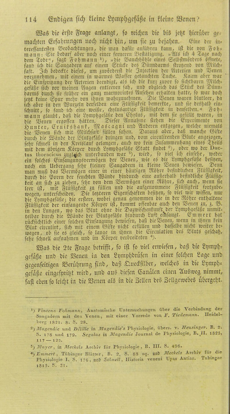 2Baö bie evjtc grage anlangt, fo reichen bfe bis jefet hierüber ge? machten Erfahrungen nocl; nicht hin, um ftc ju bejahen. Eine teu in* terelfantcfteu 93cobad)tungcn, t)ic mau bafitr anfiihveit fanit, ift bic non $o lj= mann: ©te bebarf aber noch einer ferneren «Betätigung. »0(f» id) 4 Sage tiart) Dem £obc“, lagt $ oh manu *), »bic 33auct)f)öf)[e citteö ©elbftmörberö öffnete, fattb ich bie ©augabern auf einem ©titefe beö ®ünnbarmö ftro&enb non «Dtild)* faft. 3d> bebccfte biefcö, um juoörbcrft bic 3ujectiou ber Arterien uub Senen borgitnehmcn, mit einem in marrneö Qüaffer getauften Sudie. Äauni aber mar bie Eitifprifntug ber Arterien beenbigt, alö id) bie Fitr$ 3imor fo fld)tbaren SJttild)* gefäße f(d) oor meinen Gingen entleeren faf>, uub obgleich bas ©tuet beö 3)itum barmö bureb fte früher ein gaitj marmorirteö Qlnfcljeit erhalten hatte, fo mar bod) jeht teine ©pur mehr oon ihnen mahi’junehmen. Sie Senen mareu blutleer, ba ich aber in beit SBurjetn bcrfelbeit eine ftlüffigfeit bemerfte, unb fte beöl;alb eins fd)uitt, fo fanb id) eine weiße, d)i)luögrtige Sliifftgfeit in benfelbeu.« $oh* mauit glaubt, baß bie St;mpf;gefäf?e beit E'hhluö, mit bem fte gefüllt mareu, itt bie Seiten ergoffeit hatten. Siefer Annahme freheu bic Evpcvimentc Don 5punter, Eniiföhanf, Sttaöcagtti unb Qlnbcreit entgegen, metd)e ttiemalö bie 23eiten ftd) mit 9)ti(cf)fftft füllen fahen. Sarattö aber, baß manche ©tfte bttrd) bfe Sffiftnbe ber Blutgefäße bringen uub, Pom circutireitben Stute angelegen, fehr fehltet! in beit ßreiötaitf gelangen, aud) mo fein 3ufantmeuhang ettteö «heitd mit bem übrigen Körper bttrd) Spmphgefäßc ©tatt ftnbet * 2), .ober mo ber Duc- tus tlioracicus ^igl^d) uuterbuiibcit mar 3), rnirb, fo riet id) einfehe, meber ein foldjeö Eiitfaitgititgöbermögett ber 23etiett, mie eö bie Symphgefäße beft'hen, noch eilt Uebergang fehr Pleitier ©augabern iu Pletue 23encn bemiefen. ©entt man muß baö Sermögeu einer itt einer häutigen Stößre beftnblicheu ftliifflgfeit, bttrd) bie Soren ber feudjteu SBättbe hinburd) eine außerhalb beftnbliche $(iifffg* feit au ftd) 31t fliehen, fef;r oon bem 23crmögen einer 0löf>re, ftd) and), meint fte teer i(t, mit »lüfllgfeit 31t füllen uub bie aufgenommene ft-liifftgPeit fortgube* megen, uutevfd)cibeu. Sie festeren ®igenfd)aften befttjen, fo Diel mir miffen, nur bie Somphgefaße; bie evftere, mobei genau genommen bie tn ber Stößre enthaltene §(itfftgfeit ber eittfaitgeube Körper ijf, fommt offenbar and) beit Seiten 31t, 3. 23. in bett Sungett, mo baö 23lut ohne bie ©a3mifd)enfitttft ber Symphgefäßc unnuts telbar bttrd) bie SBänbe ber «Blutgefäße hinburd) Stift ctTifaugt. Enunert hat rüctftd)t(id) einer foldjeit Eiitfauguttg bemiefen, baß bie Seiten, wenn tu ihnen fein «Blut circulirt, ftd) mit einem Oiftc uid)t erfüllen unb baffelbc md)t meiter bes megen, ob fte es gleich, fo.lange itt ihnen bie Eirculattoii beö Slittö gefdjah, fehr fd)tteU aufitahmcit unb int Körper perbreiteten 4). 2Ba§ bie 2te grage betrifft, fo ift fo Diel ewiefen, bap bie Spmph= gefdpe unb bie SBenen in bett Spmphbrufen in einer folchen Sage unb gegenfettigen 33erul)rung ftnb, bap £luecfftlbcr, meldteS in bie 2t;mph= gcfdpe eingefpvipt wirb, unb auS biefen Sandten einen tfuSweg nimmt, faft eben fo leicht in bie SSenen ata in bie Sellen beS SetlgewebeS ubergeht. 1) Vinoenz Fohmann, Anatomische Untersuchungen über die Verbindung. der Saugadern mit den Venen, jnit einer Vorrede von F. Tiedemanh. Heidel- berg 1821. s. S. 28. 2) Magendie und Deliße in Magertdie’s Physiologie, übers, v. Jleusingcr. B. 2. S. 17S und 179. Segalas in Magendie Journal de Physiologie, 1825, 117 — 122. Mayer, in Meckels Archiv für Physiologie, B. III. S. 496. 4)Emmert, Tübinger Blätter, B. 2. S. SS sr£. llltb Meckels Archiv für die Physiologie I. S. 176, HI1Ö Schnell, Uistoria veiteni Upas Antiar. Tubingae 1815. S. 31.
