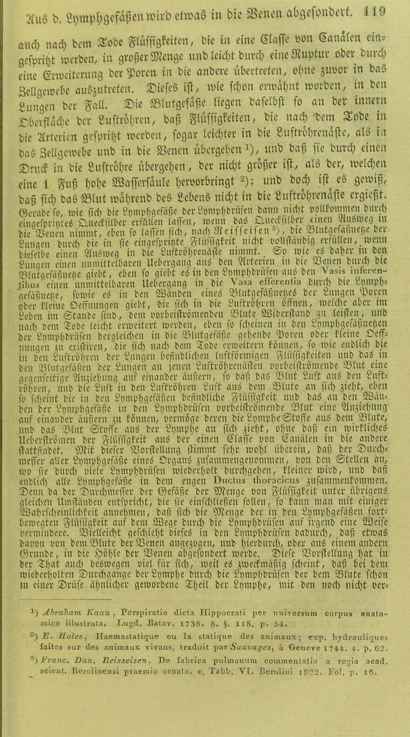 aucl) nadß bcm £o'oe glüffigfeiten, bic in eine (Stoffe bon Sonaten ein* aefprißt werben, in großer 3ftettge unMeicßt bureß eine Ruptur ober bureß eine Erweiterung ber^oren in bte anbere übertreten, oßne juüor in baS Bellgewebe au§sutreten. £>iefe§ iß, wie feßon erwaßnt worben, in ben Sungen ber Satt. Sie ^Blutgefäße liegen bofetbß fo an ber innern £)bcrßäcf)e ber Suftrößren, baß gtüffigfeiten, bte naeß bem $obe in bic Arterien gefprißt werben, fogar leicßter in bie Suftroßrenaße, ab in ba§ Settgcwebe unb in bie SSenen übergeßen *), unb baß fte bureß einen Sriuf' in bie Suftroßre übergeßen, ber nießt großer iß, ab ber, weteßen eine 1 guß ßoße Sßafferfaute ßeroorbringt * 2); unb boeß iß e§ gewiß, baß fieß baS SBtut waßrenb bc3 Scßetb nießt in bie Suftroßrenäjte ergießt, ©erabero, wie ftd) bic Spmpßgefäße ber Si)mpßbriifen bann uioßt Poltfomnien burd) cingefprißteö Cutecf fitbet cvfriüen taffen, wenn .baß £Xucff|tlJev einen ^nöwcij tu bie QSetten nimmt, eben fo taffen ftd), naeß 9tetf|etfen °), bte ^lutgefaßueße ui Snnaen burd) bie in fte eingefprißte fttüffigbett md)t poltffanbtg ertuUen,. wewt biefetbe einen Sluömeg in bte Sitftrößreuäfte nimmt. ©o wie e$ baßer ut ben Zungen einen unmittelbaren Uebergang attö ben Qtuterieu tu bte 23enen burd) bte 35(utgefäßnette giebt, eben fo giebt cö in ben Spmpßbrtileu auö ben Vasis inferen- tTbus einen unmittelbaren Uebergang in bie Vasa effcrentia burd) bte Stympö* gefäßiteße, fowie es? itt ben SBänbcn eineö 23Iutgefäf3neßeö ber Sungen fjöoren ober {teilte Oeffnungctt giebt, bie ftd) in bic Suftrößren offnen, wetdte aber tm Sebctt im ©taube fittb, bem porbeiffrbmcnbeu 23tutc ffßiberftaub [elften, unb itad) beut £obc (cid)t erweitert werben, eben fo fd)einen in ben Spmpßgefäßncßeit ber Smupßbritfcn bergteidjen in bie «Blutgefäße geßenbe «Poren ober {(eine Oeff* nitngen flu criftiren, bie ftd) ttad) bem £obe erweitern föttnen, fo wie enbltd) bte itt ben Suftrößren ber gingen beftubtidieu tuftförmigeu fttüfftgfeiteu unb baö tu ben «Blutgefäßen ber Sungen an jenett Suftrößtcnäffen oorbeiftrömenbe ©lut etne gegenseitige Qfußeßmtg auf eittanber äußern, fo baß bas? ©tut Stift auö ben Suft: vößren, ttub bie Suft in ben Suftrößren Stift attö bem ©tute an ftd) ffeßt, eben fo fcßeint bie in ben Spmpßgefäßeu OcftnblidK Slüfftgfeit unb baö an ben 2Bätt: beit ber Spmpßgcfäße in ben Spmpßbriifcn oorbeiftrömenbe ©tut eine Siuffeßuug auf eittanber äußern pt Eöttuen, permöge bereit Pie SpntpßeStoffe au» bent «Stute, unb baö ©tut ©toffe auö ber Spinpße an ftdi jießt, oßtte baß ein wir{tid)eö Ueberftrömen ber Stüfffgfeit aitö ber einett ©taffe 001t (Kanälen in bie attbere ftattfüibet. ffttit btefer ©orffettung fUnimt feßt woßt überein, baß ber SDurd)* tneffer alter Stimpßgefaße eine» Organ» jufamnieugettoniineu, oott ben ©teilen au, wo fte burd) niete Sßtnpßbritfeit wieberßott bttreßgeßett, {(einer wirb, unb baf? enbtid) alte Smnpßgcfäßc” in bcm engen Ductus thoracicus ^ufanimenEommen. Senn ba ber Sitrd)ttteffev ber ©efäfte ber «Dcenge oott gtiifffgf'eit unter übrigen» gteidie'u Umftäitbeit eittfpridit, bie fte einfdfficßeu folteit, fo fault man mit einiger 2öaßrfd)eintid){cit anneßmett, baß ftd) bie fffteuge ber itt beit Sßinpßgefäßen fort: bewegten Stüffigteit auf beut 2Bcge burd) bie Smnpßbritfett auf irgettb eine SBeife 1. O) * t .-ix i- A A I .4t t it 11 ^ )v«.t r.t .*? * 14 S> U II tvttl ti Sl tll'l I Att X aS It S A ft rtfltt vVv UUU! outtveyut vH.1 ) IOvU IO ^jlvvlVIllVipU) vVl|3 Olt vvUI wieberßotteu Surdigange ber Spmpße bitrd) bie Spntpßbrüfen ber bem «Stute fd)on tu einet Stiife äßn(id)er geworbene Sßeit ber Spmpße, mit beit ttod) nidjt Per: ^Abraham Kanu, Perspiratio dicta Hippocrati per Universum corpus anato- ,uice illuslrala. Lugd. Balav. 173S. 8. §. US. p. 54. 2)i?. Haies, Ilaemastalique ou ta staiique des animaux; exp. liydrauliques laites sur des animaux virans, traduit par Sauvages, a Geneve 1744. 4. p. 62. s) Franc. Dan. Iicisseisen, De tabriea pulmonum commentalio a regia acad. scient. Berolinensi praeinio ornata. c. Tabl>. VI. Beruliui 1822. Fol. p. 16.