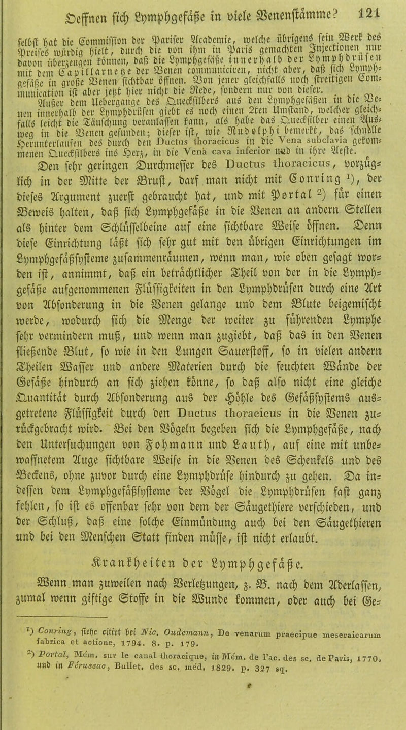 fetr>ft bat bic (äcmmtffton bei- panier Sfcabcnue, tt»ctd)c ubrtgettö fetit SBerf bc» 'lU-cifeö mjtvbig f;tclt, burd) bic oon «;nt in «paiiö gemalten jnjeettonen nur baiunt übemitge» rönnen, bafi bic St;mpl>gcfäf?c inner!)alb ber St)mp])brufen mit bem Ciapiüarnefee ber Söciten comnutmctrcn, nid)t aber, bafj ftd) Stwipf;* adaßc in große &cnen ftdtfbar öffnen. 23on jener g[ei.d)faUö nod) ftrcittgcn Üotn; inunicrttion ift aber jct,t hier nid)t bie 9icbe, fonbern nur non btefer. Qfußer bem Uebergange beö CiuedfUberö anö beit gpmpbgefäßett ut bte )bt» neu innerhalb ber 2pmp!;brßfen flieht eö nod) einen 2ten Umftaub, roelcber gletdp frttfö um bie £fiufd)tuig oeratdafTen fann, alö f)abe baö Cuiecffilber einen «u* meg in bie «Betten gefnnbett; biefer t(l, wie . 9Utb »!p.l;t.bemevtt, baö fd)ttM(e iperiinterfaitfen beö bltrd) beit Ductus ihoracicus itt bie Vena subclavia geronts menen ^ueeffüber» ittö Sperrt in bie Vena cava inferior wib in if;re Slefte. ^ Seit fel;r geringen Surdnneffer be3 Ductus thoracicus, uorjugs ftd; in ber SKttte ber SBrufi, barf man niclpt mit Eonring J), ber biefeS Argument juerft gebraucht l;at, unb mit portal 2) für einen 23ewei§ hatten, bafi ftd; 2i;mpf;gefdjje in bie Svenen an anbern ©teilen atä hinter bem ©chlüffelbetne auf eine ftchtbare SBetfe offnen. Senn biefe Einrichtung lafjt ftd; fef;r gut mit ben übrigen Einrid;tungen im Spmphgefafifbfieme jufammenraumen, roemt man, wie oben gefagt mors ben ift, annimmt, bafi ein betrad;tfid;er £l;etl yon ber in bie S^mpf)5 gefafse aufgenommenen glüffigfeiten in ben £pmpl;brüfen bureb eine Tfrt yon 2tbfonberung in bie Svenen gelange unb bem S3lute beigemifd)t merbe, woburd; ftd; bie 9J?engc ber weiter ju führenben ßpmpbe fel;r yerminbern muff, unb wenn man jugtebt, bafi ba§ in ben SSenen fliefscnbe fBtut, fo wie in ben Sungett ©auerfioff, fo in yielen anbern 5SI;eilen SÖaffcr unb anbere SD?atcricn burch bte feuchten Sßanbe ber ©efafie hinburch an ftd) sieben tonne, fo bafi alfo nicht eine gletdpc Quantität burd; 2fbfonberung au$ ber <£>6l;le be$> ©efafifpfietnS au§= getretene §lüfftg?eit burd; ben Ductus thoracicus in bie Svenen jus rüdgcbrad;t wirb. S3ci ben SSogeln begeben ftd; bie £pmpl;gefafie, nach ben Unterfuchungen yon $of;mann unb Saut!;, auf eine mit unbe* waffnetem 2Iuge fid;tbare SBeife in bie Svenen be§ ©cbenfelS unb be§ SBccfenS, ol;ne juyor burd; eine Sipmphbrüfe binburd; ju geben. Sa tn= beffen bem Stpm^Ipcjcfrt^fvpfteme ber SSbgel bie 2pmpl;bntfen fafl ganj fehlen, fo ift e§ offenbar febr yon bem ber ©augetl;iere yerfd;ieben, unb ber ©d;lufs, bafi eine folcbe Einmimbung aud; bei ben ©augetl;ieven unb bet ben 9)?enfdjen ©tatt ftnben muffe, ift nicht ertaubt. Äranflpeiten bet* fhpmplpgefafie. SBenn man juweiten nad; SScrtebungen, j. SB. nach bem Kberfaffen, jumal wenn giftige ©toffe in bie SBunbe kommen, ober auch bei ©es D Conring, fief)C eiltet bet Nie. Oudcmctnn, De venaruin praecipue meseraicarum fabrica et actione, 1794. 8. p. 179. Portal, Mein, sur le canat ilioracigue, itt Mein, de l’ac. des sc. de Paris, 1770. mtb in Fcrussac, Bullet, des sc, me'd, 1829. p. 327 s<j. t