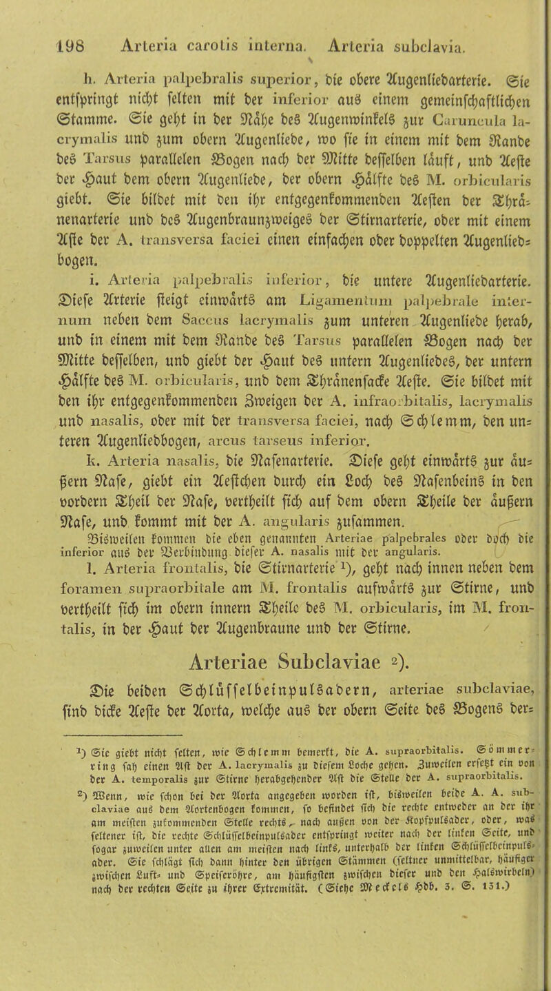 S h. Arteria palpebralis superior, t>ie obere 2lugentiebarterie. ©te entfpringt nid;t feiten mit bet inferior auä einem gemeinfchafttichen ©tamme. ©te gebt in ber SRatje be§ 2tugemt>infet§ jur Caruneula la- crymalis imb jum obern 'tfugenltebc, mo fte in einem mit bem SRanbe beö Tarsus parallelen SSogen nach ber SRitte beffelben tauft, unb 2tefle ber $aut bem obern Slugentiebe, ber obern $dtfte be§ M. orbicularis giebt. ©ie bitbet mit beti it;r entgegenfommenben 2leflen ber Shra- nenarterie unb bc§ 2lugenbraunjmeige§ ber ©tirnarterie, ober mit einem 2lfte ber A. transversa faciei einen einfachen ober hoppelten 2lugenlieb= bogen. i. Arteria palpebralis inferior, bie untere 2lugentiebarterie. £)iefe 2lrterie fteigt einmdrtS am Ligamentum palpebrale inter- num neben bem Saccus lacrymalis jurn unteren 2lugenttebe herab, unb in einem mit bem öianbe beS Tarsus paratteten S3ogen nach ber SRitte beffelben, unb giebt ber ^aut beS untern 2fugentiebe3, ber untern «fjdlfte be§ M. orbicularis, unb bem Shfdnenfacfe 2Ceffe. ©ie bitbet mit ben ihr entgegenfommenben Sroetgen ber A. infraorbitalis, lacrymalis unb nasalis, ober mit ber transversa faciei, nach ©chtemm, ben un= teren Tlugentiebbogen, arcus tarseus inferior, k. Arteria nasalis, bie 9?afenartevte. £)iefe geht einwärts jur du= fictn üftafe, giebt ein 2teftcben burch ein 2och beS üftafenbeinS in ben oorbern Shell ber üftafe, oertheitt fich auf bem obern Sheite ber dufiern •Rafe, unb fommt mit ber A. angularis jufammen. 93iöwetteu fommen bie eben genannten Arteriae palpebrales ober beet) bie inferior ßug bet 23et'binbling biefer A. nasalis mit ber angularis. l. Arteria frontalis, bie ©tirnarteriex), geht nach innen neben bem foramen supraorbitale am M. frontalis aufwärts Jur ©time, unb oertheitt fich im obern innern Streite beS M. orbicularis, im M. fron- talis, in ber £aut bet 2Cugenbraune unb ber ©time. Arteriae Subclaviae 2). £He beiben ©chluffelbeinputSabern, arteriae subclaviae, finb biefe 2lejle ber 2(orta, welche auS ber obern ©eite be§ S3ogen3 ber= Sie giebt nicht fetten, wie ©cblcmm bemerft, bie A. supraorbitalis. ©ömmer^ ring fab einen ?lft ber A. lacrymalis ju biefem ßoebe geben. .Snwcilcn erfefit ein non ber A. temporalis jur ©time berabgebenber 9t(l bie ©teile ber A. supraorbitalis. z) ÜBenn, wie febon bei ber 9lorta angegeben worben ifl, bisweilen beibe A. A. sub- claviae aus! bem 2tortenbogen fommen, fo beftnbet (leb bie rechte entweber an ber il)t am meiften jufommenben ©teile rechte nach äugen oon ber Jtopfputgaber, ober, wa$ fettener ifl, bie rechte ©cbliiffctbcinpulfiaber entfpringt weiter nach ber (inten ©eite, unb fogar juweilcn unter allen am metflen nach linfs>, unterhalb ber (infen ©cblüffelbctnpulg’ aber, ©ie fcblagt (ich bann hinter ben übrigen ©tämmen (feltncr unmittelbar, häufiger jwifcbcrt ßuft* unb ©peiferöhee, am hänfigften swifeben biefer unb ben Halswirbeln) nach ber rechten ©eite su ihrer ©ptremitöt. (@iehe ättecfclb #bb. 3. ©. i3i.)