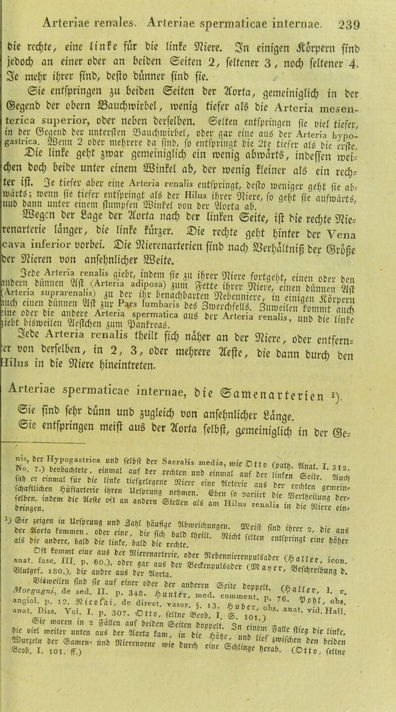 bie rechte, eine linfe für bfe linfe Spiere. Sn einigen Körpern ftnb jeboch an einer ober an beiben ©eiten 2, feltener 3, noch feltener 4. Sc mehr ihrer ftnb, beffo bünner ft'nb ft'e. ©ie entfpringen ju betben ©eiten ber 2forta, gemeiniglich in ber ©egenb ber obcrn S3aucf)tt)irbel, wenig tiefer als bie Arteria mesen- terica sujjerior, ober neben berfelben. ©eiten entfpringen fte tuet tiefer, in ber ©egetib bet imterften ©aitcbwivbcr, ober gar eine anö ber Arteria iiVpo- gastrica. 2öetm 2 ober mehrere Da finb, fo entfpringt bie 2te tiefer <\U bie erfte. Die linfe geht jwar gemeiniglich ein wenig abmartS, inbeffen wei= chen hoch beibe unter einem SÖinfel ab, ber wenig deiner als ein rech= ter iff. 3e tiefer aber eine Arteria renalis entfpringt, befto weniger geht fte ab- wärt^; wenn fte tiefer entfpringt ars ber Hilus ihrer Stiere, fo geht fte aufwärts uub bann unter einem ftumpfen SBinfet oon ber Qlorta ah. 1 ' SBegcn ber Sage ber 2forta nach ber linfen ©eite, iff bie rechte 92ie= renarterie langer, bie linfe fut^er. Die rechte geht hinter ber Vena cava inferior oorbei. Die Slierenarterien ftnb nach SSerhaltni^ ber ©rofie ber Stieren oon anfehnlicher SBeite. 3ebe Arteria renalis gieht, ittbem fte 31t ihrer Stiere fortgeht, einen ober ben mbern bnntten vlft (Artena adiposa) ^ittn «Jette ihrer Stiere, einen biiniteit Qt(T Arteria suprarenalis) 31t ber ihr benachbarten Siebenniere, in einiaen turf) einen Dünnen Slft 3111- Pars lumbaris beö SwercbfeS Sitiieir“n fo nm? m.S ■<“,»« *>!? «$««, Arleria spermatica mi ffii. S, ,ÄÄ liebt bewerten 3lefld)en 311m ^aitfrcaö. 0 c nt Sebe Arteria renalis tfteilt ftch naher an ber Sliere, ober entfern- et oon berfelben, in 2, 3, ober mehrere 2teffe, bie bann burcb ben Iilus in bie Stiere hineintreten. Arteriae spermaticae internae, bie ©amenartenen i). ©ie ftnb fehr bünn unb jugleich bon anfehnlicher Sange ©te entfprtngen meiff au§ ber 2forfa felbff, gemeiniglich in ber ©e= ™s> ber Hypogastrica unb felbft ber SacraHs inedia, wie Otto r»ath 9W r No. 7.) beobachtete, «„mal auf ber regten unb einmal auf ber S ©eite» u« fal) er einmal für bte ltnfe tiefgclcgene Öftere eine (rterie amt hrr  fj ' ' v uclj ^iflatlm, ihren Utfarnnj nrbmc«. 66m fo £&. *’ * —« «“« »« •» Hilm JJSSffSZ £ m•** * « ql^ Sec onbere, halb bic linfe, halb bie rechte. ' ** fc lc ait'*pn,13‘ t,ttt befer ®t»t,ef. 180.), bie q»br,\«Tb,r C, <”»»• ««reibnn, b. Sßiimcilen fTnb fte auf einer ober ber anberen ©pite hoppelt , Morgagm, de sed. II. p. 348. Runter, med. commenp 7e l[l'r ’* angiol. p. jo. Sfliccfai, de direct, vasor. § ,3 fyubcr % 76‘ obs- ™. I. P. 307. oet». fe„„e mVob. T I f*' *»**• J-H*». », ^7 «. » «nu.