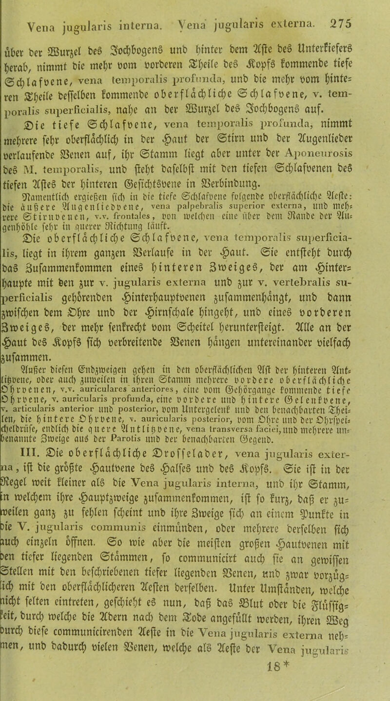 übet bet SBurjcl beg Sodjbogeng unb hinter bem Tlfte beg UnterFteferS berab, nimmt bie mebt oom feorberett Steile beg .Äopfä fontmcnbe tiefe ©djlafoene, vena temporalis profuncla, unb bie mebt oom Hinte- ren SEbetfe ^jfe^en fommenbe oberftad)tirf)e ©cblafoene, v. tem- poralis superficialis, nal;e an bet Sßutjel beg Socbbogeng auf. £)tc tiefe ©cblafoette, vena temporalis profuncla, nimmt mebrete febt oberflddjlid; in bet $aut bet ©tim unb bet Tlugenlieber oerlaufenbe Seiten auf, ibt ©tamm liegt abet untet bet Aponeurosis beg M. temporalis, unb jtel;t bafelbjt mit ben tiefen ©cblafnenen beg tiefen Ttfteg bet hinteren ©eftdbtgwne in Serbinbung. giamenttict) ergießen ffd> in bie tiefe ©dtfafoene fufgenbe obeitfÄd)lid)e Qfefte: bie Äußere 2tugen(iebl>eiie, vena palpebralis superior externa, Itllb meß* rere Stirn Denen, v.v. frontales, oon treldjeit eine über bem Staube bet Tlu= genböbte febr itt querer 9tid)tung läuft. Sie oberflächliche ©ebtafoene, vena temporalis superficia- lis, liegt in ihrem gaitjen Setlaufe in bet «£>aut. ©ie entftebt butcb bag SufammenEommen eineg bluteten Swetgeg, bet am «ptnters baupte mit feen jut v. jugularis externa unb gut v. vertebralis su- perficialis gel;orenben ^interbauptöenen jufammenbangt, unb bann jmtfdjen bem £)bre unb bet «£>trnfd;ale begebt, unb eineg oorberen Sweigeg, bet mebt fettErecbt oont Scheitel berunterfleigt. Tille an bet «£>aut beg Äopfg ftcb oerbreitenbe Scnen laugen untereinanbet üielfadf) gufammen. Qfußcr biefen Gfnfcgroeigen geben ttt ben oberfTädl)tid)en Qlft ber butteren Qlnt* lißoene, ober and) juroeiten in ihren ©tamm mebrere oorbere oberflächliche Obroeiten, v.v. auricularcs anteriores, eine ootu ©ef)örgange fomntenbe tiefe 0b roette, v. auricularis profunda, eine oorberc unb hintere ©cl eit freue, v. articularis anterior uilb posterior, 00U1 Ulltcrgcteuf llllb beit bci?ad)b«rtett Z\)tU teit, bie bintcre Obroeite, v. auricularis posterior, oom Obre unb berObrfpet* djelbritfe, eublid) bie quere Qlnttißoene, vena transversa faciei,unb mehrere utt« benannte 3n>eigc attö ber Parotis unb ber benad)bartctt ©egettb. III. £)ie oberflächliche £)roffelaber, vena jugularis exter- na , ijt bie größte vfjautoene beg ^talfeg unb beg JCopfg. ©ie ift in bet Flegel weit Eieiner alg bte Vena jugularis interna, unb il;r ©tamm, in welchem ihre $auptjweige jufammenfommen, ijt fo Eur§, bafs er ju= roeilen ganj ju fehlen fd;eint unb ihre Swetge ftd; an einem fünfte tn bte V. jugularis communis cinmünben, ober mehrere berfelben ftcb tueb einzeln offnen, ©o wie aber bie meijien großen «pautoenen mit ben tiefet liegenben ©tdmmen, fo communicirt aud; jle an gewiffett Stellen mit ben befebriebenert tiefet liegenben Senen, unb jwat borjügs [icb mit ben oberflächlicheren Tieften berfelben. Unter Umjtdnben, welche hiebt feiten eintreten, gefebiebt eg nun, baf; bag Slut ober bie g(üfffg= peit, bureb weld;e bie Tlbern nad; bem £obe angefüllt werben, ihren SBeg Durch biefe communicirenben Tiefte in bie Vena jugularis externa nef;= men, unb babureb vielen Senen, welche alg Tlejte ber Vena jugularis 18*