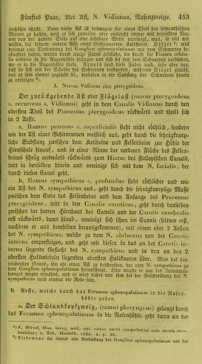 fenhö&te fd)i<ft. Sen» biefer 5ff! ift bcätuegeit für eilten £f;eit beä fompatfjifd)Ctt Sterben 3» galten, rneit er ft'cf) jiuoettcn ober t>ietteid)t immer mit bemfethen Her- ren pou ber imbent ©eite auf eine ftchthare SBeife bereinigt, roaä, fo riet mir miffett, bei feinem anbertt Qfftc eine» (Se^irnncrbeu ftattfiubet. Sp i r3 e f *) milC breimat eine SSerhinbung beä Ganglion sphenopalatinum mit betn ©ehnerbctt Des obad)tet haben, me(d)c burd) einige grüben gefdjahe, bie burdt bie Fissura orbita- lis inferior in bie Qtugcnhöhtc biditgen unb ftd) ba mit bent ©ehtierrett berbittben, mo er in bie Augenhöhle trete. Qirnofb faub biefe ftäbett and), fafje aber nur, bafi fie ftd) mit ber (Scheibe beä ©ebnerbett berbauben, währenb ipirjet glaubt, ball cä ihm einmal gegliidt fei, biefetben tu bie ©ubftanj beä ©ehnerben hinein 311 perfolgen 2). A. Nervus Vidianus ober pterygoideus. ©er jurud’gehenbe 21 ft ober gdügelaft (ramus pterygoideus s. recurrens s. Vidianus) gel;t in bem Canalis Vidianus burd) ben oberften SStjetl be3 Processus pterygoideus rüdioartS unb tfyeitt ftd) in 2 21ejlc. a. Ramus petrosus s. superficialis fte^t ntd)t rothlid), fonbern tote ber 21(1 eines ©ehirnneroen weißlich ou§, geht burch bie fehnigfnorp= liehe ©ubftans jwifcjien bem Keilbeine unb Seifenbeine §ur $&hle ber $trnfcbale hinauf, unb in einer Spinne ber oorberen Sldcbe be3 Seifen* betneö fchrag auäwartS rücfwdrtS jum Hiatus beä gallopifchen @ana!6, tritt in benfelben hinein unb oereinigt ftd; mit bem N. facialis, ber burd) biefen (Sana! geht, b. Ramus sympathicus s. profundus fleht rötlicher unb tote ein 21(1 beä N. sympathicus au3, geht burd) bie fehniglnorplige $9?af[e gtoifchen bem ©nbe beä gelfenbeinö unb bem 21nfange beä Processus pterygoideus, tritt in ben Canalis caroticus, geht burd) benfelben jtoifeben ber harten Hirnhaut bes> danalS unb ber Carotis cerebralis er(l rücftodrt§, bann hinab, oereinigt ftd; fchon im danale (feltner cr(l, nachbem .er au§ bemfelben herauSgefommen), mit einem ober 2 21eflen be§ N. sympathicus, welche ju bem N. abducens uon ber Carotis interna emporjteigen, unb geht mit biefen in baS an ber Carotis in- terna fiegenbe ©eflecht be§ N. sympathicus unb in ben an ben 2 ober (len Halswirbeln liegenben oberflen HalSfnoten über, mn hat f> iiu retdjenben ©rttitb, ihn alt»,einen 51 ft ju bcfd)reibctt, ber 00 nt N. sympathicus ju bem Ganglion sphenopalatmum Ijerauffteigt. Spier mürbe er nur beä 3ufamntetu hange» wegen ermahnt, unb eä totrb bal;er 00» ihm hei ber 23efd)retbttna beä N sympathicus nod) einmal bie IKebe fein. B. 51 efte, metdje but'd) baä Foramen sphenopalatinum in bie 51afelis höhte gehen. a. ©er <©d;lunb£opfjwetg, (ramus phaiyngeus) gelangt burd) baö Foramen sphenopalatinum in bie 92afenhoble, geht bann an ber mv\ Si8t- ,,eXUS uervl «7»P«t»*elioi cum neryis cere- o bialibus; c. lab. Heidelb. 1824. 4. p. 38. B> Sic bemann fo!> einmal eine S3crbinbuna beä Ganglion sphenopalatinum «ub be*