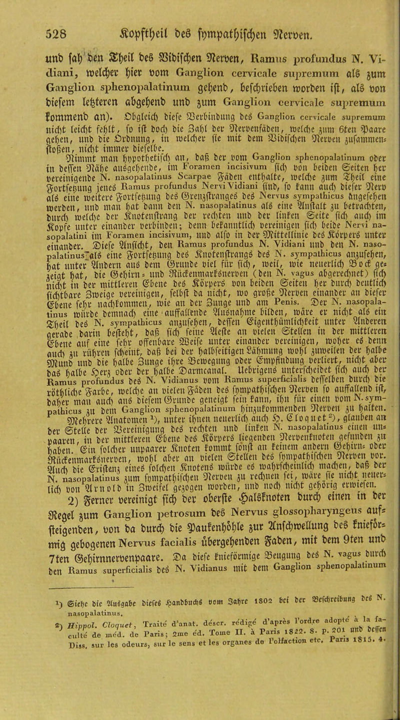 unb feil; ben $El;eil be§ SSibifdjen üllerhen, Ramus profundus N. Vi- diani, tt>eld)£i* \)kt hom Ganglion cervicale supremum alS junt Ganglion sphenopalatinum gefyenb, 6efd?vieben worben ifl, al§ hon biefem legieren C»bgel)enb unb Jltm Ganglion cervicale supremum fommenb an), öbglcid) biefe S3ei'6inbung bcö Ganglion cervicale supremum iud)t leicht , fo ifl bori) bte 3al)l bet* «Jlcrocnfäbcn, tnctd)c junt 6ten SPaare geben, unb bie Srbnung, in meldjer jlc mit bem 33ibifd)ett sJRetuen jufammens flößen, nid)t immer btefclbe. stimmt mau bbPotbetifd) an, baß bet' Pom Ganglion sphenopalatinum über in befTen bleibe aii6gebcitbe, im Foramen incisivum f(d) ron beiben ©eiten her pereitiigenbe N. nasopalatinus Scarpae fabelt enthalte, wetdje jum 3il)etC eine gortfetntng jene6 Ramus profundus Nervi Yidiani ftub, fo fantt aud) biefer Sflet'D <t(6 eine weitere gortfebnng be6 ©renaftrangeö be6 Nervus sympathicus ftngefefjen werben, unb matt bat bann ben N. nasopalatinus alö eine Hfnftalt jn betradtfen, bnrd) me(d)e ber jtnotcuflrang ber red)ten unb ber ringen ©eite ftd) aud) im Äopfe unter einanber perbinbett; benn befannttid) bereinigen ftd) beibe Nervi na- sopalatini int Foramen incisivum, utib alfo in ber SDlittellinie be6 £orper6 unter einanber. 2)iefe Hfnfid)t, ben Ramus profundus N. Yidiani unb bett N. naso- Palatinus~a(6 eine gortfetmng bes> jvnotenftrangö be6 N. sympathicus anjufeben, bat unterZubern au6 betn ©rttnbe biel für ftd), weil, wie neuerlich 93oc£ ge* Zeigt bat, bie ©ebirtt* unb 3tücfenmarE6nerben (ben N. vagus abgered)nct) ftd) itid)t in ber mittleren ©bene beö ÄörperS bott beiben ©eiten beb bttrd) bcutlid) ftdttbare Bmeige bereinigen, felbft ba nid)t, mo große Serben einanber an biefer ©bene febr nadjfommen, wie an ber Bunge unb am Penis. Ser N. nasopala- tinus mürbe betnnad) eine1 auffallenbe 2fuönaf>me bilbett, märe er nid)t aI6 eitt Sbeil be6 N. sympathicus at^ufeben, befTett ©igeittbümlid)fett unter Hlnberett aerabe barin beliebt, baß ftd) feine Hielte au tnelett ©teilen in ber mittleren ©bette auf eilte febr offenbare Hßeife unter einanber bereinigen, wobei' e6 beim aud) ;tt rühren fd>eint, baß bei ber balbfeitigen Säbmung wol)( zuweilen ber halbe snjunb unb bie halbe Bunge ihre «Bewegung ober ©mpßttbung berliert, ntd)t aber ba6 halbe £>en ober ber halbe Sarmcanal. Uebrigenö unterfdjeibet ftd) aud) ber Ramus profundus be6 N. Vidianus botlt Ramus superficialis beffelbcn bltl'd) bte rötblidje garbc, weldje an bielett gaben bc6 fpmpatbifdjen Serben fo auffallenb tfl, baber man aud) aus? biefem©runbc geneigt fein fattn, ihn für ettten bomN. sym- pathicus ;n bem Ganglion sphenopalatinum binpfommenbeti Uleroen 31t halten. r 97febvere Hinatomen J), unter ihnen lteuerlid) and) 5?. © 10 g u e t~), glauben an ber ©teile ber «Bereinigung be6 veebten unb linfen N. nasopalatinus ettten un« oaareu, in ber mittleren ©bene be6 itörper» liegenben «Jterbenfnoteu gefunben *u haben, ©in foldjer unpaarer Änoten fommt fonff an feinem anbern ©ebtrn* ober yiitcfenmarfötterben, wo()l aber an bieten ©teilen bes fpmpatbtfd)en 51erben bor. Qlitd) bie ©eilten; eines? foldjett .fvitotenö würbe e« maf>rfd)etnltd) madjett, baß ber N. nasopalatinus jttm fpntpathifcben Heroen ju red)tten fet, wäre (Tc rndjt neuer* lid) bott Hirnolb in 3weifet gezogen worben, unb nod) ntd)t gehörig ertöteten. 2) gerncr bereinigt ftd? bei' oberfle £nl$fnoten burcf) einen m ber Siegel junx Ganglion petrosum be§ Nervus glossopharyngeus auf* fleigenben, hon ba burd) bte gtoufen&S&Ie jur 2Cnfd)wellung bcS fniefor* ntig gebogenen Nervus facialis übergehenbett gaben, mit bem 9ten unb 7ten ©ehirnnerbenpaare. Sa biefe fniefönnige 93ettgnng bc6 N. vagus burd) bett Ramus superficialis be6 N. Vidianus mit bem Ganglion sphenopalatinum ©icT)e bte SluSgabe biefcö J?aitbbud)$ ecm 3at)rc 1802 bei bet t»cfd)rcitmng bcS N. nasopalatinus. 2) Hippol. Cloquet, Traite d’anat. descr. redige d’apr&s l’ordre adoP*e “ U\ {a~ cuS de «dd. de Paris; 2?ne ed. Tome II. k Paris 1822. 8. P- 201 «J JflT« Diss. sur les odeurs, sur le sens et les Organes de 1 oHaction etc. Paris 1815. 4.