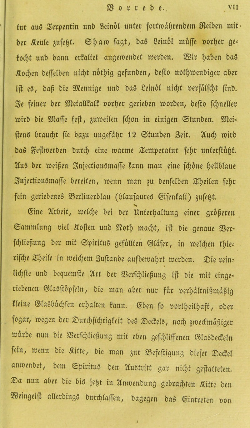 tut auS Serpentin unb Öcinot unter forfwdl;renbem Reiben mit' ber Äeule gufefct. <Sf;aw fagt, baS ßein&I muffe oorf)cr ge^ fod)t unb bann erfaltet angewenbet werben. 2Sir haben baS Äod;en beffetben nicht notfjig gefunben, befio nothwenbiger aber ift cS, bap bie Mennige unb baS Seinol nicht r>erfdlfd)t ftnb. 3e feiner ber SÄetaUfalf uortjer gerieben worben, befto fd;neltcr wirb bie Sttaffe feft, guweilen fd)on in einigen (Stunben. SDZei- ftenS braucht fte b.agu ungefähr 12 (Stunben Seit. Ttud) wirb baS $ejtwerben burd) eine warme Temperatur fel;r unterflü^t. 2Cuö ber weipen SnjectionSmajfe fann man eine fcf)6ne fwttblaue SnjecfionSmaffc bereiten, wenn man §u benfelben Steilen fcf>r fein geriebene^ SSerlinerblau (blaufaureS @ifcnfali) gufefct. s Sine Arbeit, weld;e bei ber Untergattung einer groperen (Sammlung Diel Äoften unb 5?otf) macht, ift bie genaue 8Ser= fd)Iiepung ber mit (Spiritus gefüllten ©Idfer, in welchen tl;ie= rifd)e Steile in weitem Suftanbe aufbewahrt werben. Sie rein= lid)fte unb bequemfie 2frt ber SSerfdfliepung ift: Die mit einge= riebenen ©laSftopfetn, bie man aber nur für oerpaltnipmapig fteine ©taSbüchfen ermatten fann. eben fo oortf)eilf;aft, ober fogar, wegen ber Surchfidjtigfeit beS SecÜelS, nod) gweefmdpiger würbe nun bie SSerfchliepung mit eben gefdjliffenen ©laSbecfetn fein, wenn bie Äitte, bie man gur SScfeftigung biefer Sedtcl anwenbet, bem (Spiritus ben Austritt gar nicht geftafteten. Sa nun aber bie bis jefct in tfnwenbung gebrauten Äifte ben Sßeingcift aderbingS burchlaffen, bagegen baS ©intreten oon