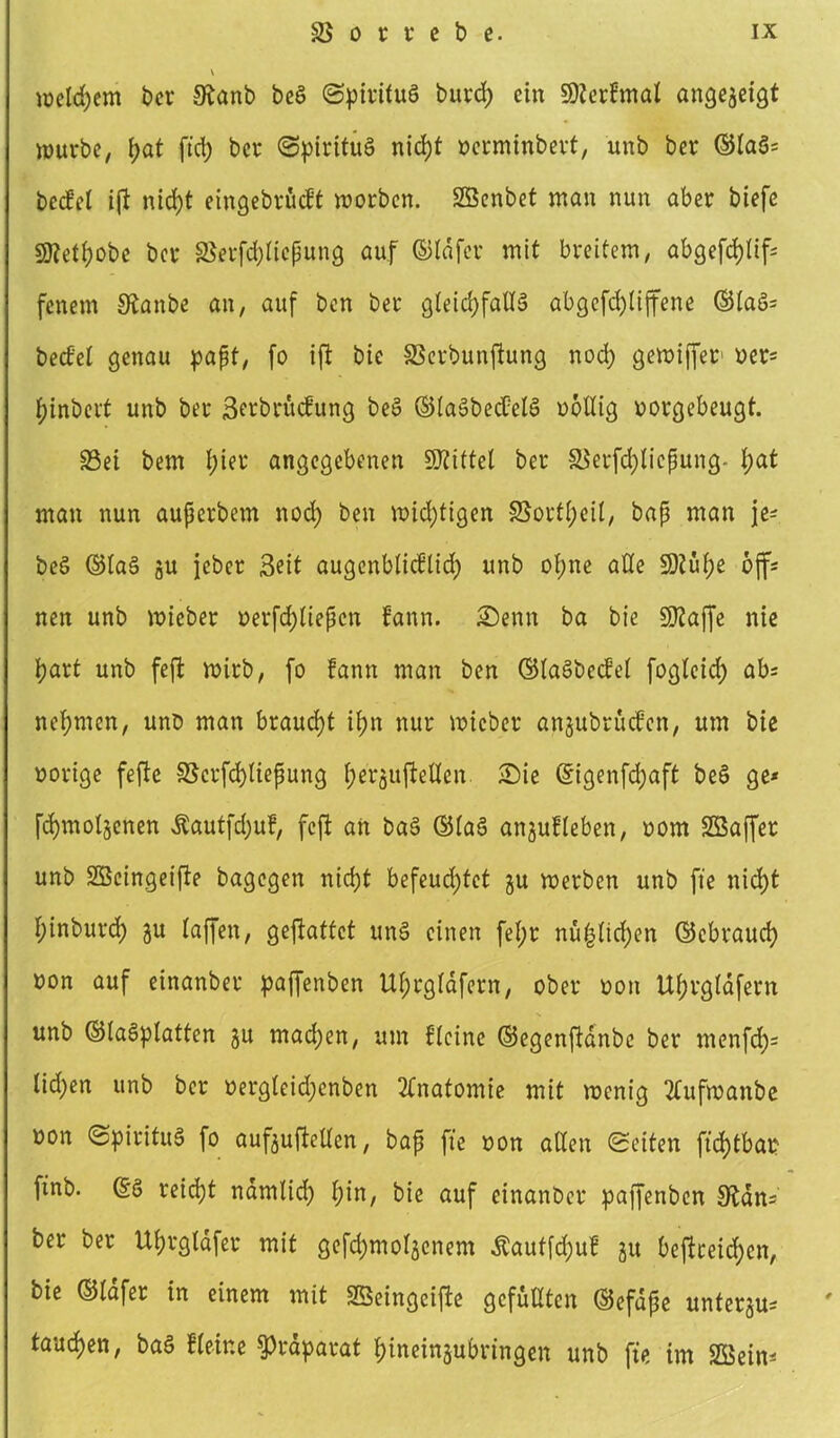 \ »eifern ber Stanb be$ (Spiritus burd) ein Sßterfmal angegetgt Würbe, f;at ft'd) ber (Spiritus nict)t oerminbert, unb ber ©laS= bcdel ift nid)t eingebritdt worben. Söenbet man nun aber biefe S0?eti)Obe ber SSerfdjticßung auf ©tdfer mit breitem, abgefd)tif= fenem Staube an, auf ben ber gleid)faU3 abgefd)tiffene ©la§= beefet genau paßt, fo ift bie 33erbunftung nod) gewiffer oer* f;inbert unb ber ßerbrutfung beS ©taSbecüelS ooßig oorgebeugt. £3ei bem t)ier angegebenen Mittel ber ä$erfd)licßung- t)at man nun außerbem nod) ben widrigen §Sortt)ei(, baß man je- beS ©laS gu jeber Seit augenbtieflid) unb opne ade 9)?uf)e off- nen unb wieber oerfcfytießcn iann. Senn ba bie Sftaffe nie part unb feft wirb, fo fann man ben ©tagbeefet fogteid) ab= nehmen, unö man braucht ifjn nur wieber angubrüefen, um bie oorige fefie SScrfcfytießung t)ergufießen Sie ©igenfd)aft beS ge* fcfymolgenen $autfd)uf, feft an baS ©tag angufteben, oom Sßaffer unb SBcingeifte bagegen nid)t befeud)fet gu werben unb fie nid)t f;inburd) gu taffen, gefiattet unS einen fet;r nü($tid)en ©ebraud) uon auf einanber pajfenben Ut)rgtafern, ober oon Ut)rgtafern unb ©tagplatten gu mad)en, um flcine ©egenjlanbc ber menfd)= tid)en unb ber oergleid)cnben Anatomie mit wenig 2tufwanbe oon (Spiritus fo aufguftetten, baß fie oon alten Seiten fid)tbao ftnb. ©g reicht namtid) f)in, bie auf einanber pajfenben Stans ber ber Ut;rgtdfer mit gefdjmotgcnem £auffd)uf gu beffreid)cn, bie ©tdfer in einem mit SBeingeifte gefußten ©efdße untergu* taudjen, baS Steine ^raparat ptneingubringen unb fie im SSSein*