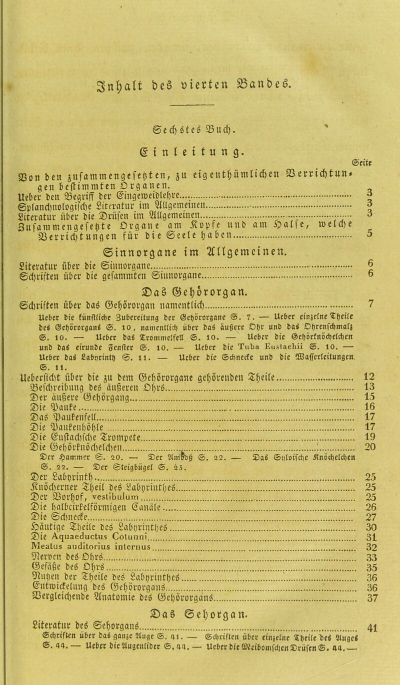Snf;aÜ beö vierten SSanbeS. © e d) 6t c s 23 ti d). g i n l e i t u n 3. ©eite 33on beit jufammengefe&ten, 3« ctgentf;ütntid>eu 23errid)tun* gcit beftimmfen Organen. lieber beit «Begriff fr er ©ingenmbleljre g @pl«nd)nologifri)e Siteratur im Allgemeinen o Siteratur über bie ©riifen im Allgemeinen...... ••••••• 3 3uf«mmeugefe(jte Organe am 5vopfe unb am Spatfe, me(cf)e 23 errid) t uttg en für bi e ©cele tja beit.... 5 ©tnnorgane im Allgemeinen. Siteratur über bie ©innorganc ,• 6 ©ctjriften über bie gefammten ©iunorgane 6 ©cfyororgan. ©dn'iften über ba$ ©eljororgatt namenttid) 7 Ucbcr bie fünfllicbc 3ubercitung ber ©cbororgane @.7. — Ucber cinjclne Zfytite bei ©cfjörorganS ©. 10, namentlich über baS äußere Dßr unb bai Dfjrcnfrftmafj ©. 10. — Ucbcr bai SErommclfell ©. 10. — Ucber bie ©cljörfnöctielrfien unb ba« eirunbe Jcnftcr ©. 10. — Ucbcr bie Tuba Eustachi! ©. 10. — Ucbcr ba$ Sobnrintl) @. ti. — Ucbcr bic ©ebneefe unb bie Cffiaffcrlcitungen. ©. ll. Ueberfidjt über bie 31t bem ©eljörorganc gefjörenbett £f)cite 12 «Betreibung bei? äußeren Ofyrö 13 ©er äußere @ef)örgang 15 ©ie «Baute 16 ©aö «DaufeitfeU 17 ©ie 2.'aufeii()ö()te 17 ©ie @«ftad)fd)e trompete 19 ©ie ©e()örfuöd)eld)en ! 20 Set Jammer ©. 20. — Ser ülmbbß ©. 22. — Saci ©«loifciic .ßnöcbelctien ©. 22. — Ser ©teigbügel @. 23. ©er Sabprintf) 25 jtnöd)erner be6 Sabprintfoeä 25 ©er 23orf)Of, vestibulum 25 ©ie balbcirfetförmigen Sandte. 26 ©ie ©dmeefe 27 £>äutige Steile bc» Sabprintljei 30 ©ie Aquaeductus Cotunni 31 Meatus auditorius internus 32 Serben bed Obrö ’ 33 ©efdfse beö 0|rö 35 52utjen ber Sßeite be$ Sabprintbcö 36 Sutnucfelnng beä ©efjörorgonä 36 23ergleid)enbe Anatomie be» ©eprorgdnö 37 £)a£ ©el;organ. Siteratur be$ ©cfjorganö 41 ©ebriften über ba$ ganje 2luge ©.41. — Schriften über cinjclne Speile bc$ Otugci ©. 44.— Uebcr bie’ilugcnlibcr ©.44.— UcbcrbieütteibomfchcuSrüfen©. 44.—