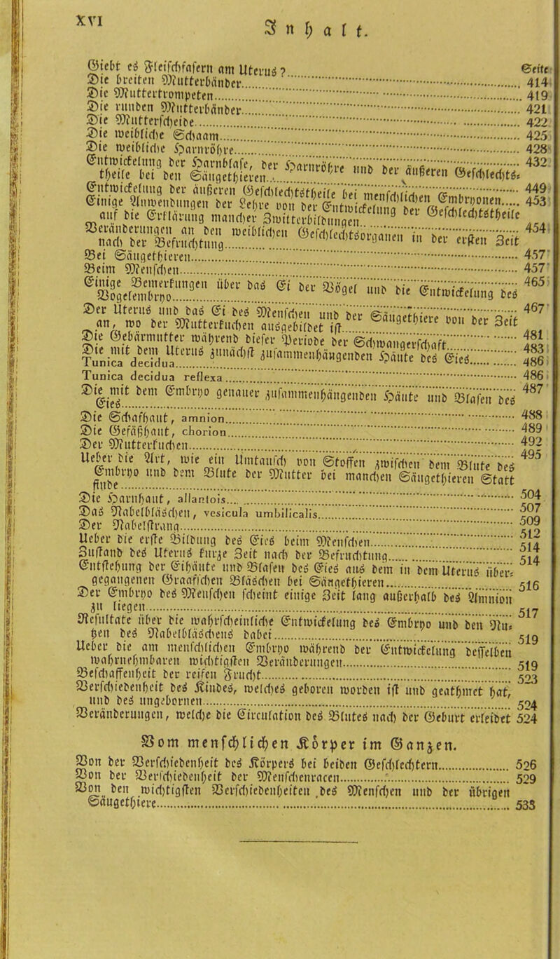 ©tebf- ti 5feifd)faferit am Uteruö? ©fite ©<e breiten SOhitterbdnber 414 ©ie 97iuttertrompeten 419 2>ie rauben SWntterbÄnber.. 421 ©ie 9)üttterfd)eibe 422 ©ie wcibfidie ©dwam 425 ©ie weiblidic S?amtö()te 428 '«» V5-TSTÄ-9ÄÄ 432 mai!.f *ie ©i’Unnmg ntandjer 3mttter6i(bunaen 9 Ul|c1'üd)töt(>eilc ^ visissr^454 ©ei ©angetfcieren 457 ©eint SWenfdien 457 ®ä)2Ä'cf9t **“*aä «~s^r«r»TÄä^Tä465 ©er Üteruö inib baö @i be3 ©?eiifriieii nnh hp^'^^','^It': 467 „..««A,™ Kr 9S..tt«Mn, «tSSet ift. » Kr 3rit ©ie ©ebarniutter wät)renb biefer ©eriobe ber ©dimäiiqerfdiflft 155 Tun ica ^decid^^ ^ammenbäugenben $fiiite bcs ZicZZZZZ 486 Tunica decidua ref] exa . ^ @ie^ ^em 9eH<*uer .lufainmeufj'ängenbeii Spante unb ©läfeii bes ©ie ©dtafbaut, amnion. ©ie ©efäftljaut, chorion ©er 9)futterfttd)en lieber bie 2lrt, wie r, , v ^’1U Umtanfd) »on Stoffen jroifdieu bem ©(ute 6e^ ©mbrt)o unb bent olute ber biiutter bei wandten ©äugctf)iereu Statt ©ie Spariifjant, allantois ZZZZ..ZZZZ. A A’ ©aö 9lqbelbfq>jd)eit, vcsicula umbilicalis ©er Dtabelftrang ZZ.Z. lieber bie crffe ©Übung be» @ieö beim 9??cnfdVen Suffanb De$ Uteruä flirre 3eit nad) ber ©efruditnng... ©ntfte&ung ber ©traute unb ©lafe» beö @ieö an» bent in bent Uferub iibeL- gegangenen ©raafidteit ©lä'jdten bei ©ärtgetbieren ©er S'inbroo beä 9)ienfd)en fdjeint einige 3eit lang auüerbq(b be^ 2fmniDn 31t liegen ., . Stcfultrtte übet bie mafnidteinlidie ©nttuicfefung bek @mörnd unb ben ÖVii- tjrn be» 9Rabelblä6dteu3 habet ,.. Ucber bie am menfdüidten @mbrt)o waf;renb ber <^utmiÜcVüna’ beffelben ma&rneljnibaren widttigflen ©träuberungett ©efdhtfTenljcit ber reifen 3ruri)t 'ZZZZZZ.Z ©erfdjiebenljcit be$ Stinbe», weldjeö geboren worben ift unb geatfimet fiat' unb be$ iingebontett ©eränberuugen, wetdje bie Gircufotion beö ©lutea nad) ber ©ebiirt crleibet 486 487 488 489 492 495 .504 507 509 512 514 514 516 517 519 519 523 524 524 Som menfcf)nd?en Körper im ©dnjen. ©on ber ©erfri)iebenf)eit beä itorperö bei beiben ©efd)fcd)tern 526 ©on ber ©en'd)iebenf;eit ber SDfeitfdtenraccn 529 ©on beit wid)tigfleit ©erfd)iebcnfjeiteu be$ 9}Ieiifd)en tittb ber übrigen ©nuget&iere ..... 533