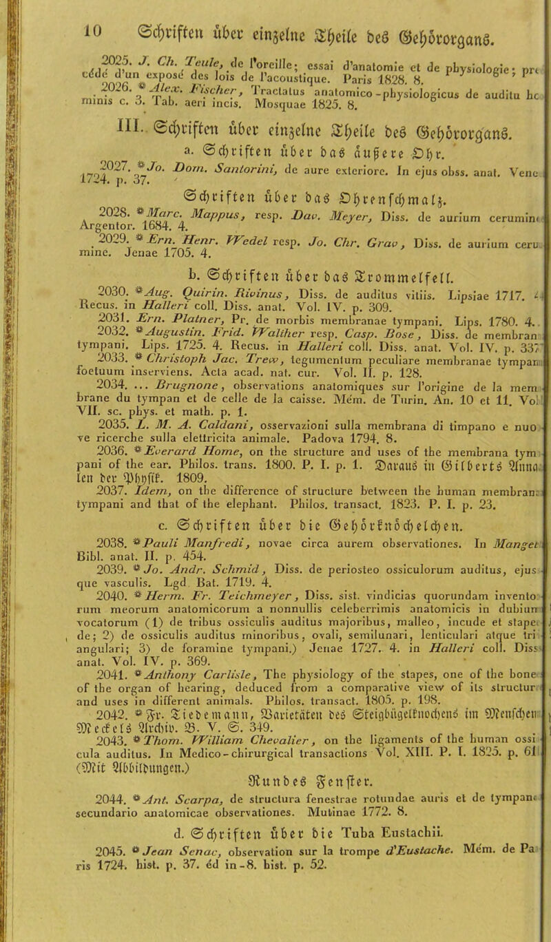 2023. J. Cli. Teule, de l’oreille; essai d’anatomie ct de pbysioloeic- prt dd9n9fiUV^>0Sd »®s 0IS cler l’acoustiquc. Paris 1828. 8. J & ’ • • ’ o rp VL’ Iufc/lcr> ^ raclalus anatomico -physiologicus de auditu hc mims c. 3. lab. aen incis. Mosquae 1825. 8. HI. ©Reiften übet' einseine Steile bcö ©e&ötorg'anö. a. @ cf) triften übet bas dufete £)f)t. .i-7o^°27- ^J°‘ Dorn• Santorini, de aure exlcriorc. ln ejus obss. anal. Vene 1/24. j). 37. <5df)triften übet ba$ SDfytenfcfjmafj. *-0_8. *Marc. Mappus, resp. Rav. Meyer, Diss, de aurium cerumim Argentor. 1684. 4. , 202J. * Ern. Henr. VT cclel resp. Jo. Chr. Grav, Diss. de aurium cerii- mine. Jenae 1/05. 4. b. (Schriften übet baS Stommeffeff. 2030. ®Aug. Quirin. Jiivinus, Diss. de auditus vitiis. I.ipsiae 1717. lJ Recus. in Halleri coli. Diss. anat. Vol. IV. p. 309. 2031. Ern. Platner, Pr. de morbis membranae tympani. Lips. 1780. 4. »032. ** Augustin. Tn<1. lldliticr resp, Gcisp. Rose, Diss. de membran tympani. Lips. 1725. 4. Recus. in Halleri coli. Diss. anat. Vol. IV. p. 337 2033. ® Christoph Jac. Treiv, legumcnlum peculiare membranae tympan foeluum inserviens. Acta acad. nat. cur. Vol. II. p. 128. 2034. ... Brugnone, observations anatomiques sur l’origine de Ia mem brane du tympan et de celle de la caisse. Mem. de Turin. An. 10 et 11. Vo; VII. sc. pbys. et math. p. 1. 2035. L. M. A. Caldani, osservazioni sulla membrana di timpano e nuo ve ricercbe sulla eletlricila animale. Padova 1794. 8. 2036. *Everard Home, on the slructure and uses of the membrana tym pani of the ear. Philos. trans. 1800. P. I. p. 1. SatflUö ilt ©ÜbeftS QflUUI. lett bet fp()t)ftf. 1809. 2037. Idem, on the difference of structure between the human membran; tympani and that of the elephant. Philos. transact. 1823. P. I. p. 23. c. @cf)tiftett übet bie ©ef>o16n6cf>etdf)en. 2038. ®Pauli Manfredi, novae circa aurem observationes. In Mangel Ribl. anat. II. p. 454. 2039. **Jo. Andr. Schmid, Diss. de periosteo ossiculorum auditus, ejus que vasculis. Lgd Bat. 1719. 4. 2040. & Herrn. Fr. Teichmeyer, Diss. sist. vindicias quorundam invento rum meorum anatomicorum a nonnullis celeberrimis anatomicis in dubiurr 1 vocatorum (1) de tribus ossiculis auditus majoribus, malleo, incude et stapei J , de; 2) de ossiculis auditus minoribus, ovali, semilunari, lenticulari atque tri ; angulari; 3) de foramine tympani.) Jenae 1727. 4. in Halleri coli. Diss anat. Vol. IV. p. 369. 2041. * Anthony Carlisle, The physiology of the slapes, one of the hone of the organ of hearing, deduced from a comparalive view of its structur . and uses in different animals. Philos. transact. 1805. p. 198. 2042. «ft-t. Siebe nt ann, SBarietcitett be» ©teigbiigelfnocbenö im 9SJJeitfd)en v STOerfel« Qlrcbi». SS. V. 0. 349. ' . j 2043. *Thom. William Chevalier, on tbe ligaments of the human ossi cula auditus. In Medico-chirurgical transactions Vol. XIII. P. I. 1825. p. 61 (9)iit Qfbbilbungen.) Sftunbeg gcujfer. 2044. üAnt. Scarpa, de slruclura fenestrae rotundae auris et de tympan.- secundario analomicae observationes. Mutinae 1772. 8. d. @d)tiftcrt übet bie Tuba Eustachii. 2045. a Jean Senat', observation sur la trompe d'Eustache. Mem. de Pa ris 1724. hist. p. 37. ed in-8. bist. p. 52.