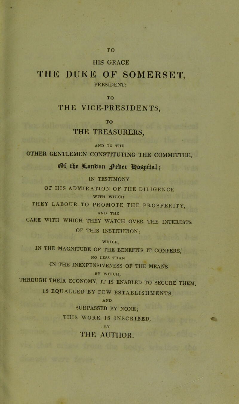 TO HIS GRACE THE DUKE OF SOMERSET, PRESIDENT; TO THE VICE-PRESIDENTS, TO THE TREASURERS, i AND TO THE OTHER GENTLEMEN CONSTITUTING THE COMMITTEE, tiie Eoirtrmt jfcber $?0iSpttal; IN TESTIMONY OF HIS ADMIRATION OF THE DILIGENCE WITH WHICH THEY LABOUR TO PROMOTE THE PROSPERITY, AND THE CARE WITH WHICH THEY WATCH OVER THE INTERESTS OF THIS INSTITUTION; WHICH, IN THE MAGNITUDE OF THE BENEFITS IT CONFERS, NO LESS THAN IN THE INEXPENSIVENESS OF THE MEANS BY WHICH, THROUGH THEIR ECONOMY, IT IS ENABLED TO SECURE THEM, IS EQUALLED BY FEW ESTABLISHMENTS, AND SURPASSED BY NONE; THIS WORK IS INSCRIBED, « BY THE AUTHOR.