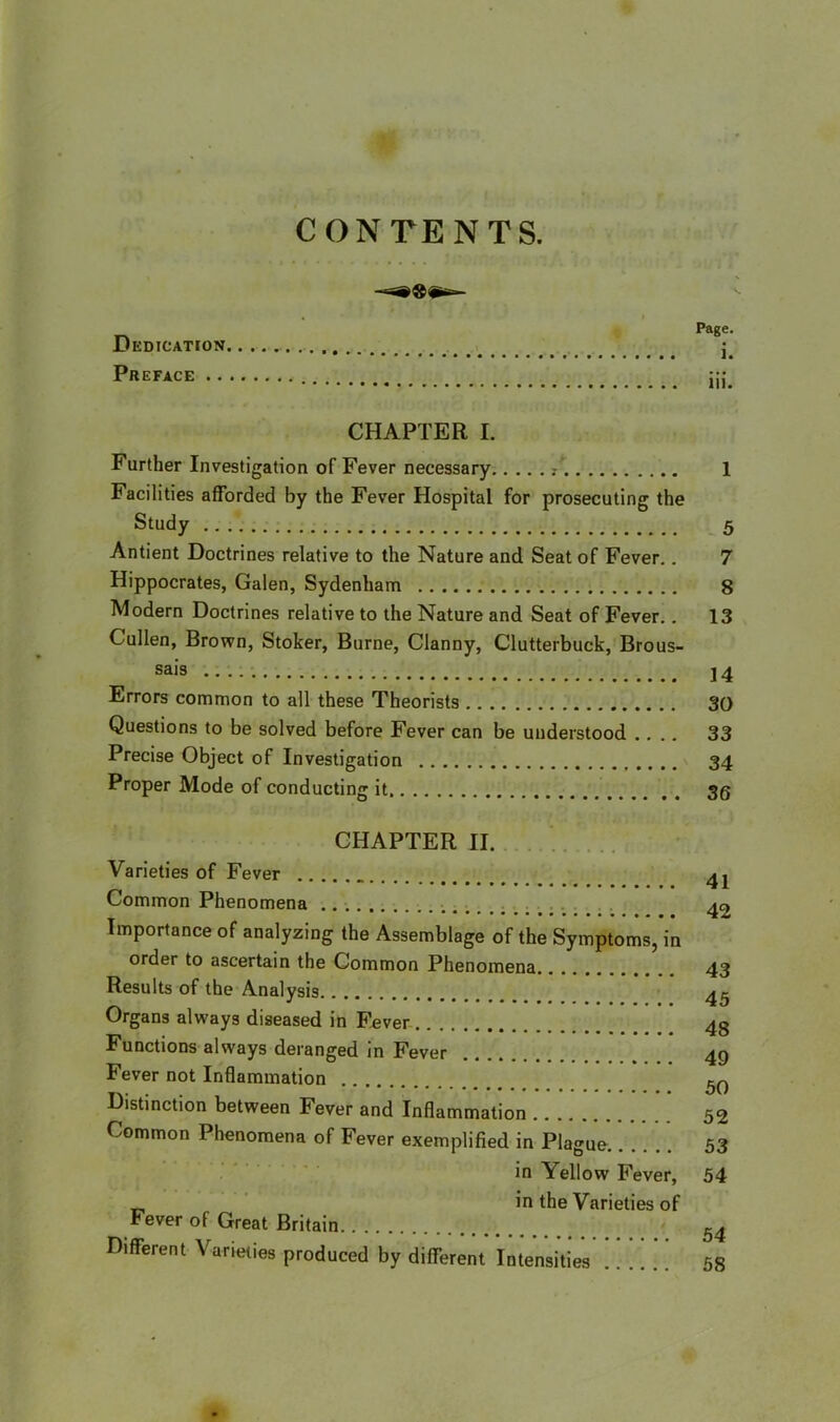 CONTENTS. Dedication Preface Page. i. iii. CHAPTER I. Further Investigation of Fever necessary r 1 Facilities afforded by the Fever Hospital for prosecuting the Study 5 Antient Doctrines relative to the Nature and Seat of Fever.. 7 Hippocrates, Galen, Sydenham 8 Modern Doctrines relative to the Nature and Seat of Fever.. 13 Cullen, Brown, Stoker, Burne, Clanny, Clutterbuck, Brous- sais 2 4 Errors common to all these Theorists 30 Questions to be solved before Fever can be understood .... 33 Precise Object of Investigation 34 Proper Mode of conducting it 36 CHAPTER II. Varieties of Fever Common Phenomena Importance of analyzing the Assemblage of the Symptoms, in order to ascertain the Common Phenomena Results of the Analysis Organs always diseased in Fever Functions always deranged in Fever Fever not Inflammation Distinction between Fever and Inflammation Common Phenomena of Fever exemplified in Plague in Yellow Fever, in the Varieties of Fever of Great Britain Different Varieties produced by different Intensities 41 42 43 45 48 49 50 52 53 54 54 58