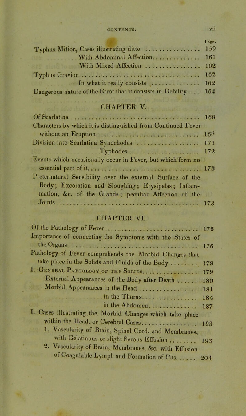 Tagc. Typhus Mitior, Cases illustrating ditto 159 With Abdominal Affection 161 With Mixed Affection 162 Typhus Gravior 162 In what it really consists 162 Dangerous nature of the Error that it consists in Debility. ... 164 CHAPTER V. Of Scarlatina 168 Characters by which it is distinguished from Continued P'ever without an Eruption 16$ Division into Scarlatina Synochodes 171 Typhodes 172 Events which occasionally occur in P'ever, but which form no essential part of it 173 Preternatural Sensibility over the external Surface of the Body; Excoration and Sloughing; Erysipelas; Inflam- mation, &c. of the Glands; peculiar Affection of the Joints 173 CHAPTER VI. Of the Pathology of Fever 176 Importance of connecting the Symptoms with the States of the Organs 175 Pathology of Fever comprehends the Morbid Changes that take place in the Solids and Fluids of the Body 178 I. General Pathology of the Solids 179 External Appearances of the Body after Death 180 Morbid Appearances in the Head 181 in the Thorax 184 in the Abdomen 187 I. Cases illustrating the Morbid Changes which take place within the Head, or Cerebral Cases 193 1. Vascularity of Brain, Spinal Cord, and Membranes, with Gelatinous or slight Serous Effusion 193 2. Vascularity of Brain, Membranes, See. with Effusion of Coagulable Lymph and Formation of Pus 204