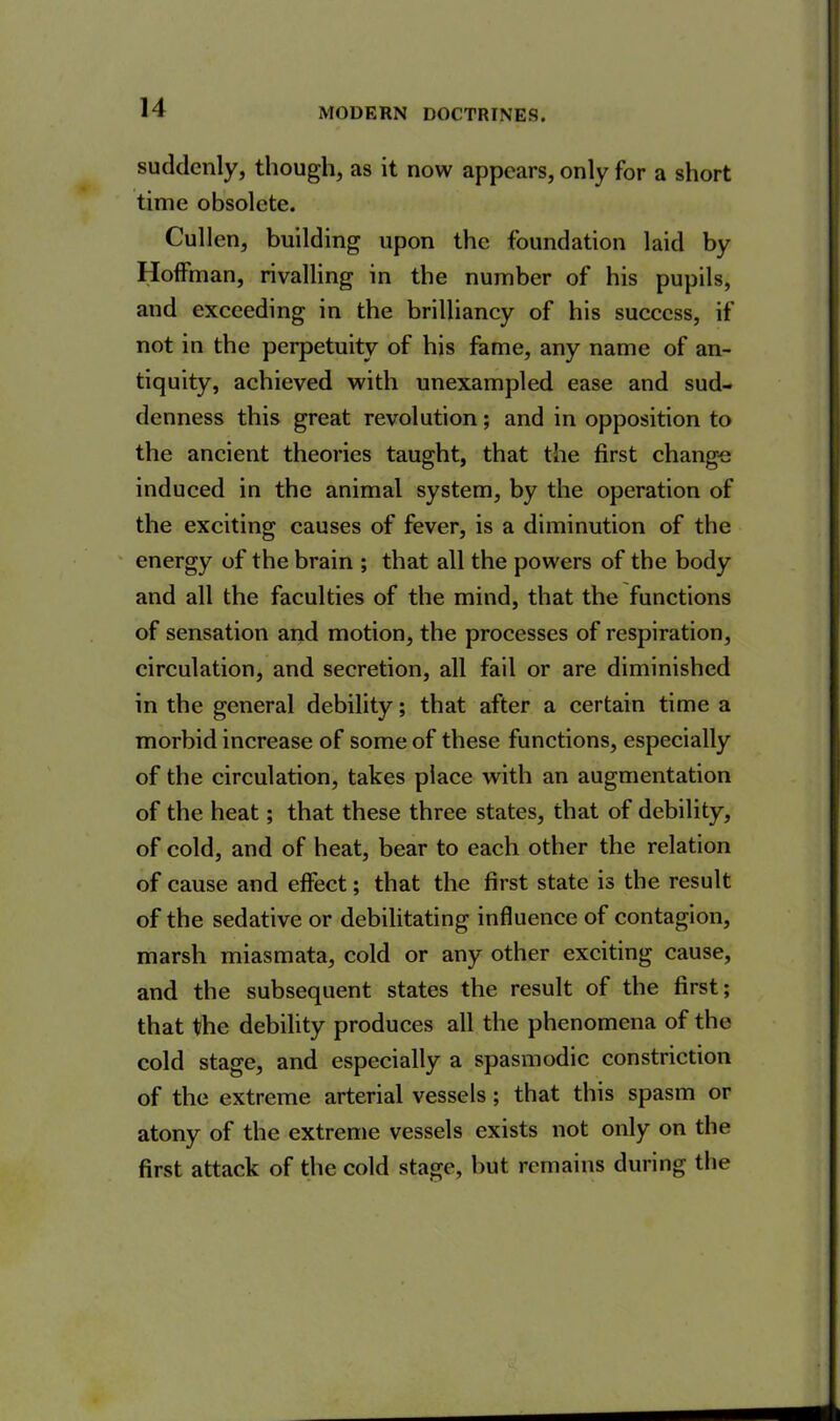 suddenly, though, as it now appears, only for a short time obsolete. Cullen, building upon the foundation laid by Hoffman, rivalling in the number of his pupils, and exceeding in the brilliancy of his success, if not in the perpetuity of his fame, any name of an- tiquity, achieved with unexampled ease and sud- denness this great revolution; and in opposition to the ancient theories taught, that the first change induced in the animal system, by the operation of the exciting causes of fever, is a diminution of the energy of the brain ; that all the powers of the body and all the faculties of the mind, that the functions of sensation and motion, the processes of respiration, circulation, and secretion, all fail or are diminished in the general debility; that after a certain time a morbid increase of some of these functions, especially of the circulation, takes place with an augmentation of the heat; that these three states, that of debility, of cold, and of heat, bear to each other the relation of cause and effect; that the first state is the result of the sedative or debilitating influence of contagion, marsh miasmata, cold or any other exciting cause, and the subsequent states the result of the first; that the debility produces all the phenomena of the cold stage, and especially a spasmodic constriction of the extreme arterial vessels; that this spasm or atony of the extreme vessels exists not only on the first attack of the cold stage, but remains during the