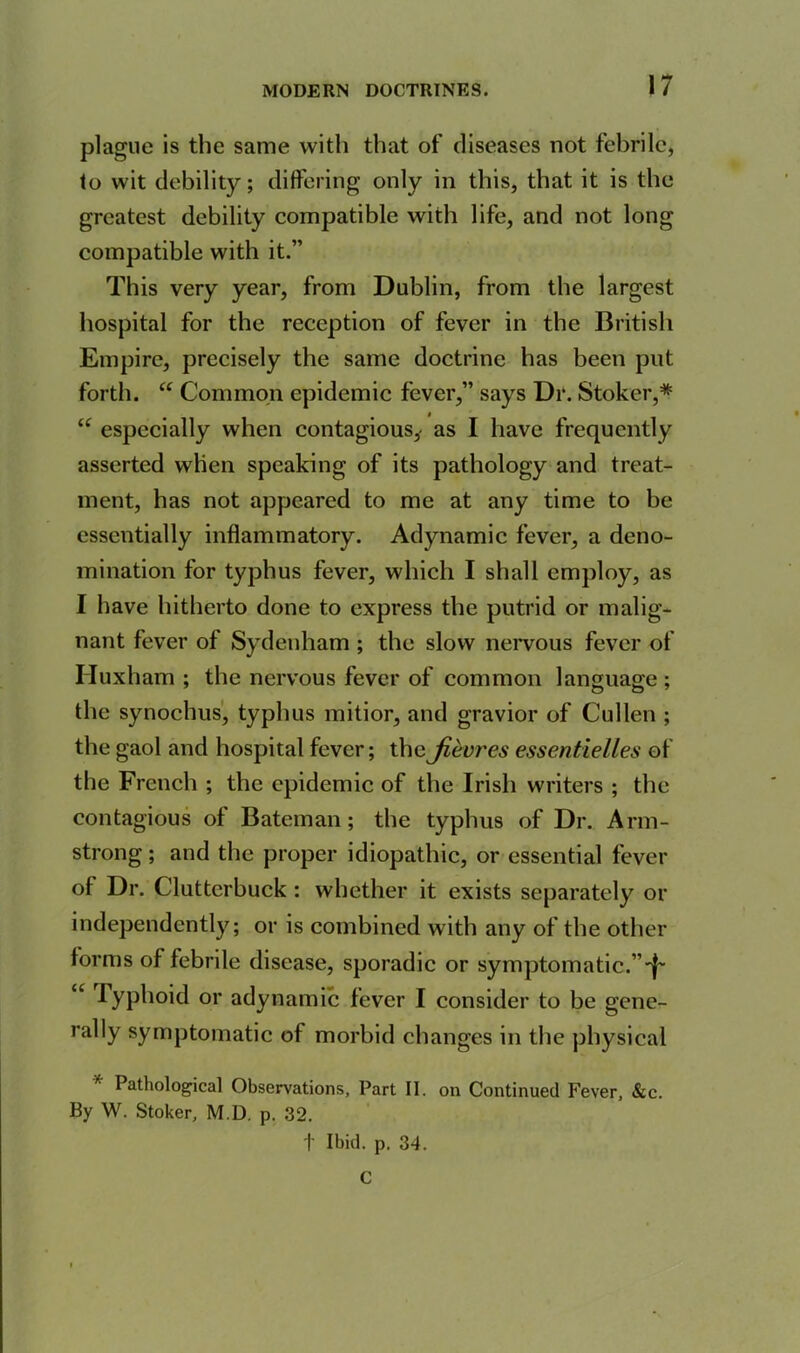 plague is the same with that of diseases not febrile, to wit debility; differing only in this, that it is the greatest debility compatible with life, and not long compatible with it.” This very year, from Dublin, from the largest hospital for the reception of fever in the British Empire, precisely the same doctrine has been put forth. “ Common epidemic fever,” says Dr. Stoker,* “ especially when contagious,- as I have frequently asserted when speaking of its pathology and treat- ment, has not appeared to me at any time to be essentially inflammatory. Adynamic fever, a deno- mination for typhus fever, which I shall employ, as I have hitherto done to express the putrid or malig- nant fever of Sydenham ; the slow nervous fever of Iluxham ; the nervous fever of common language ; the synochus, typhus mitior, and gravior of Cullen ; the gaol and hospital fever; the Jievres essentielles of the French ; the epidemic of the Irish writers ; the contagious of Bateman; the typhus of Dr. Arm- strong ; and the proper idiopathic, or essential fever of Dr. Clutterbuck : whether it exists separately or independently; or is combined with any of the other forms of febrile disease, sporadic or symptomatic.”'^ Typhoid or adynamic fever I consider to be gene- rally symptomatic of morbid changes in the physical * Pathological Observations, Part II. on Continued Fever, &c. By W. Stoker, M.D. p. 32. t Ibid. p. 34. C