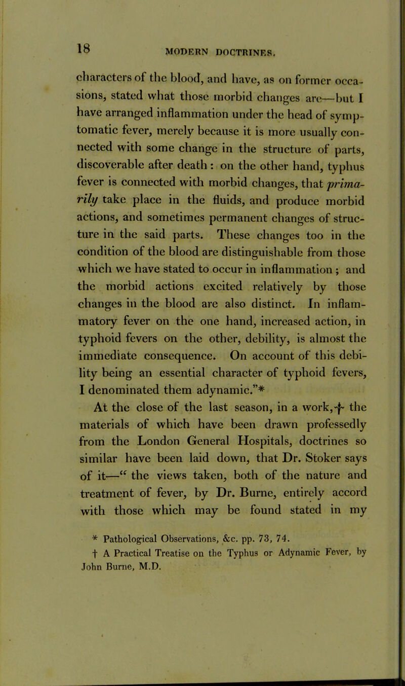 characters of the blood, and have, as on former occa- sions, stated what those morbid changes arc—but I have arranged inflammation under the head of symp- tomatic fever, merely because it is more usually con- nected with some change in the structure of parts, discoverable after death : on the other hand, typhus fever is connected with morbid changes, that prima- rily take place in the fluids, and produce morbid actions, and sometimes permanent changes of struc- ture in the said parts. These changes too in the condition of the blood are distinguishable from those which we have stated to occur in inflammation ; and the morbid actions excited relatively by those changes in the blood are also distinct. In inflam- matory fever on the one hand, increased action, in typhoid fevers on the other, debility, is almost the immediate consequence. On account of this debi- lity being an essential character of typhoid fevers, I denominated them adynamic.”* At the close of the last season, in a work,-f- the materials of which have been drawn professedly from the London General Hospitals, doctrines so similar have been laid down, that Dr. Stoker says of it—“ the views taken, both of the nature and treatment of fever, by Dr. Burne, entirely accord with those which may be found stated in my * Pathological Observations, &c. pp. 73, 74. f A Practical Treatise on the Typhus or Adynamic Fever, by John Burne, M.D.