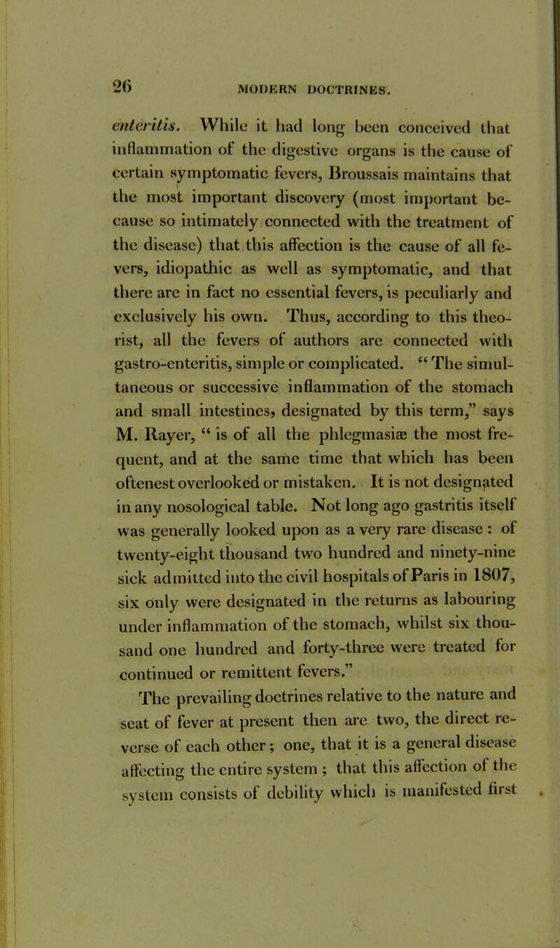 enteritis. While it had long been conceived that inflammation ot the digestive organs is the cause of certain symptomatic fevers, Broussais maintains that V the most important discovery (most important be- cause so intimately connected with the treatment of the disease) that this affection is the cause of all fe- vers, idiopathic as well as symptomatic, and that there are in fact no essential fevers, is peculiarly and exclusively his own. Thus, according to this theo- rist, all the fevers of authors are connected with gastro-enteritis, simple or complicated. “ The simul- taneous or successive inflammation of the stomach and small intestines, designated by this term,” says M. Rayer, “ is of all the phlegmasia^ the most fre- quent, and at the same time that which has been oftenest overlooked or mistaken. It is not designated in any nosological table. Not long ago gastritis itself was generally looked upon as a very rare disease : of twenty-eight thousand two hundred and ninety-nine sick admitted into the civil hospitals of Paris in 1807, six only were designated in the returns as labouring under inflammation of the stomach, whilst six thou- sand one hundred and forty-three were treated for continued or remittent fevers.” The prevailing doctrines relative to the nature and seat of fever at present then are two, the direct re- verse of each other ; one, that it is a general disease affecting the entire system ; that this affection of the system consists of debility which is manifested first